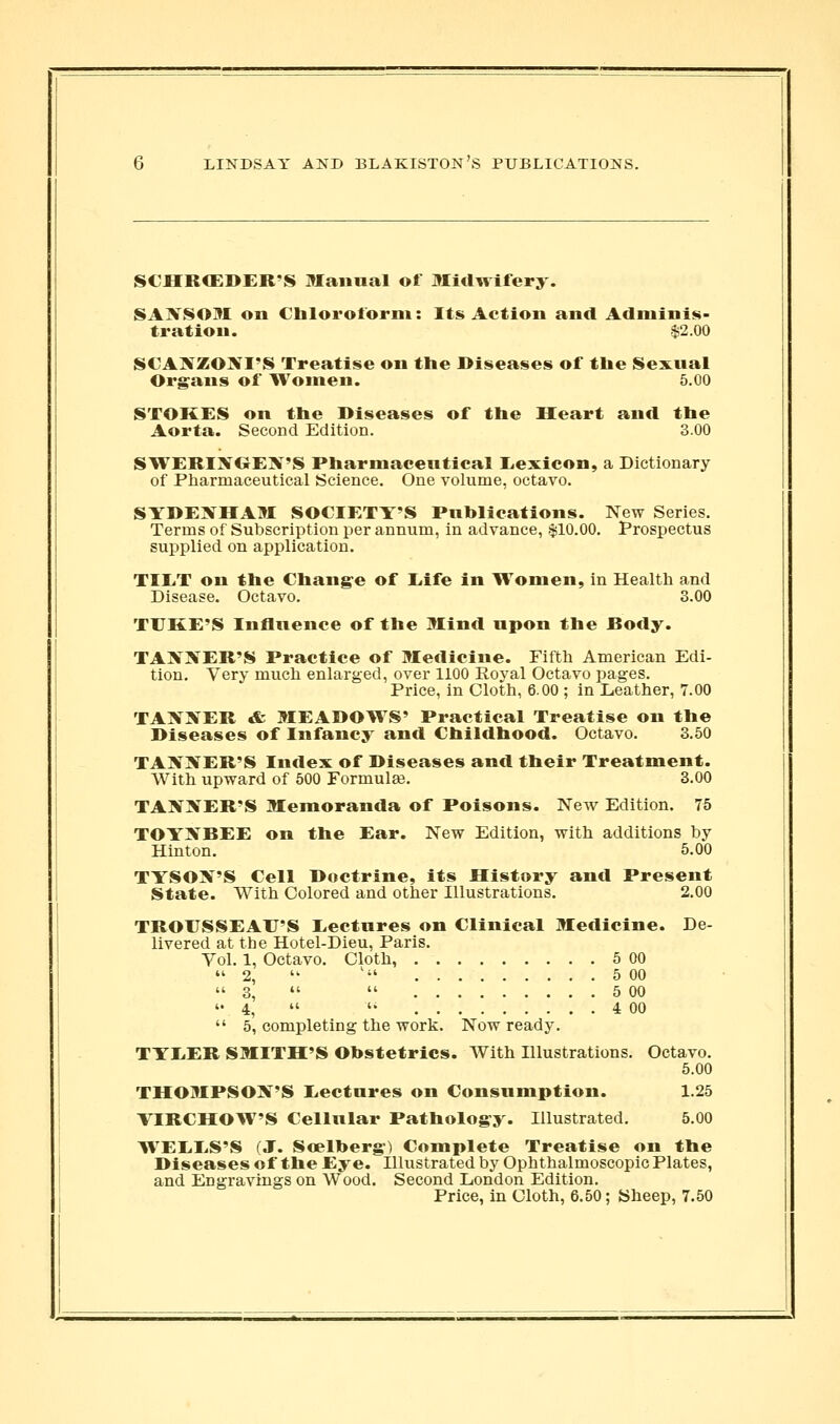 SCHRCEDER'S Manual of Midwifery. SAXSOM on Chloroform: Its Action and Adminis- tration. $2.00 SCAXZOIVI'S Treatise on the Diseases of the Sexual Organs of Women. 5.00 STOKES on the Diseases of the Heart and the Aorta. Second Edition. 3.00 STVERIJfOEX'S Pharmaceutical Eexicon, a Dictionary of Pharmaceutical Science. One volume, octavo. SYDEJfHAM SOCIETY'S Publications. New Series. Terms of Subscription per annum, in advance, $10.00, Prospectus supplied on application. TIET on the Change of Eife in Women, in Health and Disease. Octavo. 3.00 TUKE'S Influence of the Mind upon the Body. TA?f:5rER'S Practice of Medicine. Fifth American Edi- tion. Very much enlarged, over 1100 Royal Octavo pages. Price, in Cloth, 6.00 ; in Leather, 7.00 TAXXER & MEADOWS' Practical Treatise on the Diseases of Infancy and Childhood. Octavo. 3.50 TAN]\^ER'S Index of Diseases and their Treatment. With upward of 500 FormulEe. 3.00 TAX3fER'S Memoranda of Poisons. New Edition. 75 TOYJifBEE on the Ear. New Edition, with additions by Hinton. 5.00 TYSON'S Cell Doctrine, its History and Present State. With Colored and other Illustrations. 2.00 TROUSSEAU'S Eectures on Clinical Medicine. De- livered at the Hotel-Dieu, Paris. Vol. 1, Octavo. Cloth, 5 00 ''2,  ' 5 00 3,   5 00 4,  '' 4 00  5, completing the work. Now ready. TYEER SMITH'S Obstetrics. With Illustrations. Octavo. 5.00 THOMPSON'S Eectures on Consumption. 1.25 VIRCHOW'S Cellular Patholog-y. Illustrated. 5.00 WEEES'S (J. Soelberg) Complete Treatise on the Diseases of the Eye. Illustrated by Ophthalmoscopic Plates, and Engravings on Wood. Second London Edition. Price, in Cloth, 6.50; Sheep, 7.50