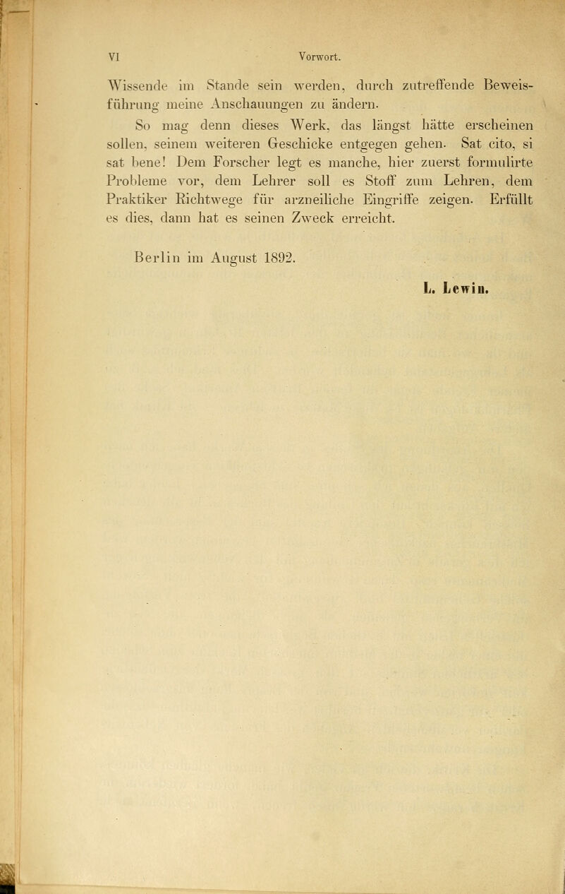 Wissende im Stande sein werden, durch zutreffende Beweis- führung meine Anschauungen zu ändern. So mag denn dieses Werk, das längst hätte erscheinen sollen, seinem weiteren Geschicke entgegen gehen. Sat cito, si sat bene! Dem Forscher legt es manche, hier zuerst formulirte Probleme vor, dem Lehrer soll es Stoff zum Lehren, dem Praktiker Richtwege für arzneiliche Eingriffe zeigen. Erfüllt es dies, dann hat es seinen Zweck erreicht. Berlin im August 1892. L. Lenin.