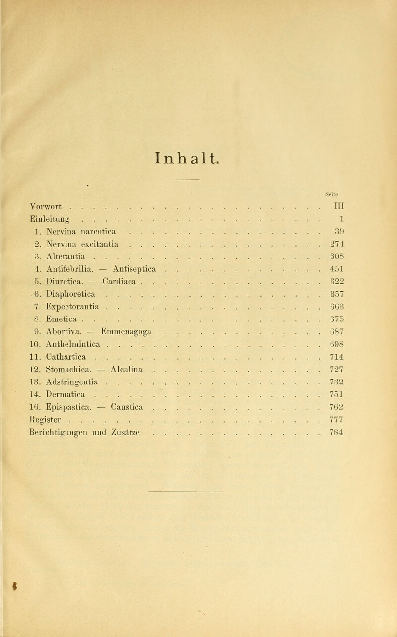 Inhalt. Seite Vorwort III Einleitung 1 1. Nervina narcotica 39 2. Nervina excitantia 274 3. Alterantia 308 4. Antifebrilia. — Antiseptica 451 5. Diuretica. — Cardiaca 622 -6. Diaphoretica 657 7. Expectorantia 663 8. Emetica 675 9. Abortiva. — Enimenagoga 687 10. Anthelmintica 698 11. Cathartica 714 12. Stomachica. — Alcalina 727 13. Adstringentia 732 14. Dermatica 751 16. Epispastica. — Caustica 762 Register 777 Berichtigungen und Zusätze 784