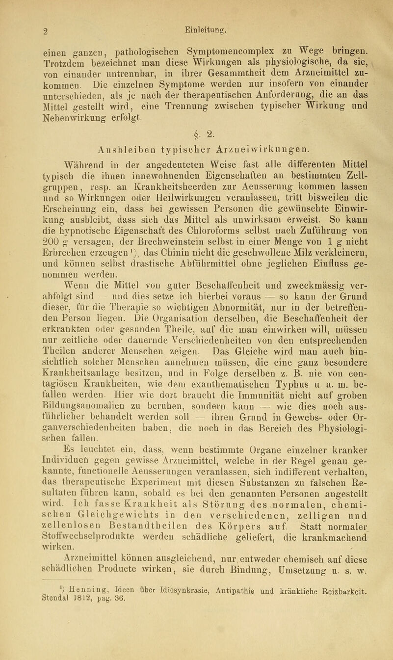 einen ganzen, pathologischen Symptomencomplex zu Wege bringen. Trotzdem bezeichnet man diese Wirkungen als physiologische, da sie, von einander untrennbar, in ihrer Gesammtheit dem Arzneimittel zu- kommen. Die einzelnen Symptome werden nur insofern von einander unterschieden, als je nach der therapeutischen Anforderung, die an das Mittel gestellt wird, eine Trennung zwischen typischer Wirkung und Nebenwirkung erfolgt. §■ 2. Ausbleiben typischer Arzneiwirkungen. Während in der angedeuteten Weise. fast alle differenten Mittel typisch die ihnen innewohnenden Eigenschaften an bestimmten Zell- gruppen , resp. an Krankheitsheerden zur Aeusserung kommen lassen und so Wirkungen oder Heilwirkungen veranlassen, tritt bisweilen die Erscheinung ein, dass bei gewissen Personen die gewünschte Einwir- kung ausbleibt, dass sich das Mittel als unwirksam erweist. So kann die hypnotische Eigenschaft des Chloroforms selbst nach Zuführung von 200 g versagen, der Brechweinstein selbst in einer Menge von 1 g nicht Erbrechen erzeugen '), das Chinin nicht die geschwollene Milz verkleinern, und können selbst drastische Abführmittel ohne jeglichen Einfluss ge- nommen werden. Wenn die Mittel von guter Beschaffenheit und zweckmässig ver- abfolgt sind — und dies setze ich hierbei voraus — so kann der Grund dieser, für die Therapie so wichtigen Abnormität, nur in der betreffen- den Person liegen. Die Organisation derselben, die Beschaffenheit der erkrankten oder gesunden Theile, auf die man einwirken will, müssen nur zeitliche oder dauernde Verschiedenheiten von den entsprechenden Theilen anderer Menschen zeigen. Das Gleiche wird man auch hin- sichtlich solcher Mensehen annehmen müssen, die eine ganz besondere Krankheitsanlage besitzen, und in Folge derselben z. B. nie von con- tagiösen Krankheiten, wie dem exanthematischen Typhus u a. m. be- fallen werden. Hier wie dort braucht die Immunität nicht auf groben Bildungsanomalien zu beruhen, sondern kann — wie dies noch aus- führlicher behandelt werden soll - ihren Grund in Gewebs- oder Or- ganverschiedenheiten haben, die noch in das Bereich des Physiologi- schen fallen. Es leuchtet ein, dass, wenn bestimmte Organe einzelner kranker Individuen gegen gewisse Arzneimittel, welche in der Regel genau ge- kannte, functionelle Aeusserungen veranlassen, sich indifferent verhalten, das therapeutische Experiment mit diesen Substanzen zu falschen Re- sultaten führen kann, sobald es bei den genannten Personen angestellt wird. Ich fasse Krankheit als Störung des normalen, chemi- schen Gleichgewichts in den verschiedenen, zelligen und zellenlosen Bestandtheilen des Körpers auf. Statt normaler Stoffwechselprodukte werden schädliche geliefert, die krankmachend wirken. Arzneimittel können ausgleichend, nur. entweder chemisch auf diese schädlichen Producte wirken, sie durch Bindung, Umsetzung u. s. w. ') Henning, Ideen über Idiosynkrasie, Antipathie und kränkliche Reizbarkeit. Stendal 1812, pag. 36.