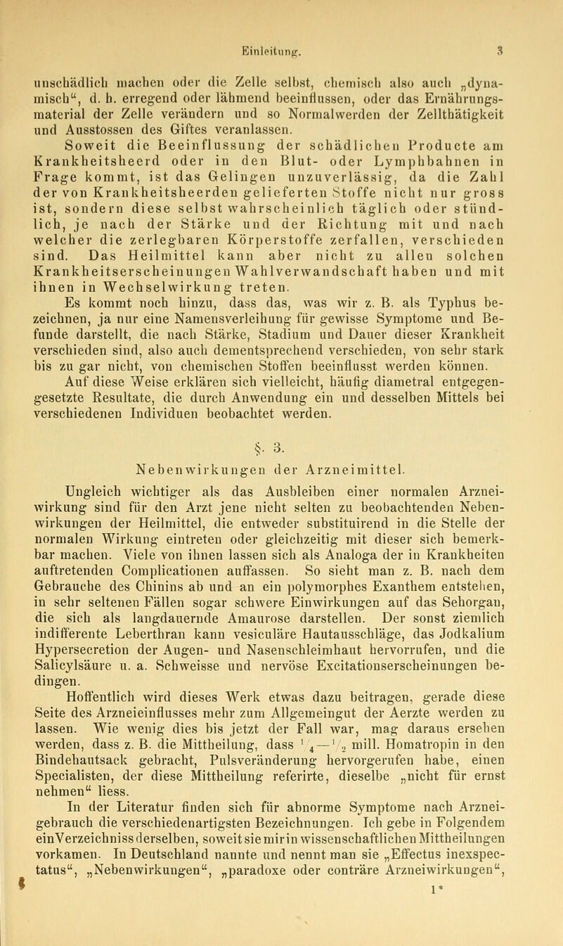 unschädlich machen oder die Zelle selbst, chemisch also auch „dyna- misch, d. h. erregend oder lähmend beeinflussen, oder das Ernährungs- material der Zelle verändern und so Normalwerden der Zellthätigkeit und Ausstossen des Giftes veranlassen. Soweit die Beeinflussung der schädlichen Producte am Krankheitsheerd oder in den Blut- oder Lymphbahnen in Frage kommt, ist das Gelingen unzuverlässig, da die Zahl der von Krankheitsheerden gelieferten Stoffe nicht nur gross ist, sondern diese selbst wahrscheinlich täglich oder stünd- lich, je nach der Stärke und der Richtung mit und nach welcher die zerlegbaren Körperstoffe zerfallen, verschieden sind. Das Heilmittel kann aber nicht zu allen solchen Krankheitserscheinungen Wahlverwandschaft haben und mit ihnen in Wechselwirkung treten. Es kommt noch hinzu, dass das, was wir z. B. als Typhus be- zeichnen, ja nur eine Namensverleihung für gewisse Symptome und Be- funde darstellt, die nach Stärke, Stadium und Dauer dieser Krankheit verschieden sind, also auch dementsprechend verschieden, von sehr stark bis zu gar nicht, von chemischen Stoffen beeinflusst werden können. Auf diese Weise erklären sich vielleicht, häufig diametral entgegen- gesetzte Resultate, die durch Anwendung ein und desselben Mittels bei verschiedenen Individuen beobachtet werden. §. 3. Nebenwirkungen der Arzneimittel. Ungleich wichtiger als das Ausbleiben einer normalen Arznei- wirkung sind für den Arzt jene nicht selten zu beobachtenden Neben- wirkungen der Heilmittel, die entweder substituirend in die Stelle der normalen Wirkung eintreten oder gleichzeitig mit dieser sich bemerk- bar machen. Viele von ihnen lassen sich als Analoga der in Krankheiten auftretenden Complicationen auffassen. So sieht man z. B. nach dem Gebrauche des Chinins ab und an ein polymorphes Exanthem entstehen, in sehr seltenen Fällen sogar schwere Einwirkungen auf das Sehorgan, die sich als langdauernde Amaurose darstellen. Der sonst ziemlich indifferente Leberthran kann vesiculäre Hautausschläge, das Jodkalium Hypersecretion der Augen- und Nasenschleimhaut hervorrufen, und die Salicylsäure u. a. Schweisse und nervöse Excitationserscheinungen be- dingen. Hoffentlich wird dieses Werk etwas dazu beitragen, gerade diese Seite des Arzneieinflusses mehr zum Allgemeingut der Aerzte werden zu lassen. Wie wenig dies bis jetzt der Fall war, mag daraus ersehen werden, dass z. B. die Mittheilung, dass l/4 —1/2 mill. Homatropin in den Bindehautsack gebracht, Pulsveränderung hervorgerufen habe, einen Specialisten, der diese Mittheilung referirte, dieselbe „nicht für ernst nehmen Hess. In der Literatur finden sich für abnorme Symptome nach Arznei- gebrauch die verschiedenartigsten Bezeichnungen. Ich gebe in Folgendem einVerzeichniss derselben, soweit sie mir in wissenschaftlichen Mittheilungen vorkamen. In Deutschland nannte und nennt man sie „Effectus inexspec- tatus, „Nebenwirkungen, „paradoxe oder conträre Arzneiwirkungen, 1*