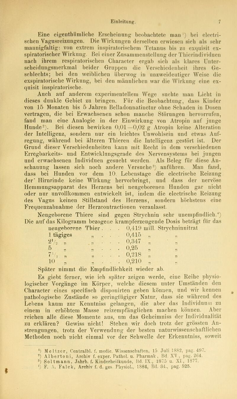 Eine eigenthümliche Erscheinung beobachtete man ') bei electri- schen Vagusreizungen. Die Wirkungen derselben erwiesen sich als sehr mannigfaltig: von extrem inspiratorischem Tetanus bis zu exquisit <-x- spiratorischer Wirkung. Bei einer Zusammenstellung der Thierindividuen nach ihrem respiratorischen Character ergab sich als klares Unter- scheidungsmerkmal beider Gruppen die Verschiedenheit ihres Ge- schlechts; bei den weiblichen überwog in unzweideutiger Weise die exspiratorische Wirkung, bei den männlichen war die Wirkung eine ex- quisit inspiratorische. Auch auf anderem experimentellem Wege suchte man Licht in dieses dunkle Gebiet zu bringen. Für die Beobachtung, dass Kinder von 15 Monaten bis 5 Jahren Belladonnatinctur ohne Schaden in Dosen vertragen, die bei Erwachsenen schon manche Störungen hervorrufen, fand man eine Analogie in der Einwirkung von Atropin auf junge Hunde2). Bei diesen bewirken 0,01—0,02 g Atropin keine Alteration der Intelligenz, sondern nur ein leichtes Unwohlsein und etwas Auf- regung, während bei älteren Thieren die Intelligenz gestört ist. Der Grund dieser Verschiedenheiten kann mit Recht in dem verschiedenen Erregbarkeits- und Entwicklungsgrade des Nervensystems bei jungen und erwachsenen Individuen gesucht werden. Als Beleg für diese An- schauung lassen sich noch andere Versuche3) anführen. Man fand, dass bei Hunden vor dem 10. Lebenstage die electrische Reizung der' Hirnrinde keine Wirkung hervorbringt, und dass der nervöse Hemmungsapparat des Herzens bei neugeborenen Hunden gar nicht oder nur unvollkommen entwickelt ist, indem die electrische Reizung des Vagus keinen Stillstand des Herzens, sondern höchstens eine Frequenzabnahme der Herzcontractionen veranlasst. Neugeborene Thiere sind gegen Strychnin sehr unempfindlich.4) Die auf das Kilogramm bezogene krampferzeugende Dosis beträgt für das neugeborene Thier. . . 0,419 mill. Strycbninnitrat ltägiges „ . . . 0,415 „ „ 2V, „ .„•■■■ 0,347 „ ' „ 5 „ „ . . . 0,25 „ „ 77, „ „ . . . 0,218 „ 10 „ „ • • • 0,210 „ Später nimmt die Empfindlichkeit wieder ab. Es giebt ferner, wie ich später zeigen werde, eine Reihe physio- logischer Vorgänge im Körper, welche diesem unter Umständen den Character eines speeifisch disponirten geben können, und wir kennen pathologische Zustände so geringfügiger Natur, dass sie während des Lebens kaum zur Kenntniss gelangen, die aber das Individuum zu einem in erhöhtem Masse reizempfänglichen machen können. Aber reichen alle diese Momente aus, um das Geheimniss der Individualität zu erklären? Gewiss nicht! Stehen wir doch trotz der grössten An- strengungen, trotz der Verwendung der besten naturwissenschaftlichen Methoden noch nicht einmal vor der Schwelle der Erkenntniss, soweit ') Meltzer, Centralbl. f. medic. Wissenschaften, 15 Juli 1882, pag\ 497. 2) Albertoni, Archiv f. exper. Pathol. u. Pharmak, Bd. XV., pag\ 264. 3) Soltmann, Jahrb. f. Kinderheilkunde, Bd. IX., 1875 u. XI, 1877. 4) F. A. Falck, Archiv f. d. ges. Physiol., 1884, Bd. 34., pag\ 525.