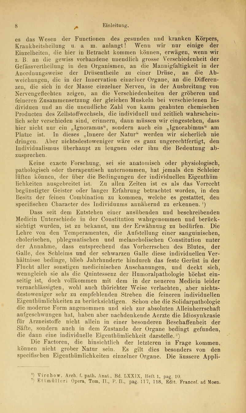 es das Wesen der Functionen des gesunden nnd kranken Körpers, Krankheitsheilung u. a m. anlangt! Wenn wir nur einige der Einzelheiten, die hier in Betracht kommen können, erwägen, wenn wir z. B. an die gewiss vorhandene unendlich grosse Verschiedenheit der Gefässvertheilung in den Organismen, an die Mannigfaltigkeit in der Anordnungsweise der Drüsentheile zu einer Drüse, an die Ab- weichungen, die in der Innervation einzelner Organe, an die Differen- zen, die sich in der Masse einzelner Nerven, in der Ausbreitung von Nervengeflechten zeigen, an die Verschiedenheiten der gröberen und feineren Zusammensetzung der gleichen Muskeln bei verschiedenen In- dividuen und an die unendliche Zahl von kaum geahnten chemischen Producten des Zellstoffwechsels, die individuell und zeitlich wahrschein- lich sehr verschieden sind, erinnern, dann müssen wir eingestehen, dass hier nicht nur ein „Ignoramus, sondern auch ein „Ignorabimus am Platze ist. In dieses „Innere der Natur werden wir sicherlich nie dringen. Aber nichtsdestoweniger wäre es ganz ungerechtfertigt, den Individualismus überhaupt zu leugnen oder ihm die Bedeutung ab- zusprechen. Keine exacte Forschung, sei sie anatomisch oder physiologisch, pathologisch oder therapeutisch unternommen, hat jemals den Schleier lüften können, der über die Bedingungen der individuellen Eigenthüm lichkeiten ausgebreitet ist. Zu allen Zeiten ist es als das Vorrecht begünstigter Geister oder langer Erfahrung betrachtet worden, in den Besitz der feinen Combination zu kommen, welche es gestattet, den specifischen Character des Individuums annähernd zu erkennen. J) Dass seit dem Entstehen einer ausübenden und beschreibenden Medicin Unterschiede in der Constitution wahrgenommen und berück- sichtigt wurden, ist zu bekannt, um der Erwähnung zu bedürfen. Die Lehre von den Temperamenten, die Aufstellung einer sanguinischen, cholerischen, phlegmatischen und melancholischen Constitution unter der Annahme, dass entsprechend das Vorherrschen des Blutes, der Galle, des Schleims und der schwarzen Galle diese individuellen Ver- hältnisse bedinge, blieb Jahrhunderte hindurch das feste Gerüst in der Flucht aller sonstigen medicinischen Anschauungen, und deckt sich, wenngleich sie als die Quintessenz der Humoralpathologie höchst ein- seitig ist, doch vollkommen mit dem in der neueren Medicin leider vernachlässigten, wohl auch thörichter Weise verlachten, aber nichts- destoweniger sehr zu empfehlenden Streben die feineren individuellen Eigenthümlichkeiten zu berücksichtigen. Schon ehe die Solidarpathologie die moderne Form angenommen und sich zur absoluten Alleinherrschaft aufgeschwungen hat, haben aber nachdenkende Aerzte die Idiosynkrasie für Arzneistoffe nicht allein in einer besonderen Beschaffenheit der Säfte, sondern auch in dem Zustande der Organe bedingt gefunden, die dann eine individuelle Eigenthümlichkeit darstelle.-) Die Factoren, die hinsichtlich der letzteren in Frage kommen, können nicht grober Natur sein. Es gilt dies besonders von den specifischen Eigenthümlichkeiten einzelner Organe. Die äussere Appli- ') Virchow, Arch. f. path. Anal., Bd. LXXJX, Heft 1, pag. 10. !) Ettmülleri Opera, Tom, IL, P. II., pag. 117, 118, Edit. Francof. ad Moen.