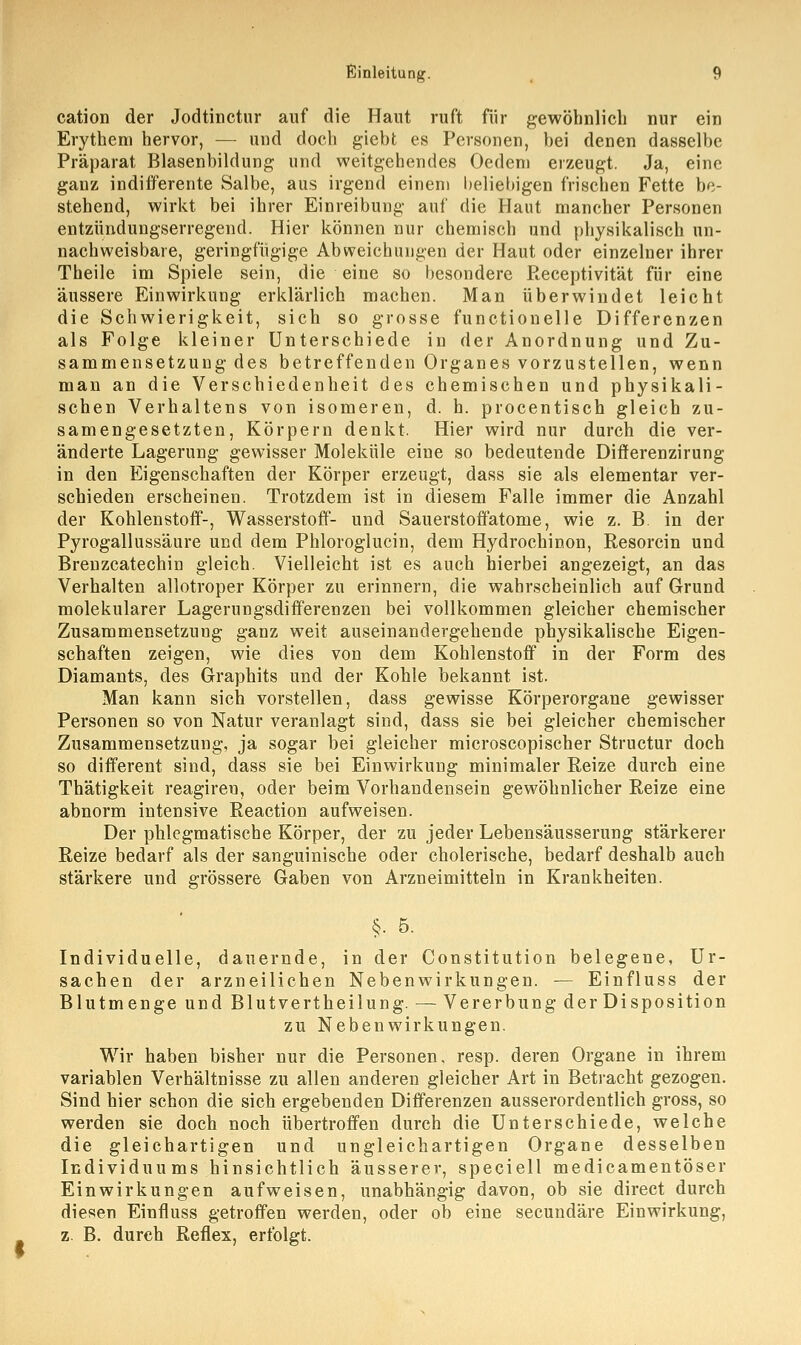 cation der Jodtinctur auf die Haut ruft für gewöhnlich nur ein Erythem hervor, — und doch giebt es Personen, bei denen dasselbe Präparat Blasenbildung und weitgehendes Oedem erzeugt. Ja, eine ganz indifferente Salbe, aus irgend einem beliebigen frischen Fette be- stehend, wirkt bei ihrer Einreibung auf die Haut mancher Personen entzündungserregend. Hier können nur chemisch und physikalisch un- nachweisbare, geringfügige Abweichungen der Haut oder einzelner ihrer Theile im Spiele sein, die eine so besondere Receptivität für eine äussere Einwirkung erklärlich machen. Man überwindet leicht die Schwierigkeit, sich so grosse functionelle Differenzen als Folge kleiner Unterschiede in der Anordnung und Zu- sammensetzung des betreffenden Organes vorzustellen, wenn man an die Verschiedenheit des chemischen und physikali- schen Verhaltens von isomeren, d. h. procentisch gleich zu- samengesetzten, Körpern denkt. Hier wird nur durch die ver- änderte Lagerung gewisser Moleküle eine so bedeutende Differenzirung in den Eigenschaften der Körper erzeugt, dass sie als elementar ver- schieden erscheinen. Trotzdem ist in diesem Falle immer die Anzahl der Kohlenstoff-, Wasserstoff- und Sauerstoffatome, wie z. B. in der Pyrogallussäure und dem Phloroglucin, dem Hydrochinon, Resorcin und Breuzcatechin gleich. Vielleicht ist es auch hierbei angezeigt, an das Verhalten allotroper Körper zu erinnern, die wahrscheinlich auf Grund molekularer Lagerungsdifferenzen bei vollkommen gleicher chemischer Zusammensetzung ganz weit auseinandergehende physikalische Eigen- schaften zeigen, wie dies von dem Kohlenstoff in der Form des Diamants, des Graphits und der Kohle bekannt ist. Man kann sich vorstellen, dass gewisse Körperorgane gewisser Personen so von Natur veranlagt sind, dass sie bei gleicher chemischer Zusammensetzung, ja sogar bei gleicher microscopischer Structur doch so different sind, dass sie bei Einwirkung minimaler Reize durch eine Thätigkeit reagireu, oder beim Vorhandensein gewöhnlicher Reize eine abnorm intensive Reaction aufweisen. Der phlegmatische Körper, der zu jeder Lebensäusserung stärkerer Reize bedarf als der sanguinische oder cholerische, bedarf deshalb auch stärkere und grössere Gaben von Arzneimitteln in Krankheiten. §. 5. Individuelle, dauernde, in der Constitution belegene, Ur- sachen der arzneilichen Nebenwirkungen. — Einfluss der Blutmenge und Blutvertheilung.— Vererbung der Disposition zu Nebenwirkungen. Wir haben bisher nur die Personen, resp. deren Organe in ihrem variablen Verhältnisse zu allen anderen gleicher Art in Betracht gezogen. Sind hier schon die sich ergebenden Differenzen ausserordentlich gross, so werden sie doch noch übertroffen durch die Unterschiede, welche die gleichartigen und ungleichartigen Organe desselben Individuums hinsichtlich äusserer, speciell medicamentöser Einwirkungen aufweisen, unabhängig davon, ob sie direct durch diesen Einfluss getroffen werden, oder ob eine seeundäre Einwirkung, z. B. durch Reflex, erfolgt.