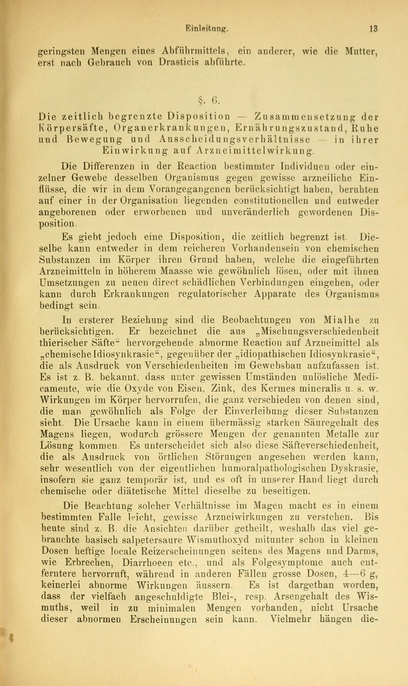 geringsten Mengen eines Abführmittels, ein anderer, wie die Mutter, erst nach Gebrauch von Drasticis abführte. §. 6. Die zeitlich begrenzte Disposition Zusammensetzung der Körpersäfte, Organerkrankungen, Ernährungszustand, Ruhe und Bewegung und Ausscheidungsverhältnisse in ihrer Einwirkung auf Arzneimittelwirkung. Die Diiferenzen in der Reaction bestimmter Individuen oder ein- zelner Gewebe desselben Organismus gegen gewisse arzneiliche Ein- flüsse, die wir in dem Vorangegangenen berücksichtigt haben, beruhten auf einer in der Organisation liegenden constitutionellen und entweder angeborenen oder erworbenen und unveränderlich gewordenen Dis- position. Es giebt jedoch eine Disposition, die zeitlich begrenzt ist. Die- selbe kann entweder in dem reicheren Vorhandensein von chemischen Substanzen im Körper ihren Grund haben, welche die eingeführten Arzneimitteln in höherem Maasse wie gewöhnlich lösen, oder mit ihnen Umsetzungen zu neuen direct schädlichen Verbindungen eingehen, oder kann durch Erkrankungen regulatorischer Apparate des Organismus bedingt sein. In ersterer Beziehung sind die Beobachtungen von Mialhe zu berücksichtigen. Er bezeichnet die aus „Misehungsverschiedenheit thierischer Säfte hervorgehende abnorme Reaction auf Arzneimittel als „chemischeIdiosynkrasie, gegenüber der „idiopathischen Idiosynkrasie, die als Ausdruck von Verschiedenheiten im Gewebsbau aufzufassen ist. Es ist z. B. bekannt, dass unter gewissen Umständen unlösliche Medi- camente, wie die Oxyde von Eisen, Zink, des Kermes mineralis u. s. w. Wirkungen im Körper hervorrufen, die ganz verschieden von denen sind, die man gewöhnlich als Folge der Einverleibung dieser Substanzen sieht. Die Ursache kann in einem übermässig starken Säuregehalt des Magens liegen, wodurch grössere Mengen der genannten Metalle zur Lösung kommen. Es unterscheidet sich also diese Säfteverschiedenheit, die als Ausdruck von örtlichen Störungen angesehen werden kann, sehr wesentlich von der eigentlichen humoralpathologischen Dyskrasie, insofern sie ganz temporär ist, und es oft in unserer Hand liegt durch chemische oder diätetische Mittel dieselbe zu beseitigen. Die Beachtung solcher Verhältnisse im Magen macht es in einem bestimmten Falle leicht, gewisse Arzneiwirkungen zu verstehen. Bis heute sind z. B. die Ansichten darüber getheilt, weshalb das viel ge- brauchte basisch salpetersaure Wismuthoxyd mitunter schon in kleinen Dosen heftige locale Reizerscheinungen seitens des Magens nnd Darms, wie Erbrechen, Diarrhoeen etc., und als Folgesymptome auch ent- ferntere hervorruft, während in anderen Fällen grosse Dosen, 4—6 g, keinerlei abnorme Wirkungen äussern. Es ist dargethan worden, dass der vielfach angeschuldigte Blei-, resp. Arsengehalt des Wis- muths, weil in zu minimalen Mengen vorhanden, nicht Ursache dieser abnormen Erscheinungen sein kann. Vielmehr hängen die-