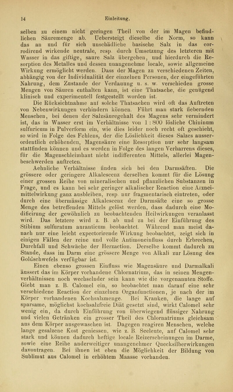 selben zu einem nicht geringen Theil von der im Magen befind- lichen Säuremenge ab. Uebersteigt dieselbe die Norm, so kann das an und für sich unschädliche basische Salz in das cor- rodirend wirkende neutrale, resp. durch Umsetzung des letzteren mit Wasser in das giftige, saure Salz übergehen, und hierdurch die Re- sorption des Metalles und dessen unangenehme locale, sowie allgemeine Wirkung ermöglicht werden. Dass der Magen zu verschiedenen Zeiten, abhängig von der Individualität der einzelnen Personen, der eingeführten Nahrung, dem Zustande der Verdauung u. s. w. verschieden grosse Mengen von Säuren enthalten kann, ist eine Thatsache, die genügend klinisch und experimentell festgestellt worden ist. Die Rücksichtnahme auf solche Thatsachen wird oft das Auftreten von Nebenwirkungen verhindern können. Führt man stark fiebernden Menschen, bei denen der Salzsäuregehalt des Magens sehr vermindert ist, das in Wasser erst im Verhältnisse von 1 : 800 lösliche Chiuinum sulfnricum in Pulverform ein, wie dies leider noch recht oft geschieht, so wird in Folge des Fehlens, der die Löslichkeit dieses Salzes ausser- ordentlich erhöhenden, Magensäure eine Resorption nur sehr langsam stattfinden können und es werden in Folge des langen Verharrens dieses, für die Magenschleimhaut nicht indifferenten Mittels, allerlei Magen- beschwerden auftreten. Aehnliche Verhältnisse finden sich bei den Darmsäften. Die grössere oder geringere Alkalescenz derselben kommt für die Lösung einer grossen Reihe von mineralischen und pflanzlichen Substanzen in Frage, und es kann bei sehr geringer alkalischer Reaction eine Arznei- mittelwirkung ganz ausbleiben, resp. nur fragmentarisch eintreten, oder durch eine übermässige Alkalescenz der Darmsäfte eine so grosse Menge des betreffenden Mittels gelöst werden, dass dadurch eine Mo- dificirung der gewöhnlich zu beobachtenden Heilwirkungen veranlasst wird. Das letztere wird z. B. ab und zu bei der Einführung des Stibium sulfuratum auranticum beobachtet. Während man meist da- nach nur eine leicht expectorirende Wirkung beobachtet, zeigt sich in einigen Fällen der reine und volle Antimoneinfluss durch Erbrechen, Durchfall und Schwäche der Herzaction. Derselbe kommt dadurch zu Stande, dass im Darm eine grössere Menge von Alkali zur Lösung des Goldschwefels verfügbar ist. Einen ebenso grossen Einfiuss wie Magensäure und Darmalkali äussert das im Körper vorhandene Chlornatrium, das in seinen Mengen- verhältnissen noch wechselnder sein kann wie die vorgenannten Stoffe. Giebt man z. B. Calomel ein, so beobachtet man darauf eine sehr verschiedene Reaction der einzelnen Organfunctionen, je nach der im Körper vorhandenen Kochsalzmenge. Bei Kranken, die lange auf sparsame, möglichst kochsalzfreie Diät gesetzt sind, wirkt Calomel sehr wenig ein, da durch Einführung von überwiegend flüssiger Nahrung und vielen Getränken ein grosser Theil des Chlornatriums gleichsam aus dem Körper ausgewaschen ist. Dagegen reagiren Menschen, welche lange gesalzene Kost gemessen, wie z. B. Seeleute, auf Calomel sehr stark und können dadurch heftige locale Reizerscheinungen im Darme, sowie eine Reihe anderweitiger unangenehmer Quecksilberwirkungen davontragen. Bei ihnen ist eben die Möglichkeit der Bildung von Sublimat aus Calomel in erhöhtem Maasse vorhanden.