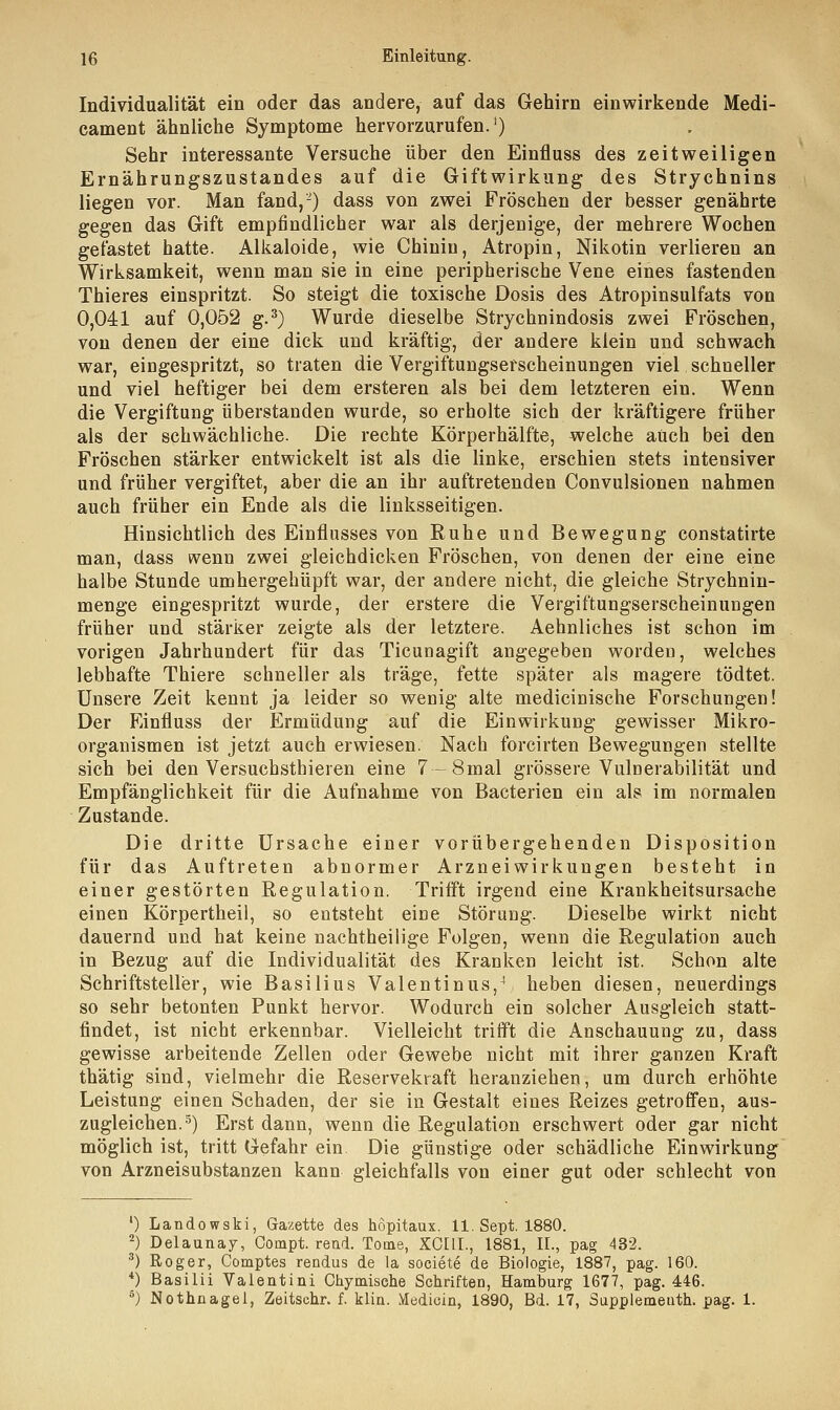 Individualität ein oder das andere, auf das Gehirn einwirkende Medi- cament ähnliche Symptome hervorzurufen.1) Sehr interessante Versuche über den Einfluss des zeitweiligen Ernährungszustandes auf die Giftwirkung des Strychnins liegen vor. Man fand,2) dass von zwei Fröschen der besser genährte gegen das Gift empfindlicher war als derjenige, der mehrere Wochen gefastet hatte. Alkaloide, wie Chiniu, Atropin, Nikotin verlieren an Wirksamkeit, wenn man sie in eine peripherische Vene eines fastenden Thieres einspritzt. So steigt die toxische Dosis des Atropinsulfats von 0,041 auf 0,052 g.3) Wurde dieselbe Strychnindosis zwei Fröschen, von denen der eine dick und kräftig, der andere klein und schwach war, eingespritzt, so traten die Vergiftungsefscheinungen viel schneller und viel heftiger bei dem ersteren als bei dem letzteren ein. Wenn die Vergiftung überstanden wurde, so erholte sich der kräftigere früher als der schwächliche. Die rechte Körperhälfte, welche auch bei den Fröschen stärker entwickelt ist als die linke, erschien stets intensiver und früher vergiftet, aber die an ihr auftretenden Convulsionen nahmen auch früher ein Ende als die linksseitigen. Hinsichtlich des Einflusses von Ruhe und Bewegung constatirte man, dass wenn zwei gleichdicken Fröschen, von denen der eine eine halbe Stunde umhergehüpft war, der andere nicht, die gleiche Strychnin- menge eingespritzt wurde, der erstere die Vergiftungserscheinungen früher und stärker zeigte als der letztere. Aehnliches ist schon im vorigen Jahrhundert für das Ticunagift angegeben worden, welches lebhafte Thiere schneller als träge, fette später als magere tödtet. Unsere Zeit kennt ja leider so wenig alte medicinische Forschungen! Der Einfluss der Ermüdung auf die Einwirkung gewisser Mikro- organismen ist jetzt auch erwiesen. Nach forcirten Bewegungen stellte sich bei den Versuchstieren eine 7-8mal grössere Vulnerabilität und Empfänglichkeit für die Aufnahme von Bacterien ein als im normalen Zustande. Die dritte Ursache einer vorübergehenden Disposition für das Auftreten abnormer Arzneiwirkungen besteht in einer gestörten Regulation. Trifft irgend eine Krankheitsursache einen Körpertheil, so entsteht eine Störung. Dieselbe wirkt nicht dauernd und hat keine nachtheilige Folgen, wenn die Regulation auch in Bezug auf die Individualität des Kranken leicht ist. Schon alte Schriftsteller, wie Basilius Valentinus,1 heben diesen, neuerdings so sehr betonten Punkt hervor. Wodurch ein solcher Ausgleich statt- findet, ist nicht erkennbar. Vielleicht trifft die Anschauung zu, dass gewisse arbeitende Zellen oder Gewebe nicht mit ihrer ganzen Kraft thätig sind, vielmehr die Reservekvaft heranziehen, um durch erhöhte Leistung einen Schaden, der sie in Gestalt eines Reizes getroffen, aus- zugleichen.5) Erst dann, wenn die Regulation erschwert oder gar nicht möglich ist, tritt Gefahr ein Die günstige oder schädliche Einwirkung von Arzneisubstanzen kann gleichfalls von einer gut oder schlecht von ') Landowski, Gazette des hopitaux. 11. Sept. 1880. 2) Delaunay, Compt. read. Tome, XCEIL, 1881, IL, pag 432. 3) Roger, Comptes rendus de la societe de Biologie, 1887, pag. 160. *) ßasilii Valentini Chymische Schriften, Hamburg 1677, pag. 446. 5) Nothnagel, Zeitschr. f. klin. Medioin, 1890, Bd. 17, Supplemeuth. pag. 1.