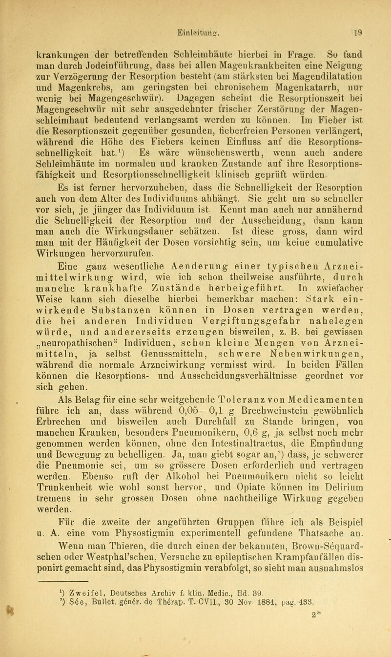 krankungen der betreffenden Schleimhäute hierbei in Frage. So fand man durch Jodeinführung, dass bei allen Magenkrankheiten eine Neigung zur Verzögerung der Resorption besteht (am stärksten bei Magendilatation und Magenkrebs, am geringsten bei chronischem Magenkatarrh, nur wenig bei Magengeschwür). Dagegen scheint die Resorptionszeit bei Magengeschwür mit sehr ausgedehnter frischer Zerstörung der Magen- schleimhaut bedeutend verlangsamt werden zu können. Im Fieber ist die Resorptionszeit gegenüber gesunden, fieberfreien Personen verlängert, während die Höhe des Fiebers keinen Einfluss auf die Resorptions- schnelligkeit hat.1) Es wäre wünschenswerth, wenn auch andere Schleimhäute im normalen und kranken Zustande auf ihre Resorptions- fähigkeit und Resorptionsschnelligkeit klinisch geprüft würden. Es ist ferner hervorzuheben, dass die Schnelligkeit der Resorption auch von dem Alter des Individuums ahhängt. Sie geht um so schneller vor sich, je jünger das Individuum ist. Kennt man auch nur annähernd die Schnelligkeit der Resorption und der Ausscheidung, dann kann man auch die Wirkungsdauer schätzen. Ist diese gross, dann wird man mit der Häufigkeit der Dosen vorsichtig sein, um keine cumulative Wirkungen hervorzurufen. Eine ganz wesentliche Aenderung einer typischen Arznei- mittelwirkung wird, wie ich schon theilweise ausführte, durch manche krankhafte Zustände herbeigeführt. In zwiefacher Weise kann sich dieselbe hierbei bemerkbar machen: Stark ein- wirkende Substanzen können in Dosen vertragen werden, die bei anderen Individuen Vergiftungsgefahr nahelegen würde, und andererseits erzeugen bisweilen, z. B. bei gewissen „neuropathischen Individuen, schon kleine Mengen von Arznei- mitteln, ja selbst Genussmitteln, schwere Nebenwirkungen, während die normale Arzneiwirkung vermisst wird. In beiden Fällen können die Resorptions- und Ausscheidungsverhältnisse geordnet vor sich gehen. Als Belag für eine sehr weitgehende Toleranz von Medicamenten führe ich an, dass während 0,05—0,1 g Brechweinstein gewöhnlich Erbrechen und bisweilen auch Durchfall zu Stande bringen, von manchen Kranken, besonders Pneumonikern, 0,6 g, ja selbst noch mehr genommen werden können, ohne den Intestinaltractus, die Empfindung und Bewegung zu behelligen. Ja, man giebt sogar an,'2) dass, je schwerer die Pneumonie sei, um so grössere Dosen erforderlich und vertragen werden. Ebenso ruft der Alkohol bei Pneumonikern nicht so leicht Trunkenheit wie wohl sonst hervor, und Opiate können im Delirium tremens in sehr grossen Dosen ohne nachtheilige Wirkung gegeben werden. Für die zweite der angeführten Gruppen führe ich als Beispiel u. A. eine vom Physostigmin experimentell gefundene Thatsache an. Wenn man Thieren, die durch einen der bekannten, Brown-Sequard- schen oder Westphal'schen, Versuche zu epileptischen Krampfanfällen dis- ponirt gemacht sind, das Physostigmin verabfolgt, so sieht man ausnahmslos ') Zweifel, Deutsches Archiv f. klin. Medic, Bd. 39. 2) See, Bullet, gener. de Therap. T. CViL, 30 Nov. 1884, pag. 433.