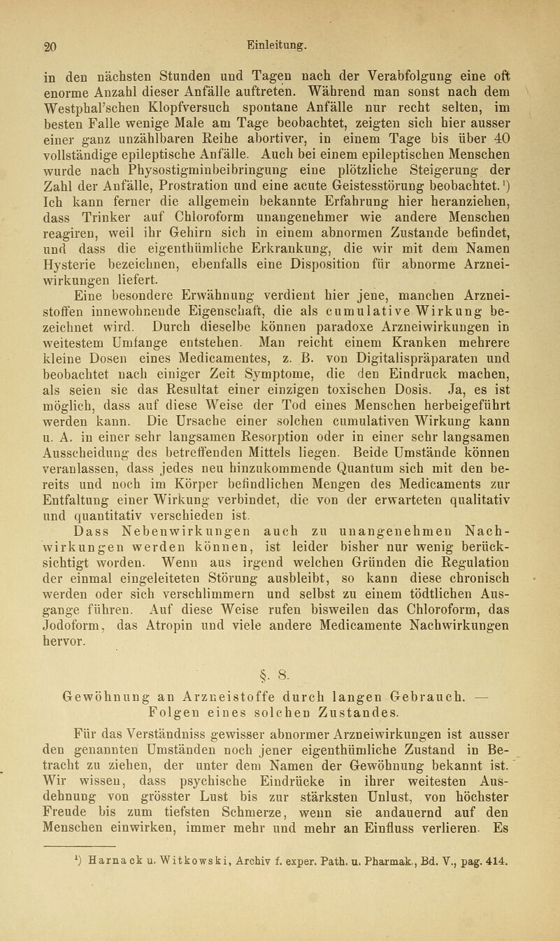 in den nächsten Stunden und Tagen nach der Verabfolgung eine oft enorme Anzahl dieser Anfälle auftreten. Während man sonst nach dem Westphal'schen Klopfversuch spontane Anfälle nur recht selten, im besten Falle wenige Male am Tage beobachtet, zeigten sich hier ausser einer ganz unzählbaren Reihe abortiver, in einem Tage bis über 40 vollständige epileptische Anfälle. Auch bei einem epileptischen Menschen wurde nach Physostigminbeibringung eine plötzliche Steigerung der Zahl der Anfälle, Prostration und eine acute Geistesstörung beobachtet.') Ich kann ferner die allgemein bekannte Erfahrung hier heranziehen, dass Trinker auf Chloroform unangenehmer wie andere Menschen reagiren, weil ihr Gehirn sich in einem abnormen Zustande befindet, und dass die eigenthümliche Erkrankung, die wir mit dem Namen Hysterie bezeichnen, ebenfalls eine Disposition für abnorme Arznei- wirkungen liefert. Eine besondere Erwähnung verdient hier jene, manchen Arznei- stoffen innewohnende Eigenschaft, die als cumulative Wirkung be- zeichnet wird. Durch dieselbe können paradoxe Arzneiwirkungen in weitestem Umfange entstehen. Man reicht einem Kranken mehrere kleine Dosen eines Medicamentes, z. B. von Digitalispräparaten und beobachtet nach einiger Zeit Symptome, die den Eindruck machen, als seien sie das Resultat einer einzigen toxischen Dosis. Ja, es ist möglich, dass auf diese Weise der Tod eines Menschen herbeigeführt werden kann. Die Ursache einer solchen cumulativen Wirkung kann u. A. in einer sehr langsamen Resorption oder in einer sehr langsamen Ausscheidung des betreffenden Mittels liegen. Beide Umstände können veranlassen, dass jedes neu hinzukommende Quantum sich mit den be- reits und noch im Körper befindlichen Mengen des Medicaments zur Entfaltung einer Wirkung verbindet, die von der erwarteten qualitativ und quantitativ verschieden ist. Dass Nebenwirkungen auch zu unangenehmen Nach- wirkungen werden können, ist leider bisher nur wenig berück- sichtigt worden. Wenn aus irgend welchen Gründen die Regulation der einmal eingeleiteten Störung ausbleibt, so kann diese chronisch werden oder sich verschlimmern und selbst zu einem tödtlichen Aus- gange führen. Auf diese Weise rufen bisweilen das Chloroform, das Jodoform, das Atropin und viele andere Medicamente Nachwirkungen hervor. §. 8. Gewöhnung an Arzneistoffe durch langen Gebrauch. — Folgen eines solchen Zustandes. Für das Verständniss gewisser abnormer Arzneiwirkungen ist ausser den genannten Umständen noch jener eigenthümliche Zustand in Be- tracht zu ziehen, der unter dem Namen der Gewöhnung bekannt ist. Wir wissen, dass psychische Eindrücke in ihrer weitesten Aus- dehnung von grösster Lust bis zur stärksten Unlust, von höchster Freude bis zum tiefsten Schmerze, wenn sie andauernd auf den Menschen einwirken, immer mehr und mehr an Einfluss verlieren. Es l) Harnack u. Witkowski, Archiv f. exper. Path. u. Pharmak., Bd. V., pag. 414.