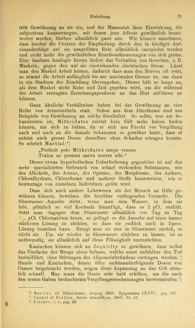 tritt Gewöhnung an sie ein, und der Maassstab ihrer Einwirkung, die subjectiven Aeusserungen, mit denen jene Affecte gewöhnlich beant- wortet werden, bleiben allmählich ganz aus. Wir können annehmen, dass hierbei die Centren der Empfindung durch den in häufiger Auf- einanderfolge auf sie ausgeübten Reiz allmählich energielos werden und nicht mehr die gewöhnlichen Reactionsäusserungen von sich geben. Eine fassbare Analogie hierzu liefert das Verhalten von Geweben, z. B. Muskeln, gegen den auf sie einwirkenden electrischen Strom. Lässt man den Muskel Arbeit leisten, dadurch dass man den Nerven oft reizt, so nimmt die Arbeit anfänglich bis zur maximalen Grenze zu. um dann in ein Stadium der Ermüdung überzugehen. Dieses hält so lange an, als dem Muskel nicht Ruhe und Zeit gegeben wird, um die während der Arbeit erzeugten Zersetzungsproducte an das Blut abführen zu können. Ganz ähnliche Verhältnisse haben bei der Gewöhnung an eine Reihe von Arzneimitteln statt. Schon aus dem Alterthume sind uns Beispiele von Gewöhnung an solche überliefert. So sollte, was am be- kanntesten ist, Mithridates zuletzt kein Gift mehr haben finden können, um sich zu tödten, da er sich aus Furcht vor Vergiftung nach und nach an die damals bekannten so gewöhnt hatte, dass er zuletzt auch grosse Dosen derselben ohne Schaden ertragen konnte. So schrieb Martial:1) „Profecit poto Mithridates saepe veneno Toxica ne possent saeva nocere sibi. Dieser etwas hyperbolischen Ueberlieferung gegenüber ist auf den mehr specialisirten Gebrauch von scharf wirkenden Substanzen, wie des Alkohols, des Arsens, des Opiums, des Morphiums, des Aethers, Chloralhydrats, Chloroforms und anderer Stoffe hinzuweisen, wie er heutzutage von einzelnen Individuen geübt wird. Dass sich auch andere Lebewesen als der Mensch an Gifte ge- wöhnen können, beweisen die hierüber vorliegenden Versuche. Die Süsswasser-Amoebe stirbt, wenn man dem Wasser, in dem sie lebt, plötzlich so viel Kochsalz hinzufügt, dass es 2 pCt. enthält. Setzt man dagegen dem Süsswasser allmählich von Tag zu Tag 7,0 pCt. Chlornatrium hinzu, so gelingt es die Amoebe auf einer immer stärkeren Lösung zu züchten, so dass sie endlich auch in 2proc. Lösung bestehen kann. Bringt man sie nun in Süsswasser zurück, so stirbt sie. Um sie wieder in Süsswasser einleben zu lassen, ist es nothwendig, sie allmählich auf diese Flüssigkeit umzuzüchten. Kaninehen können sich an Jequirity so gewöhnen, dass selbst das Vierfache der Menge eines Infuses, welche sonst unfehlbar den Tod herbeiführt, ohne Störungen des Allgemeinbefindens vertragen werden.2) Hunde und Kaninchen, denen öfter aufeinanderfolgende Dosen von Curare beigebracht werden, zeigen diese Anpassung an das Gift ziem- lich schnell. Man muss die Dosen sehr bald erhöhen, um die nach den ersten Gaben beobachteten Vergiftungserscheinungen hervorzurufen.3) * 1) Martial, ed Schneidewin, Leipzig 1853, Epigramma LXXVL, pag. 125. 2) Cornil et Berlioz, Revae scientifique, 1883, No. 15. 3) Steiner, 1. c, pag. 43.