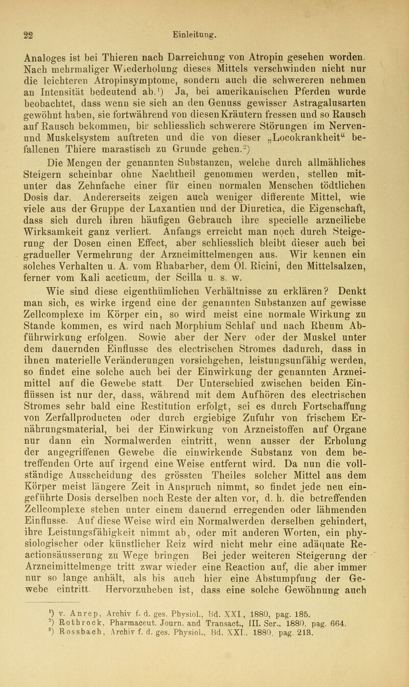 Analoges ist bei Thieren nach Darreichung von Atropin gesehen worden. Nach mehrmaliger Wiederholung dieses Mittels verschwinden nicht nur die leichteren Atropinsymptoine, sondern auch die schwereren nehmen an Intensität bedeutend ab.1) Ja, bei amerikanischen Pferden wurde beobachtet, dass wenn sie sich an den Genuss gewisser Astragalusarten gewöhnt haben, sie fortwährend von diesen Kräutern fressen und so Rausch auf Rausch bekommen, bie schliesslich schwerere Störungen im Nerven- und Muskelsystem auftreten und die von dieser „Locokrankheit be- fallenen Thiere marastisch zu Grunde gehen.-) Die Mengen der genannten Substanzen, welche durch allmähliches Steigern scheinbar ohne Nachtheil genommen werden, stellen mit- unter das Zehnfache einer für einen normalen Menschen tödtlichen Dosis dar. Andererseits zeigen auch weniger dififerente Mittel, wie viele aus der Gruppe der Laxantien und der Diuretica, die Eigenschaft, dass sich durch ihren häufigen Gebrauch ihre specielle arzneiliche Wirksamkeit ganz verliert. Anfangs erreicht man noch durch Steige- rung der Dosen einen Effect, aber schliesslich bleibt dieser auch bei gradueller Vermehrung der Arzneimittelmengen aus. Wir kennen ein solches Verhalten u. A. vom Rhabarber, dem Ol. Ricini, den Mittelsalzen, ferner vom Kali aceticum, der Scilla u. s. w. Wie sind diese eigenthümlichen Verhältnisse zu erklären? Denkt man sich, es wirke irgend eine der genannten Substanzen auf gewisse Zellcomplexe im Körper ein, so wird meist eine normale Wirkung zu Stande kommen, es wird nach Morphium Schlaf und nach Rheum Ab- führwirkung erfolgen. Sowie aber der Nerv oder der Muskel unter dem dauernden Einflüsse des electrischen Stromes dadurch, dass in ihnen materielle Veränderungen vorsichgehen, leistungsunfähig werden, so findet eine solche auch bei der Einwirkung der genannten Arznei- mittel auf die Gewebe statt. Der Unterschied zwischen beiden Ein- flüssen ist nur der, dass, während mit dem Aufhören des electrischen Stromes sehr bald eine Restitution erfolgt, sei es durch Fortschaffung von Zerfallproducten oder durch ergiebige Zufuhr von frischem Er- nährungsmaterial, bei der Einwirkung von Arzneistoffen auf Organe nur dann ein Normal werden eintritt, wenn ausser der Erholung der angegriffenen Gewebe die einwirkende Substanz von dem be- treffenden Orte auf irgend eine Weise entfernt wird. Da nun die voll- ständige Ausscheidung des grössten Theiles solcher Mittel aus dem Körper meist längere Zeit in Anspruch nimmt, so findet jede neu ein- geführte Dosis derselben noch Reste der alten vor, d. h. die betreffenden Zellcomplexe stehen unter einem dauernd erregenden oder lähmenden Einflüsse. Auf diese Weise wird ein Normalwerden derselben gehindert, ihre Leistungsfähigkeit nimmt ab, oder mit anderen Worten, ein phy- siologischer oder künstlicher Reiz wird nicht mehr eine adäquate Re- actionsäusserung zu Wege bringen. Bei jeder weiteren Steigerung der Arzneimittelmenge tritt zwar wieder eine Reaction auf, die aber immer nur so lange anhält, als bis auch hier eine Abstumpfung der Ge- webe eintritt. Hervorzuheben ist, dass eine solche Gewöhnung auch ') v. Anrep, Archiv f. d. ges. Physiol., Bd. XXI., 1880, pag. 185. 2) Rothrock, Pharmaceut. Journ. and Transact., III. Ser., 1880, pag. 664. s) Rossbach, Archiv f. d. ges. Physiol., Bd. XXL. 1880, pag. 213.