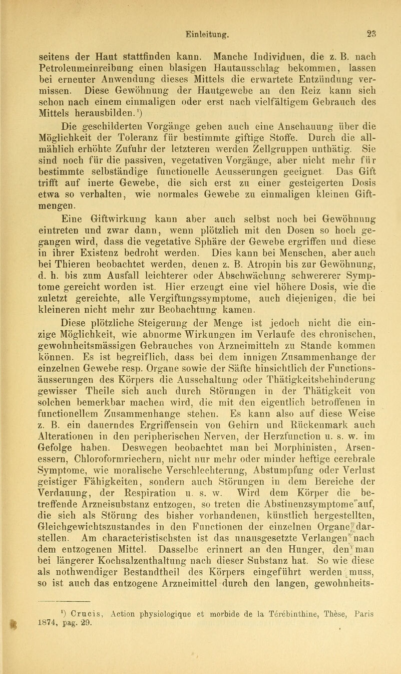 seitens der Haut stattfinden kann. Manche Individuen, die z. B. nach Petroleumeinreibung einen blasigen Hautausschlag bekommen, lassen bei erneuter Anwendung dieses Mittels die erwartete Entzündung ver- missen. Diese Gewöhnung der Hautgewebe an den Reiz kann sich schon nach einem einmaligen oder erst nach vielfältigem Gebrauch des Mittels herausbilden.') Die geschilderten Vorgänge geben auch eine Anschauung über die Möglichkeit der Toleranz für bestimmte giftige Stoffe. Durch die all- mählich erhöhte Zufuhr der letzteren werden Zellgruppen unthätig. Sie sind noch für die passiven, vegetativen Vorgänge, aber nicht mehr für bestimmte selbständige functionelle Aeusserungen geeignet. Das Gift trifft auf inerte Gewebe, die sich erst zu einer gesteigerten Dosis etwa so verhalten, wie normales Gewebe zu einmaligen kleinen Gift- mengen. Eine Giftwirkung kann aber auch selbst noch bei Gewöhnung eintreten und zwar dann, wenn plötzlich mit den Dosen so hoch ge- gangen wird, dass die vegetative Sphäre der Gewebe ergriffen und diese in ihrer Existenz bedroht werden. Dies kann bei Menschen, aber auch bei Thieren beobachtet werden, denen z. B. Atropin bis zur Gewöhnung, d. h. bis zum Ausfall leichterer oder Abschwächung schwererer Symp- tome gereicht worden ist. Hier erzeugt eine viel höhere Dosis, wie die zuletzt gereichte, alle Vergiftungssymptome, auch diejenigen, die bei kleineren nicht mehr zur Beobachtung kamen. Diese plötzliche Steigerung der Menge ist jedoch nicht die ein- zige Möglichkeit, wie abnorme Wirkungen im Verlaufe des chronischen, gewohnheitsmässigen Gebrauches von Arzneimitteln zu Stande kommen können. Es ist begreiflich, dass bei dem innigen Zusammenhange der einzelnen Gewebe resp. Organe sowie der Säfte hinsichtlich der Functions- äusserungen des Körpers die Ausschaltung oder Thätigkeitsbehinderung gewisser Theile sich auch durch Störungen in der Thätigkeit von solchen bemerkbar machen wird, die mit den eigentlich betroffenen in functionellem Zusammenhange stehen. Es kann also auf diese Weise z. B. ein dauerndes Ergriffensein von Gehirn und Rückenmark auch Alterationen in den peripherischen Nerven, der Herzfunction u. s. w. im Gefolge haben. Deswegen beobachtet man bei Morphinisten, Arsen- essern, Chloroformriechern, nicht nur mehr oder minder heftige cerebrale Symptome, wie moralische Verschlechterung, Abstumpfung oder Verlust geistiger Fähigkeiten, sondern auch Störungen in dem Bereiche der Verdauung, der Respiration u. s. w. Wird dem Körper die be- treffende Arznei Substanz entzogen, so treten die Abstinenzsymptome^auf, die sich als Störung des bisher vorhandenen, künstlich hergestellten, Gleichgewichtszustandes in den Functionen der einzelnen Organejdar- stellen. Am characteristischsten ist das unausgesetzte Verlangen; nach dem entzogenen Mittel. Dasselbe erinnert an den Hunger, den* man bei längerer Kochsalzenthaltung nach dieser Substanz hat. So wie diese als notwendiger Bestandtheil des Körpers eingeführt werden muss, so ist auch das entzogene Arzneimittel durch den langen, gewohnheits- *) Crucis, Action physiologique et morbide de la Terebinthine, These, Paris 1874, pag. 29.