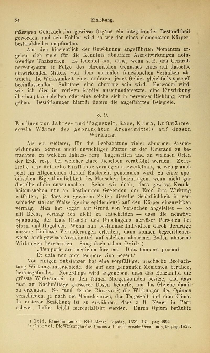 massigen Gebrauch »für gewisse Organe ein integrirender Bestandtheil geworden, und sein Fehlen wird so wie der eines elementaren Körper- bestandtheiles empfunden. Aus den hinsichtlich der Gewöhnung angeführten Momenten er- geben sich viele für die Kenntnis abnormer Arzneiwirkungen not- wendige Thatsachen. Es leuchtet ein, dass, wenn z. B. das Central- nervensystem in Folge des chronischen Genusses eines auf dasselbe einwirkenden Mittels von dem normalen functionellen Verhalten ab- weicht, die Wirksamkeit einer anderen, jenes Gebiet gleichfalls speciell beeinflussenden, Substanz eine abnorme sein wird. Entweder wird, wie ich dies im vorigen Kapitel auseinandersetzte, eine Einwirkung überhaupt ausbleiben oder eine solche sich in perverser Richtung kund geben. Bestätigungen hierfür liefern die angeführten Beispiele. §. 9. Einfluss von Jahres- und Tageszeit, Race, Klima, Luftwärme, sowie Wärme des gebrauchten Arzneimittels auf dessen Wirkung. Als ein weiterer, für die Beobachtung vieler abnormer Arznei- wirkungen gewiss nicht unwichtiger Factor ist der Umstand zu be- trachten, zu welchen Jahres- resp. Tageszeiten und an welchen Orten der Erde resp. bei welcher Race dieselben verabfolgt werden. Zeit- liche und örtliche Einflüsse vermögen unzweifelhaft, so wenig auch jetzt im Allgemeinen darauf Rücksicht genommen wird, zu einer spe- cifischen Eigenthümlichkeit des Menschen beizutragen, wenn nicht gar dieselbe allein auszumachen. Sehen wir doch, dass gewisse Krank- heitsursachen nur an bestimmten Gegenden der Erde ihre Wirkung entfalten, ja dass zu gewissen Zeiten dieselbe Schädlichkeit in ver- schieden starker Weise (genius epidemicus) auf den Körper einzuwirken vermag. Man hat sogar auf Grund von Versuchen abgeleitet — ob mit Recht, vermag ich nicht zu entscheiden — dass die negative Spannung der Luft Ursache des Unbehagens nervöser Personen bei Sturm und Hagel sei. Wenn nun bestimmte Individuen durch derartige äussere Einflüsse Veränderungen erleiden, dann können begreiflicher- weise auch gewisse Arzneimittel auf solchem abnormen Boden abnorme Wirkungen hervorrufen. Sang doch schon Ovid:1) „Temporis ars medicina fere est. Data tempore prosunt Et data non apto tempore vina nocent. Von einigen Substanzen hat eine sorgfältige, practische Beobach- tung Wirkungsunterschiede, die auf den genannten Momenten beruhen, herausgefunden. Neuerdings wird angegeben, dass das Benzanilid die grösste Wirksamkeit in den frühen Morgenstunden besitze, und dass man am Nachmittage grösserer Dosen bedürfe, um das Gleiche damit zu erzeugen. So fand ferner Charvet2) die Wirkungen des Opiums verschieden, je nach der Menschenrace, der Tageszeit und dem Klima. In ersterer Beziehung ist zu erwähnen, dass z. B. Neger in Peru schwer, Indier leicht mercurialisirt werden. Durch Opium betäubte l) Ovid, Remedia amoris, Edit. Merkel Lipsiae, 1862, 131, pag. 233. '-) Charvet, Die Wirkungen des Opiums auf die tnierische Oeconomie, Leipzig, 1827.