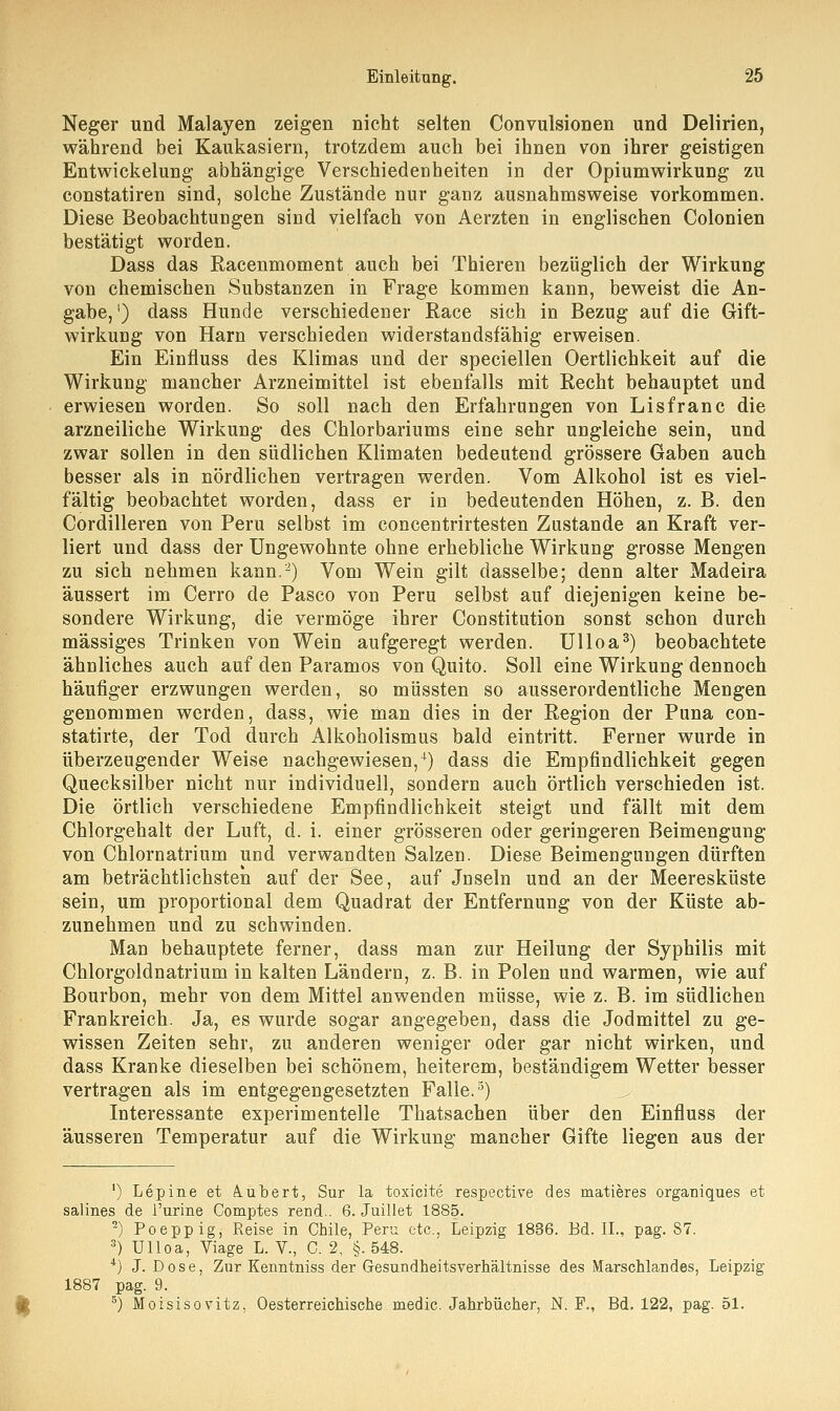 Neger und Malayen zeigen nicht selten Convulsionen und Delirien, während bei Kaukasiern, trotzdem auch bei ihnen von ihrer geistigen Entwickelung abhängige Verschiedenheiten in der Opiumwirkung zu constatiren sind, solche Zustände nur ganz ausnahmsweise vorkommen. Diese Beobachtungen sind vielfach von Aerzten in englischen Colonien bestätigt worden. Dass das Racenmoment auch bei Thieren bezüglich der Wirkung von chemischen Substanzen in Frage kommen kann, beweist die An- gabe, ') dass Hunde verschiedener Race sich in Bezug auf die Gift- wirkung von Harn verschieden widerstandsfähig erweisen. Ein Einfluss des Klimas und der speciellen Oertlichkeit auf die Wirkung mancher Arzneimittel ist ebenfalls mit Recht behauptet und erwiesen worden. So soll nach den Erfahrungen von Lisfranc die arzneiliche Wirkung des Chlorbariums eine sehr ungleiche sein, und zwar sollen in den südlichen Klimaten bedeutend grössere Gaben auch besser als in nördlichen vertragen werden. Vom Alkohol ist es viel- fältig beobachtet worden, dass er in bedeutenden Höhen, z. B. den Cordilleren von Peru selbst im concentrirtesten Zustande an Kraft ver- liert und dass der Ungewohnte ohne erhebliche Wirkung grosse Mengen zu sich nehmen kann.2) Vom Wein gilt dasselbe; denn alter Madeira äussert im Cerro de Pasco von Peru selbst auf diejenigen keine be- sondere Wirkung, die vermöge ihrer Constitution sonst schon durch massiges Trinken von Wein aufgeregt werden. Ulloa3) beobachtete ähnliches auch auf den Paramos von Quito. Soll eine Wirkung dennoch häufiger erzwungen werden, so müssten so ausserordentliche Mengen genommen werden, dass, wie man dies in der Region der Puna con- statirte, der Tod durch Alkoholismus bald eintritt. Ferner wurde in überzeugender Weise nachgewiesen,4) dass die Empfindlichkeit gegen Quecksilber nicht nur individuell, sondern auch örtlich verschieden ist. Die örtlich verschiedene Empfindlichkeit steigt und fällt mit dem Chlorgehalt der Luft, d. i. einer grösseren oder geringeren Beimengung von Chlornatrium und verwandten Salzen. Diese Beimengungen dürften am beträchtlichsten auf der See, auf Jnseln und an der Meeresküste sein, um proportional dem Quadrat der Entfernung von der Küste ab- zunehmen und zu schwinden. Man behauptete ferner, dass man zur Heilung der Syphilis mit Chlorgoldnatrium in kalten Ländern, z. B. in Polen und warmen, wie auf Bourbon, mehr von dem Mittel anwenden müsse, wie z. B. im südlichen Frankreich. Ja, es wurde sogar angegeben, dass die Jodmittel zu ge- wissen Zeiten sehr, zu anderen weniger oder gar nicht wirken, und dass Kranke dieselben bei schönem, heiterem, beständigem Wetter besser vertragen als im entgegengesetzten Falle.5) Interessante experimentelle Thatsachen über den Einfluss der äusseren Temperatur auf die Wirkung mancher Gifte liegen aus der ') Lepine et A.ubert, Sur la toxicite respective des matieres organiques et salines de i'urine Comptes rend.. 6. Juillet 1885. 2) Poeppig, Reise in Chile, Peru etc., Leipzig 1836. Bd. IL, pag. 87. 3) Ulloa, Viage L. V., C. 2, §. 548. 4) J. Dose, Znr Kenntniss der Gesundheitsverhältnisse des Marschlandes, Leipzig 1887 pag. 9. 5) Moisisovitz, Oesterreichische medic. Jahrbücher, N. F., Bd. 122, pag. 51.