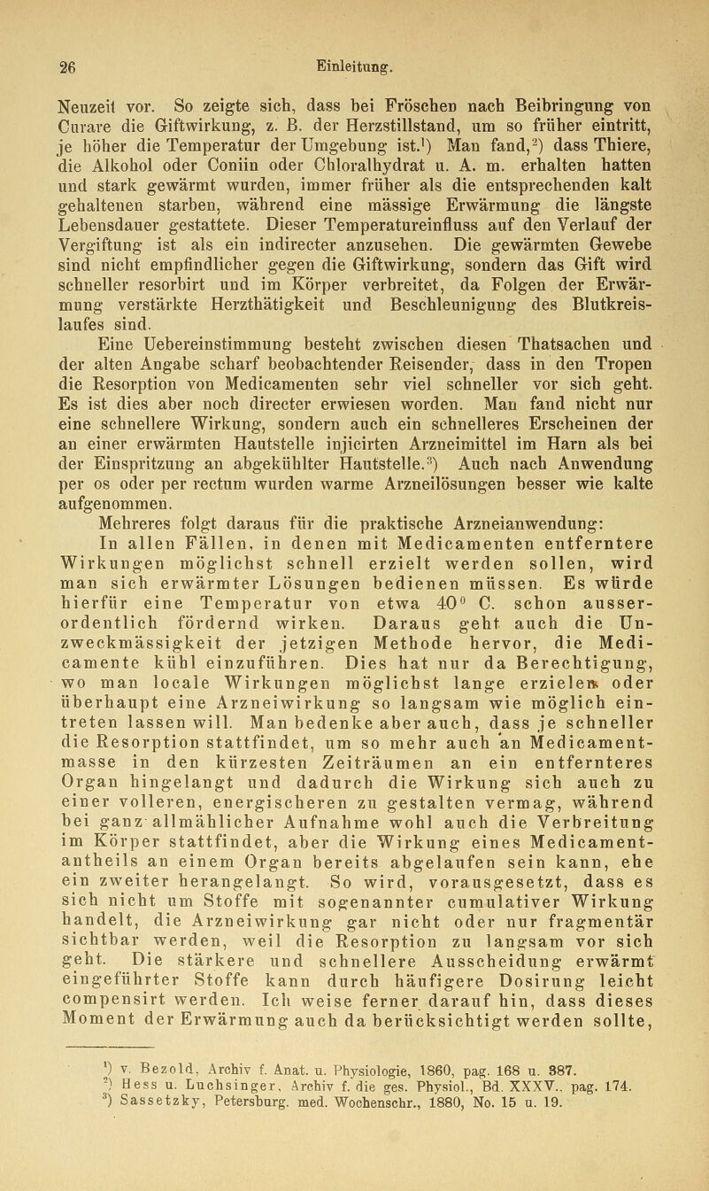 Neuzeil vor. So zeigte sich, dass bei Fröschen nach Beibringung von Curare die Giftwirkung, z. ß. der Herzstillstand, um so früher eintritt, je höher die Temperatur der Umgebung ist.1) Man fand,2) dass Thiere, die Alkohol oder Coniin oder Chloralhydrat u. A. m. erhalten hatten und stark gewärmt wurden, immer früher als die entsprechenden kalt gehaltenen starben, während eine massige Erwärmung die längste Lebensdauer gestattete. Dieser Temperatureinfluss auf den Verlauf der Vergiftung ist als ein indirecter anzusehen. Die gewärmten Gewebe sind nicht empfindlicher gegen die Giftwirkung, sondern das Gift wird schneller resorbirt und im Körper verbreitet, da Folgen der Erwär- mung verstärkte Herzthätigkeit und Beschleunigung des Blutkreis- laufes sind. Eine Uebereinstimmung besteht zwischen diesen Thatsachen und der alten Angabe scharf beobachtender Reisender, dass in den Tropen die Resorption von Medicamenten sehr viel schneller vor sich geht. Es ist dies aber noch directer erwiesen worden. Man fand nicht nur eine schnellere Wirkung, sondern auch ein schnelleres Erscheinen der an einer erwärmten Hautstelle injicirten Arzneimittel im Harn als bei der Einspritzung an abgekühlter Hautstelle.3) Auch nach Anwendung per os oder per rectum wurden warme Arzneilösungen besser wie kalte aufgenommen. Mehreres folgt daraus für die praktische Arzneianwendung: In allen Fällen, in denen mit Medicamenten entferntere Wirkungen möglichst schnell erzielt werden sollen, wird man sich erwärmter Lösungen bedienen müssen. Es würde hierfür eine Temperatur von etwa 40° C. schon ausser- ordentlich fördernd wirken. Daraus geht auch die Un- zweckmässigkeit der jetzigen Methode hervor, die Medi- camente kühl einzuführen. Dies hat nur da Berechtigung, wo man locale Wirkungen möglichst lange erzieler* oder überhaupt eine Arzneiwirkung so langsam wie möglich ein- treten lassen will. Man bedenke aber auch, dass je schneller die Resorption stattfindet, um so mehr auch an Medicament- masse in den kürzesten Zeiträumen an ein entfernteres Organ hingelangt und dadurch die Wirkung sich auch zu einer volleren, energischeren zu gestalten vermag, während bei ganz allmählicher Aufnahme wohl auch die Verbreitung im Körper stattfindet, aber die Wirkung eines Medicament- antheils an einem Organ bereits abgelaufen sein kann, ehe ein zweiter herangelangt. So wird, vorausgesetzt, dass es sich nicht um Stoffe mit sogenannter cumulativer Wirkung handelt, die Arzneiwirkung gar nicht oder nur fragmentär sichtbar werden, weil die Resorption zu langsam vor sich geht. Die stärkere und schnellere Ausscheidung erwärmt eingeführter Stoffe kann durch häufigere Dosirung leicht compensirt werden. Ich weise ferner darauf hin, dass dieses Moment der Erwärmung auch da berücksichtigt werden sollte, ') v. Bezold, Archiv f. Anat. u. Physiologie, 1860, pag. 168 u. 887. 2) Hess u. Luchsinger, Archiv f. die ges. Physiol., Bd. XXXV.. pag. 174. 3) Sassetzky, Petershurg. med. Wochenschr., 1880, No. 15 u. 19.