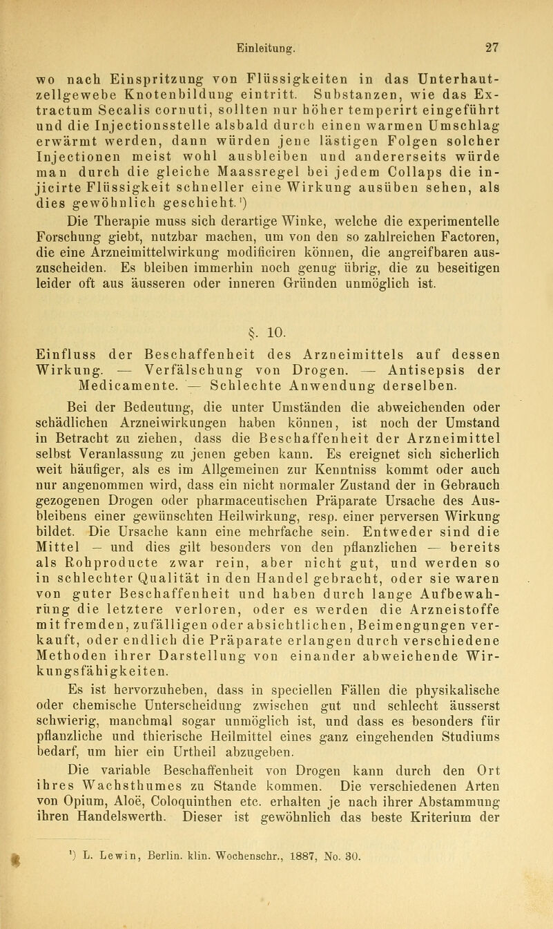 wo nach Einspritzung von Flüssigkeiten in das Unterhaut- zellgewebe Knotenbildung eintritt. Substanzen, wie das Ex- tractum Seealis cornuti, sollten nur höher temperirt eingeführt und die Injectionsstelle alsbald durch einen warmen Umschlag erwärmt werden, dann würden jene lästigen Folgen solcher Injectionen meist wohl ausbleiben und andererseits würde man durch die gleiche Maassregel bei jedem Collaps die in- jicirte Flüssigkeit schneller eine Wirkung ausüben sehen, als dies gewöhnlich geschieht.') Die Therapie muss sich derartige Winke, welche die experimentelle Forschung giebt, nutzbar machen, um von den so zahlreichen Factoren, die eine Arzneimittelwirkung modificiren können, die angreifbaren aus- zuscheiden. Es bleiben immerhin noch genug übrig, die zu beseitigen leider oft aus äusseren oder inneren Gründen unmöglich ist. §. 10. Einfluss der Beschaffenheit des Arzneimittels auf dessen Wirkung. — Verfälschung von Drogen. — Antisepsis der Medicamente. — Schlechte Anwendung derselben. Bei der Bedeutung, die unter Umständen die abweichenden oder schädlichen Arzneiwirkungen haben können, ist noch der Umstand in Betracht zu ziehen, dass die Beschaffenheit der Arzneimittel selbst Veranlassung zu jenen geben kann. Es ereignet sich sicherlich weit häufiger, als es im Allgemeinen zur Kenntniss kommt oder auch nur angenommen wird, dass ein nicht normaler Zustand der in Gebrauch gezogenen Drogen oder pharmaceutischen Präparate Ursache des Aus- bleibens einer gewünschten Heilwirkung, resp. einer perversen Wirkung bildet. Die Ursache kann eine mehrfache sein. Entweder sind die Mittel — und dies gilt besonders von den pflanzlichen — bereits als Rohproducte zwar rein, aber nicht gut, und werden so in schlechter Qualität in den Handel gebracht, oder sie waren von guter Beschaffenheit und haben durch lange Aufbewah- rung die letztere verloren, oder es werden die Arzneistoffe mit fremden, zufälligen oder absichtlichen , Beimengungen ver- kauft, oder endlich die Präparate erlangen durch verschiedene Methoden ihrer Darstellung von einander abweichende Wir- kungsfähigkeiten. Es ist hervorzuheben, dass in speciellen Fällen die physikalische oder chemische Unterscheidung zwischen gut und schlecht äusserst schwierig, manchmal sogar unmöglich ist, und dass es besonders für pflanzliche und thierische Heilmittel eines ganz eingehenden Studiums bedarf, um hier ein Urtheil abzugeben. Die variable Beschaffenheit von Drogen kann durch den Ort ihres Wachsthumes zu Stande kommen. Die verschiedenen Arten von Opium, Aloe, Coloquinthen etc. erhalten je nach ihrer Abstammung ihren Handelswerth. Dieser ist gewöhnlich das beste Kriterium der ') L. Lewin, Berlin, klin. Wochenschr., 1887, No. 30.
