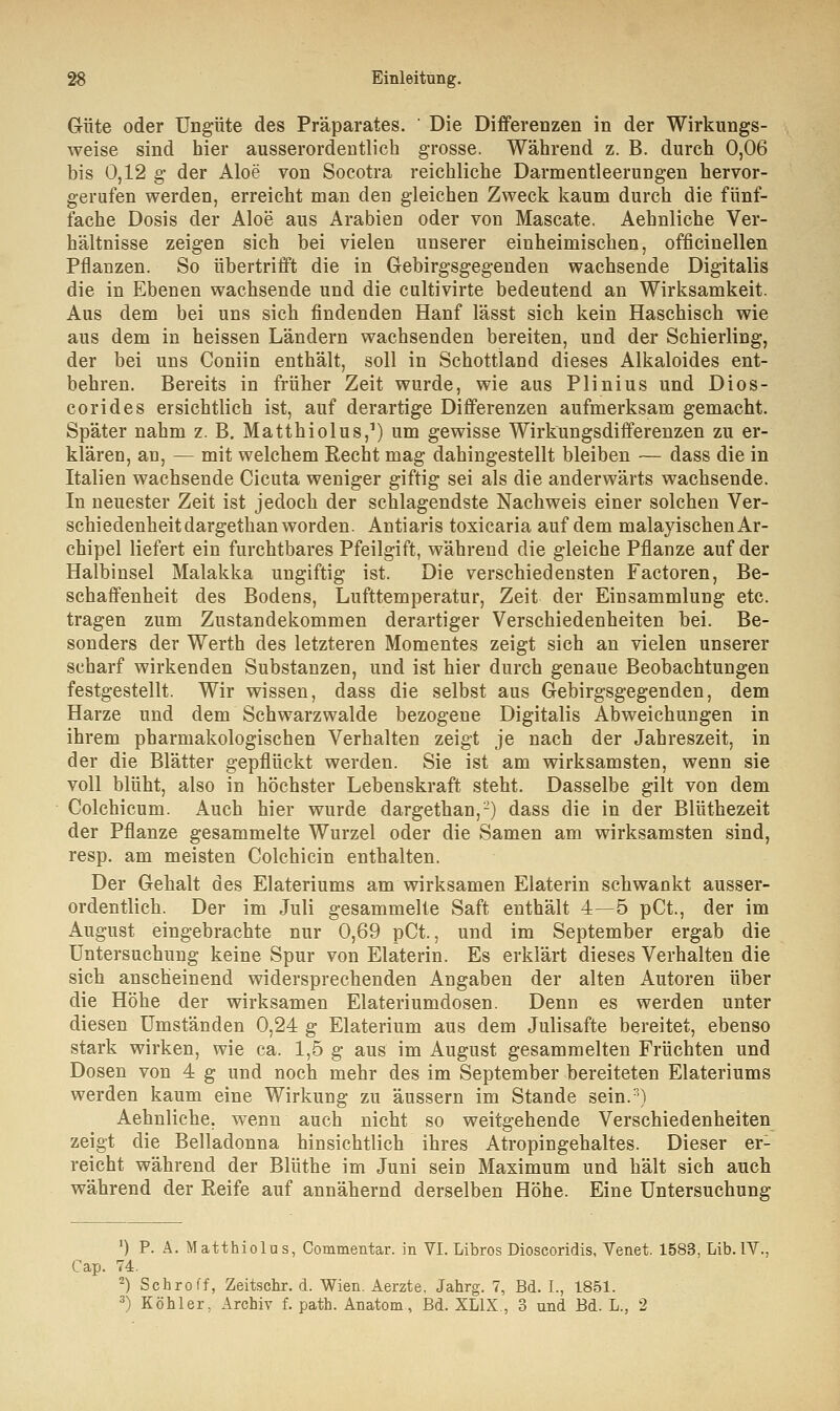 Güte oder Ungute des Präparates. Die Differenzen in der Wirkungs- weise sind hier ausserordentlich grosse. Während z. B. durch 0,06 bis 0,12 g der Aloe von Socotra reichliche Darmentleerungen hervor- gerufen werden, erreicht man den gleichen Zweck kaum durch die fünf- fache Dosis der Aloe aus Arabien oder von Mascate. Aehnliche Ver- hältnisse zeigen sich bei vielen unserer einheimischen, officinellen Pflanzen. So übertrifft die in Gebirgsgegenden wachsende Digitalis die in Ebenen wachsende und die cultivirte bedeutend an Wirksamkeit. Aus dem bei uns sich findenden Hanf lässt sich kein Haschisch wie aus dem in heissen Ländern wachsenden bereiten, und der Schierling, der bei uns Coniin enthält, soll in Schottland dieses Alkaloides ent- behren. Bereits in früher Zeit wurde, wie aus Plinius und Dios- corides ersichtlich ist, auf derartige Differenzen aufmerksam gemacht. Später nahm z. B. Matthiolus,1) um gewisse Wirkungsdifferenzen zu er- klären, an, — mit welchem Recht mag dahingestellt bleiben — dass die in Italien wachsende Cicuta weniger giftig sei als die anderwärts wachsende. In neuester Zeit ist jedoch der schlagendste Nachweis einer solchen Ver- schiedenheitdargethan worden. Antiaris toxicaria auf dem malayischen Ar- chipel liefert ein furchtbares Pfeilgift, während die gleiche Pflanze auf der Halbinsel Malakka ungiftig ist. Die verschiedensten Factoren, Be- schaffenheit des Bodens, Lufttemperatur, Zeit der Einsammlung etc. tragen zum Zustandekommen derartiger Verschiedenheiten bei. Be- sonders der Werth des letzteren Momentes zeigt sich an vielen unserer scharf wirkenden Substanzen, und ist hier durch genaue Beobachtungen festgestellt. Wir wissen, dass die selbst aus Gebirgsgegenden, dem Harze und dem Schwarzwalde bezogene Digitalis Abweichungen in ihrem pharmakologischen Verhalten zeigt je nach der Jahreszeit, in der die Blätter gepflückt werden. Sie ist am wirksamsten, wenn sie voll blüht, also in höchster Lebenskraft steht. Dasselbe gilt von dem Colchicum. Auch hier wurde dargethan,2) dass die in der Blüthezeit der Pflanze gesammelte Wurzel oder die Samen am wirksamsten sind, resp. am meisten Colchicin enthalten. Der Gehalt des Elateriums am wirksamen Elaterin schwankt ausser- ordentlich. Der im Juli gesammelte Saft enthält 4—5 pCt., der im August eingebrachte nur 0,69 pCt., und im September ergab die Untersuchung keine Spur von Elaterin. Es erklärt dieses Verhalten die sich anscheinend widersprechenden Angaben der alten Autoren über die Höhe der wirksamen Elateriumdosen. Denn es werden unter diesen Umständen 0,24 g Elaterium aus dem Julisafte bereitet, ebenso stark wirken, wie ca. 1,5 g aus im August gesammelten Früchten und Dosen von 4 g und noch mehr des im September bereiteten Elateriums werden kaum eine Wirkung zu äussern im Stande sein.3) Aehnliche, wenn auch nicht so weitgehende Verschiedenheiten zeigt die Belladonna hinsichtlich ihres Atropingehaltes. Dieser er- reicht während der Blüthe im Juni sein Maximum und hält sich auch während der Reife auf annähernd derselben Höhe. Eine Untersuchung *) P. Ä. Matthiolus, Commentar. in VI. Libros Dioscoridis, Venet. 1583, Lib. IV., Cap. 74. 2) Schroff, Zeitschr. d. Wien. Aerzte, Jahrg. 7, Bd. L, 1851. 3) Köhler, Archiv f. path. Anatom, Bd. XL1X , 3 und Bd. L., 2