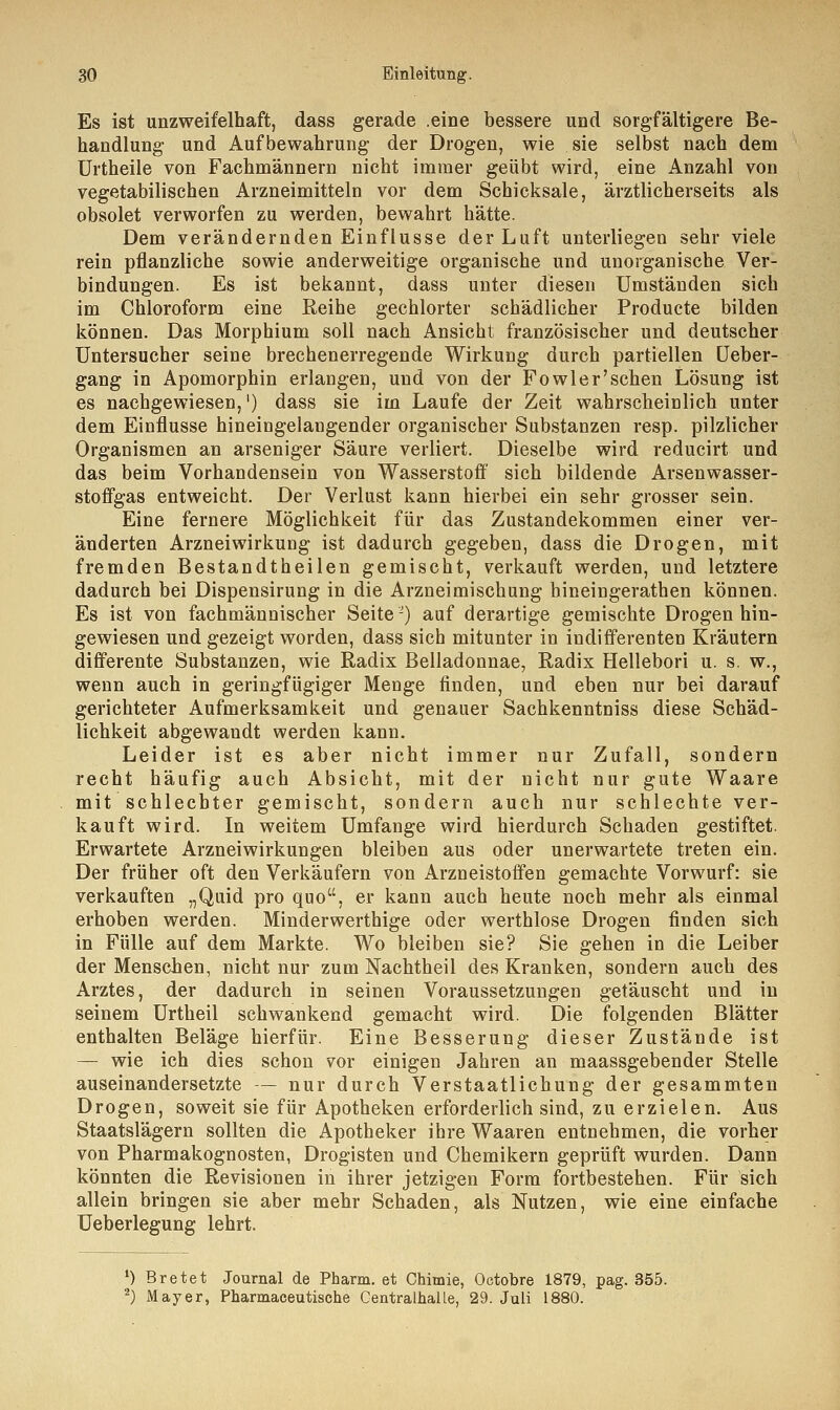 Es ist unzweifelhaft, dass gerade .eine bessere und sorgfältigere Be- handlung und Aufbewahrung der Drogen, wie sie selbst nach dem Urtheile von Fachmännern nicht immer geübt wird, eine Anzahl von vegetabilischen Arzneimitteln vor dem Schicksale, ärztlicherseits als obsolet verworfen zu werden, bewahrt hätte. Dem verändernden Einflüsse der Luft unterliegen sehr viele rein pflanzliche sowie anderweitige organische und unorganische Ver- bindungen. Es ist bekannt, dass unter diesen Umständen sich im Chloroform eine Reihe gechlorter schädlicher Producte bilden können. Das Morphium soll nach Ansicht französischer und deutscher Untersucher seine brechenerregende Wirkung durch partiellen Ueber- gang in Apomorphin erlangen, und von der Fowier'sehen Lösung ist es nachgewiesen,1) dass sie im Laufe der Zeit wahrscheinlich unter dem Einflüsse hineingelangender organischer Substanzen resp. pilzlicher Organismen an arseniger Säure verliert. Dieselbe wird reducirt und das beim Vorhandensein von Wasserstoff sich bildende Arsenwasser- stoffgas entweicht. Der Verlust kann hierbei ein sehr grosser sein. Eine fernere Möglichkeit für das Zustandekommen einer ver- änderten Arzneiwirkung ist dadurch gegeben, dass die Drogen, mit fremden Bestandteilen gemischt, verkauft werden, und letztere dadurch bei Dispensirung in die Arzneimischung hineingerathen können. Es ist von fachmännischer Seite ') auf derartige gemischte Drogen hin- gewiesen und gezeigt worden, dass sich mitunter in indifferenten Kräutern differente Substanzen, wie Radix Belladonnae, Radix Hellebori u. s. w., wenn auch in geringfügiger Menge finden, und eben nur bei darauf gerichteter Aufmerksamkeit und genauer Sachkenntniss diese Schäd- lichkeit abgewandt werden kann. Leider ist es aber nicht immer nur Zufall, sondern recht häufig auch Absicht, mit der nicht nur gute Waare mit schlechter gemischt, sondern auch nur schlechte ver- kauft wird. In weitem Umfange wird hierdurch Schaden gestiftet. Erwartete Arzneiwirkungen bleiben aus oder unerwartete treten ein. Der früher oft den Verkäufern von Arzneistoffen gemachte Vorwurf: sie verkauften „Quid pro quo, er kann auch heute noch mehr als einmal erhoben werden. Minderwerthige oder werthlose Drogen finden sich in Fülle auf dem Markte. Wo bleiben sie? Sie gehen in die Leiber der Menschen, nicht nur zum Nachtheil des Kranken, sondern auch des Arztes, der dadurch in seinen Voraussetzungen getäuscht und in seinem Urtheil schwankend gemacht wird. Die folgenden Blätter enthalten Beläge hierfür. Eine Besserung dieser Zustände ist — wie ich dies schon vor einigen Jahren an maassgebender Stelle auseinandersetzte — nur durch Verstaatlichung der gesammten Drogen, soweit sie für Apotheken erforderlich sind, zu erzielen. Aus Staatslägern sollten die Apotheker ihre Waaren entnehmen, die vorher von Pharmakognosten, Drogisten und Chemikern geprüft wurden. Dann könnten die Revisionen in ihrer jetzigen Form fortbestehen. Für sich allein bringen sie aber mehr Schaden, als Nutzen, wie eine einfache Ueberlegung lehrt. 1) Bretet Journal de Pharm, et Chimie, Octobre 1879, pag. 355. 2) Mayer, Pharmaceutische Centralhalle, 29. Juli 1880.