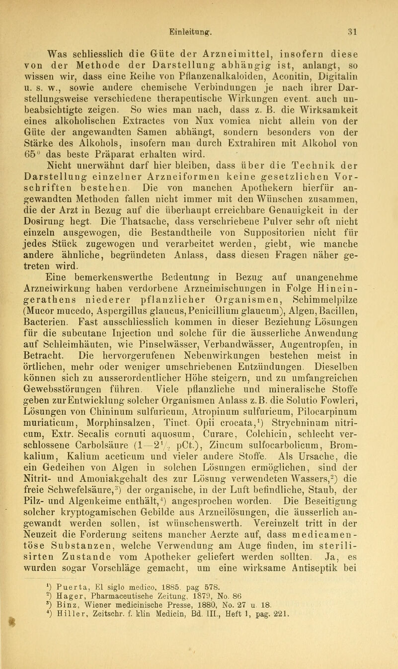 Was schliesslich die Güte der Arzneimittel, insofern diese von der Methode der Darstellung abhängig ist, anlangt, so wissen wir, dass eine Reihe von Pflanzenalkaloiden, Aconitin, Digitalin u. s. w., sowie andere chemische Verbindungen je nach ihrer Dar- stellungsweise verschiedene therapeutische Wirkungen event. auch un- beabsichtigte zeigen. So wies man nach, dass z. B. die Wirksamkeit eines alkoholischen Extractes von Nux vomica nicht allein von der Güte der angewandten Samen abhängt, sondern besonders von der Stärke des Alkohols, insofern man durch Extrahiren mit Alkohol von 65 das beste Präparat erhalten wird. Nicht unerwähnt darf hier bleiben, dass über die Technik der Darstellung einzelner Arzneiformen keine gesetzlichen Vor- schriften bestehen. Die von manchen Apothekern hierfür an- gewandten Methoden fallen nicht immer mit den Wünschen zusammen, die der Arzt in Bezug auf die überhaupt erreichbare Genauigkeit in der Dosirung hegt. Die Thatsache, dass verschriebene Pulver sehr oft nicht einzeln ausgewogen, die Bestandtheile von Suppositorien nicht für jedes Stück zugewogen und verarbeitet werden, giebt, wie manche andere ähnliche, begründeten Anlass, dass diesen Fragen näher ge- treten wird. Eine bemerkenswerthe Bedeutung in Bezug auf unangenehme Arzneiwirkung haben verdorbene Arzneimischungen in Folge Hin ein- gerathens niederer pflanzlicher Organismen, Schimmelpilze (Mucor mucedo, Aspergillus glaucus,Penicillium glaucum), Algen, Bacillen, Bacterien. Fast ausschliesslich kommen in dieser Beziehung Lösungen für die subcutane Injection und solche für die äusserliche Anwendung auf Schleimhäuten, wie Pinselwässer, Verbandwässer, Augentropfen, in Betracht. Die hervorgerufenen Nebenwirkungen bestehen meist in örtlichen, mehr oder weniger umschriebenen Entzündungen. Dieselben können sich zu ausserordentlicher Höhe steigern, und zu umfangreichen Gewebsstörungen führen. Viele pflanzliche und mineralische Stoffe geben zur Entwicklung solcher Organismen Anlass z.B. die Solutio Fowleri, Lösungen von Chininum sulfuricum, Atropinum sulfuricum, Pilocarpinum muriaticum, Morphinsalzen, Tinct. Opii crocata,1) Strychninum nitri- cum, Extr. Seealis cornuti aquosum, Curare, Colchicin, schlecht ver- schlossene Carbolsäure (1—21/., pCt.), Zincum sulfocarbolicum, Brom- kalium, Kalium aceticum und vieler andere Stoffe. Als Ursache, die ein Gedeihen von Algen in solchen Lösungen ermöglichen, sind der Nitrit- und Amoniakgehalt des zur Lösung verwendeten Wassers,2) die freie Schwefelsäure,3) der organische, in der Luft befindliche, Staub, der Pilz- und Algenkeime enthält,4) angesprochen worden. Die Beseitigung solcher kryptogamischen Gebilde aus Arzneilösungen, die äusserlich an- gewandt werden sollen, ist wünschenswerth. Vereinzelt tritt in der Neuzeit die Forderung seitens mancher Aerzte auf, dass medicamen- töse Substanzen, welche Verwendung am Auge finden, im sterili- sirten Zustande vom Apotheker geliefert werden sollten. Ja, es wurden sogar Vorschläge gemacht, um eine wirksame Antiseptik bei *) Puerta, Elsiglo medico, 1885, pag 578. 2) Hager, Pharmaceutische Zeitung, 1879, No. 86 s) Binz, Wiener medicinische Presse, 1880, No. 27 u. 18. 4) Hiller, Zeitschr. f. klin Medicin, Bd. III., Heft 1, pag. 221.