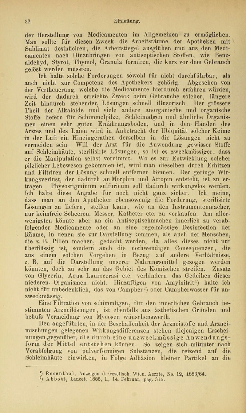 der Herstellung von Medicamenten im Allgemeinen zu ermöglichen. Man sollte für diesen Zweck die Arbeitsräume der Apotheken mit Sublimat desinficiren', die Arbeitstiegel ausglühen und aus den Medi- camenten nach Hinzubringen von antiseptischen Stoffen, wie Benz- aldehyd, Styrol, Thymol, Granula formiren, die kurz vor dem Gebrauch gelöst werden müssten. Ich halte solche Forderungen sowohl für nicht durchführbar, als auch nicht zur Competenz des Apothekers gehörig. Abgesehen von der Vertheuerung, welche die Medicamente hierdurch erfahren würden, wird der dadurch erreichte Zweck beim Gebrauche solcher, längere Zeit hindurch stehender, Lösungen schnell illusorisch. Der grössere Theil der Alkaloide und viele andere anorganische und organische Stoffe liefern für Schimmelpilze, Schleimalgen und ähnliche Organis- men einen sehr guten Ernährungsboden, und. in den Händen des Arztes und des Laien wird in Anbetracht der Ubiquität solcher Keime in der Luft ein Hineingerathen derselben in die Lösungen nicht zu vermeiden sein. Will der Arzt für die Anwendung gewisser Stoffe auf Schleimhäute, sterilisirte Lösungen, so ist es zweckmässiger, dass er die Manipulation selbst vornimmt. Wo es zur Entwicklung solcher pilzlicher Lebewesen gekommen ist, wird man dieselben durch Erhitzen und Filtriren der Lösung schnell entfernen können. Der geringe Wir- kungsverlust, der dadurch an Morphin und Atropin entsteht, ist zu er- tragen. Physostigminum sulfuricum soll dadurch wirkungslos werden. Ich halte diese Angabe für noch nicht ganz sicher. Ich meine, dass man an den Apotheker ebensowenig die Forderung, sterilisirte Lösungen zu liefern, stellen kann, wie an den Instrumentenmacher, nur keimfreie Scheeren, Messer, Katheter etc. zu verkaufen. Am aller- wenigsten könnte aber an ein Antiseptischmachen innerlich zu verab- folgender Medicamente oder an eine regelmässige Desinfection der Räume, in denen sie zur Darstellung kommen, als auch der Menschen, die z. B. Pillen machen, gedacht werden, da alles dieses nicht nur überflüssig ist, sondern auch die nothwendigen Consequenzen, die aus einem solchen Vorgehen in Bezug auf andere Verhältnisse, z. B. auf die Darstellung unserer Nahrungsmittel gezogen werden könnten, doch zu sehr an das Gebiet des Komischen streifen. Zusatz von Glycerin, Aqua Laurocerasi etc. verhindern das Gedeihen dieser niederen Organismen nicht. Hinzufügen von Amylnitrit1) halte ich nicht für unbedenklich, das von Campher2) oder Campherwasser für un- zweckmässig. Eine Filtration von schimmligen, für den innerlichen Gebrauch be- stimmten Arzneilösungen, ist ebenfalls aus ästhetischen Gründen und behufs Vermeidung von Mycosen wünschenswerth. Den angeführten, in der Beschaffenheit der Arzneistoffe und Arznei- mischungen gelegenen Wirkungsdifferenzen stehen diejenigen Erschei- nungen gegenüber, die durch eine unzweckmässige Anwendungs- form der Mittel entstehen können. So zeigen sich mitunter nach Verabfolgung von pulverförmigen Substanzen, die reizend auf die Schleimhäute einwirken, in Folge Adhäsion kleiner Partikel an die ') Rosenthal, Anzeigen d. Gesellsch. Wien. Aerzte, No. 12, 1883/84. 2) Abbott, Lancet, 1885, I., 14. Februar, pag. 315.