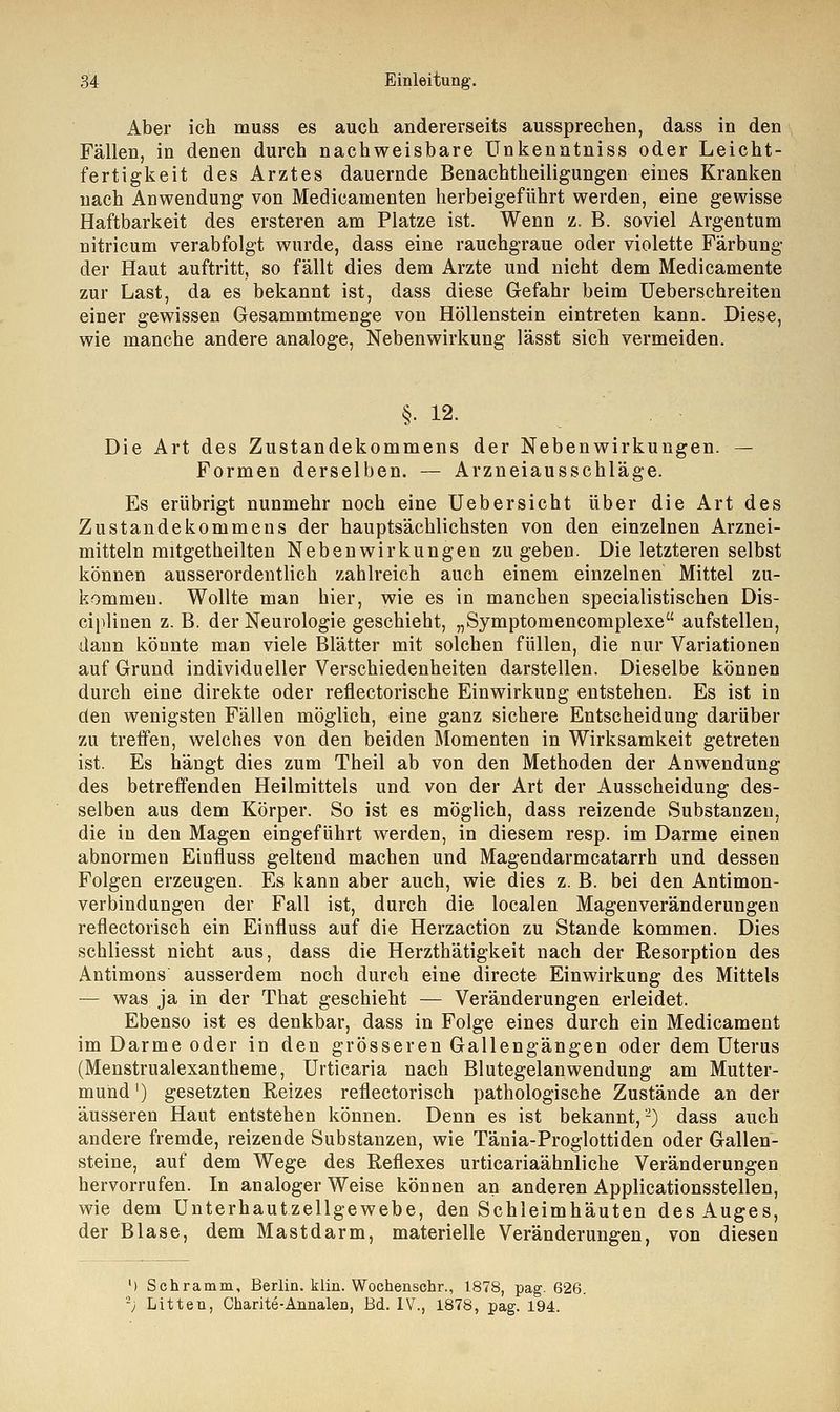 Aber ich muss es auch andererseits aussprechen, dass in den Fällen, in denen durch nachweisbare Unkenntniss oder Leicht- fertigkeit des Arztes dauernde Benachtheiligungen eines Kranken nach Anwendung von Medicamenten herbeigeführt werden, eine gewisse Haftbarkeit des ersteren am Platze ist. Wenn z. B. soviel Argentum nitricum verabfolgt wurde, dass eine rauchgraue oder violette Färbung der Haut auftritt, so fällt dies dem Arzte und nicht dem Medicamente zur Last, da es bekannt ist, dass diese Gefahr beim Ueberschreiten einer gewissen Gesammtmenge von Höllenstein eintreten kann. Diese, wie manche andere analoge, Nebenwirkung lässt sich vermeiden. §. 12. Die Art des Zustandekommens der Nebenwirkungen. — Formen derselben. — Arzneiausschläge. Es erübrigt nunmehr noch eine Uebersicht über die Art des Zustandekommens der hauptsächlichsten von den einzelnen Arznei- mitteln mitgetheilten Nebenwirkungen zugeben. Die letzteren selbst können ausserordentlich zahlreich auch einem einzelnen Mittel zu- kommen. Wollte man hier, wie es in manchen specialistischen Dis- ciplinen z. B. der Neurologie geschieht, „Symptomeneomplexe aufstellen, dann könnte man viele Blätter mit solchen füllen, die nur Variationen auf Grund individueller Verschiedenheiten darstellen. Dieselbe können durch eine direkte oder reflectorische Einwirkung entstehen. Es ist in den wenigsten Fällen möglich, eine ganz sichere Entscheidung darüber zu treffen, welches von den beiden Momenten in Wirksamkeit getreten ist. Es hängt dies zum Theil ab von den Methoden der Anwendung des betreffenden Heilmittels und von der Art der Ausscheidung des- selben aus dem Körper. So ist es möglich, dass reizende Substanzen, die in den Magen eingeführt werden, in diesem resp. im Darme einen abnormen Einfluss geltend machen und Magendarmcatarrh und dessen Folgen erzeugen. Es kann aber auch, wie dies z. B. bei den Antimon- verbindungen der Fall ist, durch die localen Magenveränderungen reflectorisch ein Einfluss auf die Herzaction zu Stande kommen. Dies schliesst nicht aus, dass die Herzthätigkeit nach der Resorption des Antimons ausserdem noch durch eine directe Einwirkung des Mittels — was ja in der That geschieht — Veränderungen erleidet. Ebenso ist es denkbar, dass in Folge eines durch ein Medicament im Darme oder in den grösseren Gallengängen oder dem Uterus (Menstrualexantheme, Urticaria nach Blutegelanwendung am Mutter- mund ') gesetzten Reizes reflectorisch pathologische Zustände an der äusseren Haut entstehen können. Denn es ist bekannt,-) dass auch andere fremde, reizende Substanzen, wie Tänia-Proglottiden oder Gallen- steine, auf dem Wege des Reflexes urticariaähnliche Veränderungen hervorrufen. In analoger Weise können an anderen Applicationsstellen, wie dem Unterhautzellgewebe, den Schleimhäuten des Auges, der Blase, dem Mastdarm, materielle Veränderungen, von diesen l) Schramm, Berlin, klin. Wochenschr., 1878, pag. 626. ■j Litten, Charite-Annalen, Bd. IV., 1878, pag. 194.
