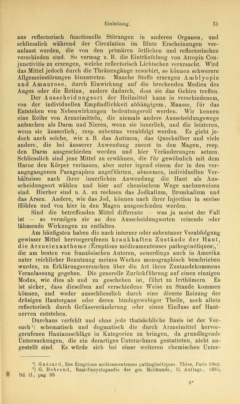 aus reflectorisch functionelle Störungen in anderen Organen, und schliesslich während der Circulation im Blute Erscheinungen ver- anlasst werden, die von den primären örtlichen und reflectorischen verschieden sind. So vermag z. B. die Einträufelung von Atropin Con- junctivitis zu erzeugen, welche reflectorisch Lichtscheu verursacht. Wird das Mittel jedoch durch die Thränengänge resorbirt, so können schwerere Allgemeinstörungen hinzutreten. Manche Stoffe erzeugen Amblyopie und Amaurose, durch Einwirkung auf die brechenden Medien des Auges oder die Retina, andere dadurch, dass sie das Gehirn treffen. Der Ausscheidungsort der Heilmittel kann in verschiedenem, von der individuellen Empfindlichkeit abhängigem, Maasse, für das Entstehen von Nebenwirkungen bedeutungsvoll werden. Wir kennen eine Reihe von Arzneimitteln, die niemals andere Ausscheidungswege aufsuchen als Darm und Nieren, wenn sie innerlich, und die letzteren, wenn sie äusserlich, resp. subcutan verabfolgt werden. Es giebt je- doch auch solche, wie z. B. das Antimon, das Quecksilber und viele andere, die bei äusserer Anwendung zuerst in den Magen, resp. den Darm ausgeschieden werden und hier Veränderungen setzen. Schliesslich sind jene Mittel zu erwähnen, die für gewöhnlich mit dem Harne den Körper verlassen, aber unter irgend einem der in den vor- angegangenen Paragraphen angeführten, abnormen, individuellen Ver- hältnisse nach ihrer innerlichen Anwendung die Haut als Aus- scheidungsort wählen und hier auf chemischem Wege nachzuweisen sind. Hierher sind u. A. zu rechnen das Jodkalium, Bromkalium und das Arsen. Andere, wie das Jod, können nach ihrer Injection in seröse Höhlen und von hier in den Magen ausgeschieden werden. Sind die betreffenden Mittel differente - was ja meist der Fall ist — so vermögen sie an den Ausscheidungsorten reizende oder lähmende Wirkungen zu entfalten. Am häufigsten haben die nach interner oder subcutaner Verabfolgung gewisser Mittel hervorgerufenen krankhaften Zustände der Haut, die Arzneiexantheme (Eruptions medicamenteuses pathogenetiques),1 die am besten von französischen Autoren, neuerdings auch in Amerika unter reichlicher Benutzung meines Werkes monographisch beschrieben wurden, zu Erklärungsversuchen über die Art ihres Zustandekommens Veranlassung gegeben. Die generelle Zurückführung auf einen einzigen Modus, wie dies ab und zu geschehen ist, führt zu Irrthümern. Es ist sicher, dass dieselben auf verschiedene Weise zu Stande kommen können, und weder ausschliesslich durch eine directe Reizung der drüsigen Hautorgane oder deren bindegewebiger Theile, noch allein reflectorisch durch Gefässveränderung oder einen Einfluss auf Haut- nerven entstehen. Durchaus verfehlt und ohne jede thatsächliche Basis ist der Ver- such2) schematisch und dogmatisch die durch Arzneimittel hervor- gerufenen Hautausschläge in Kategorien zu bringen, da grundlegende Untersuchungen, die ein derartiges Unternehmen gestatteten, nicht an- gestellt sind. Es würde sich bei einer weiteren chemischen Unter- x) Guerard, Des Eruptions medicamenteuses pathogenetiques, These, Paris 1862. 2) G. Behrend, Real-Encyclopaedie der ges. Heilkunde, II. Auflage, 18S5, * Bd. IL, pag. 33