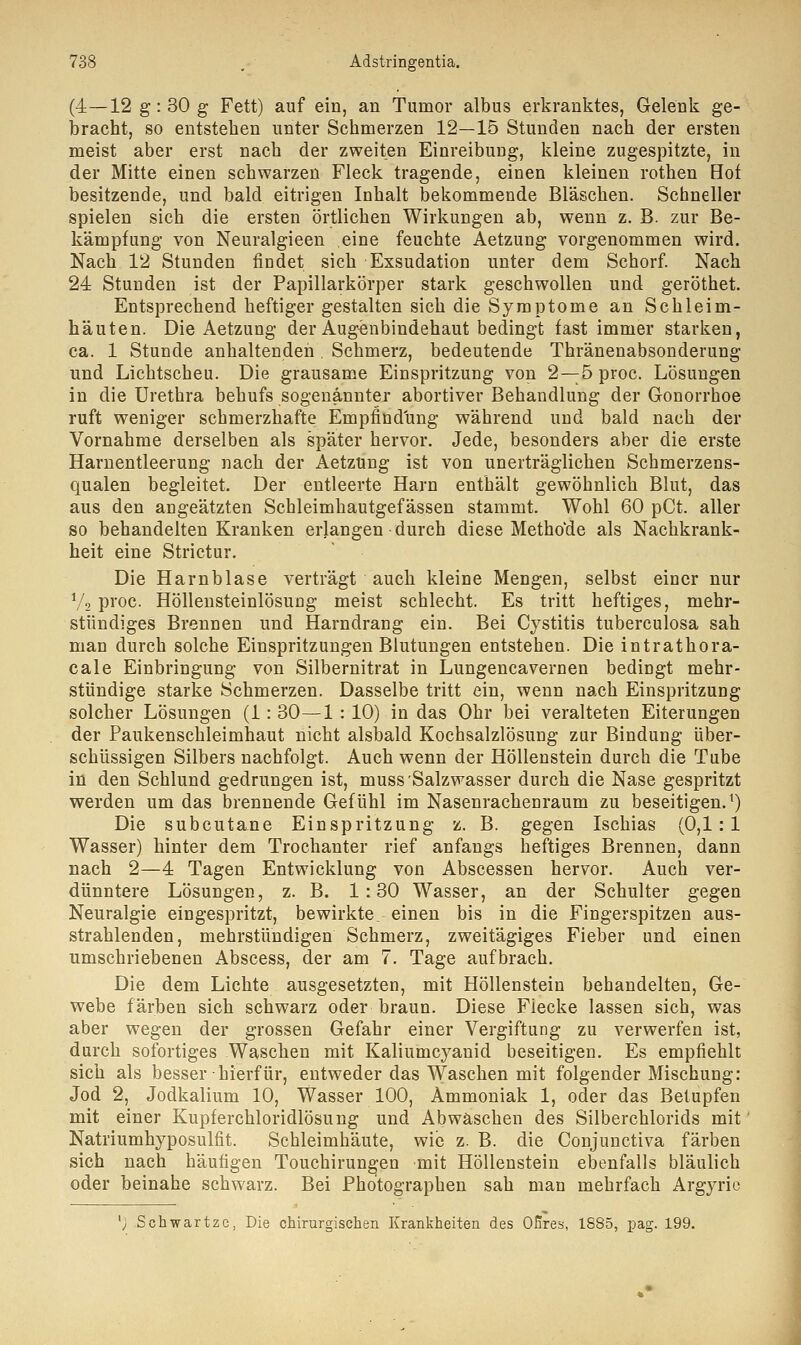(4—12 g :30 g Fett) auf ein, an Tumor albus erkranktes, Gelenk ge- bracht, so entstehen unter Schmerzen 12—15 Stunden nach der ersten meist aber erst nach der zweiten Einreibung, kleine zugespitzte, in der Mitte einen schwarzen Fleck tragende, einen kleinen rothen Hof besitzende, und bald eitrigen Inhalt bekommende Bläschen. Schneller spielen sich die ersten örtlichen Wirkungen ab, wenn z. B. zur Be- kämpfung von Neuralgieen eine feuchte Aetzung vorgenommen wird. Nach 12 Stunden findet sich Exsudation unter dem Schorf. Nach 24 Stunden ist der Papillarkörper stark geschwollen und geröthet. Entsprechend heftiger gestalten sich die Symptome an Schleim- häuten. Die Aetzung der Augenbindehaut bedingt fast immer starken, ca. 1 Stunde anhaltenden . Schmerz, bedeutende Thränenabsonderung und Lichtscheu. Die grausame Einspritzung von 2—5 proc. Lösungen in die Urethra behufs sogenannter abortiver Behandlung der Gonorrhoe ruft weniger schmerzhafte Empfindung während und bald nach der Vornahme derselben als später hervor. Jede, besonders aber die erste Harnentleerung nach der Aetzung ist von unerträglichen Schmerzens- qualen begleitet. Der entleerte Harn enthält gewöhnlich Blut, das aus den angeätzten Schleimhautgefässen stammt. Wohl 60 pCt. aller so behandelten Kranken erlangen • durch diese Methode als Nachkrank- heit eine Strictur. Die Harnblase verträgt auch kleine Mengen, selbst einer nur Va proc. Höllensteinlösung meist schlecht. Es tritt heftiges, mehr- stündiges Brennen und Harndrang ein. Bei Cystitis tuberculosa sah man durch solche Einspritzungen Blutungen entstehen. Die intrathora- cale Einbringung von Silbernitrat in Lungencavernen bedingt mehr- stündige starke Schmerzen. Dasselbe tritt ein, wenn nach Einspritzung solcher Lösungen (1: 30—1 : 10) in das Ohr bei veralteten Eiterungen der Paukensckleimhaut nicht alsbald Kochsalzlösung zur Bindung über- schüssigen Silbers nachfolgt. Auch wenn der Höllenstein durch die Tube in den Schlund gedrungen ist, muss Salzwasser durch die Nase gespritzt werden um das brennende Gefühl im Nasenrachenraum zu beseitigen.1) Die subcutane Einspritzung z. B. gegen Ischias (0,1:1 Wasser) hinter dem Trochanter rief anfangs heftiges Brennen, dann nach 2—4 Tagen Entwicklung von Abscessen hervor. Auch ver- dünntere Lösungen, z. B. 1:30 Wasser, an der Schulter gegen Neuralgie eingespritzt, bewirkte, einen bis in die Fingerspitzen aus- strahlenden, mehrstündigen Schmerz, zweitägiges Fieber und einen umschriebenen Abscess, der am 7. Tage aufbrach. Die dem Lichte ausgesetzten, mit Höllenstein behandelten, Ge- webe färben sich schwarz oder braun. Diese Flecke lassen sich, was aber wegen der grossen Gefahr einer Vergiftung zu verwerfen ist, durch sofortiges Waschen mit Kaliumcyauid beseitigen. Es empfiehlt sich als besser hierfür, entweder das Waschen mit folgender Mischung: Jod 2, Jodkalium 10, Wasser 100, Ammoniak 1, oder das Betupfen mit einer Kupferchloridlösung und Abwäschen des Silberchlorids mit Natriumhyposulfit. Schleimhäute, wie z. B. die Conjunctiva färben sich nach häufigen Touchirun^en mit Höllenstein ebenfalls bläulich oder beinahe schwarz. Bei Photographen sah man mehrfach Argyrio '; Schwärtze, Die chirurgischen Krankheiten des Öftres, 1885, pag. 199.