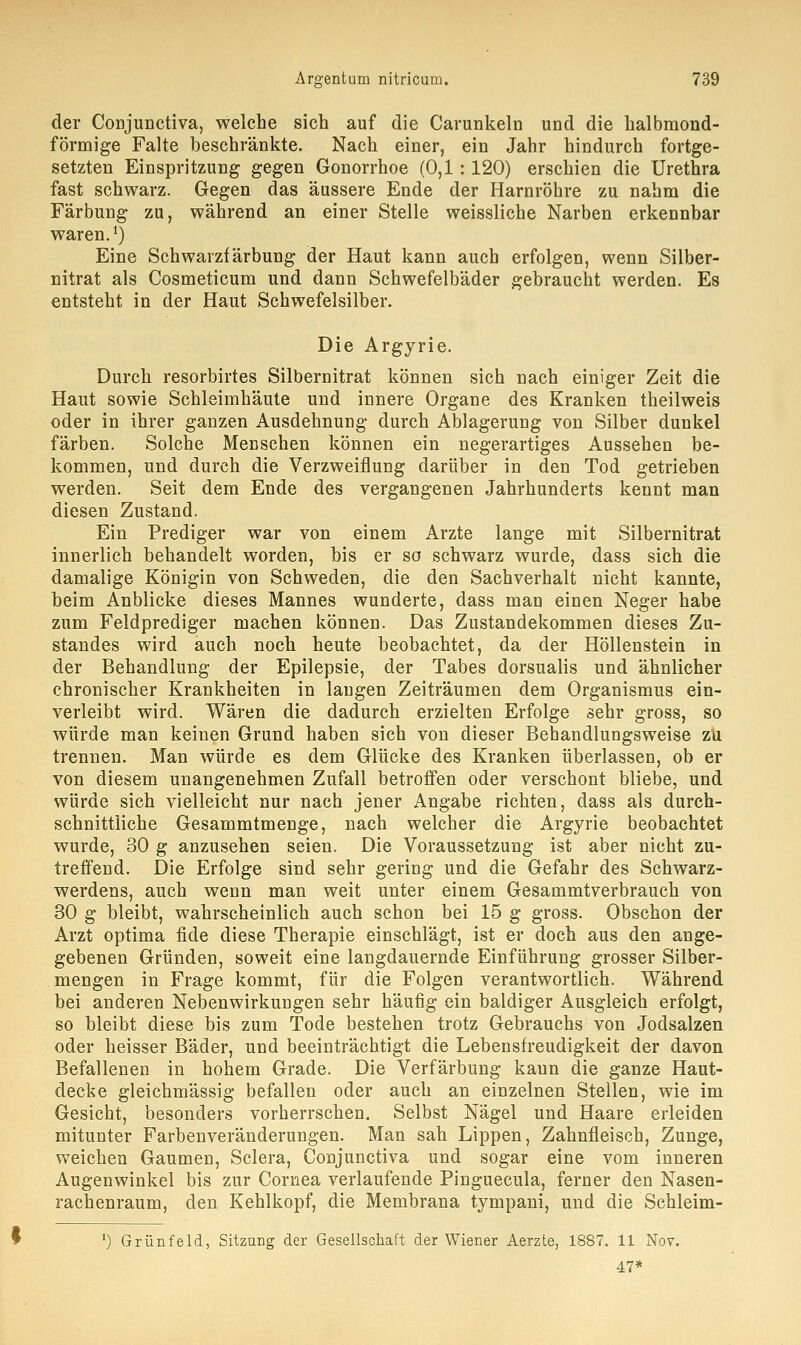 der Conjunctiva, welche sich auf die Carunkeln und die halbmond- förmige Falte beschränkte. Nach einer, ein Jahr hindurch fortge- setzten Einspritzung gegen Gonorrhoe (0,1: 120) erschien die Urethra fast schwarz. Gegen das äussere Ende der Harnröhre zu nahm die Färbung zu, während an einer Stelle weissliche Narben erkennbar waren.1) Eine Schwarzfärbung der Haut kann auch erfolgen, wenn Silber- nitrat als Cosmeticum und dann Schwefelbäder gebraucht werden. Es entsteht in der Haut Schwefelsilber. Die Argyrie. Durch resorbirtes Silbernitrat können sich nach einiger Zeit die Haut sowie Schleimhäute und innere Organe des Kranken theilweis oder in ihrer ganzen Ausdehnung durch Ablagerung von Silber dunkel färben. Solche Menschen können ein negerartiges Aussehen be- kommen, und durch die Verzweiflung darüber in den Tod getrieben werden. Seit dem Ende des vergangenen Jahrhunderts kennt man diesen Zustand. Ein Prediger war von einem Arzte lange mit Silbernitrat innerlich behandelt worden, bis er so schwarz wurde, dass sich die damalige Königin von Schweden, die den Sachverhalt nicht kannte, beim Anblicke dieses Mannes wunderte, dass man einen Neger habe zum Feldprediger machen können. Das Zustandekommen dieses Zu- standes wird auch noch heute beobachtet, da der Höllenstein in der Behandlung der Epilepsie, der Tabes dorsualis und ähnlicher chronischer Krankheiten in laugen Zeiträumen dem Organismus ein- verleibt wird. Wären die dadurch erzielten Erfolge sehr gross, so würde man keinen Grund haben sich von dieser Behandlungsweise zu trennen. Man würde es dem Glücke des Kranken überlassen, ob er von diesem unangenehmen Zufall betroffen oder verschont bliebe, und würde sich vielleicht nur nach jener Angabe richten, dass als durch- schnittliche Gesammtmenge, nach welcher die Argyrie beobachtet wurde, 30 g anzusehen seien. Die Voraussetzung ist aber nicht zu- treffend. Die Erfolge sind sehr gering und die Gefahr des Schwarz- werdens, auch wenn man weit unter einem Gesammtverbrauch von 30 g bleibt, wahrscheinlich auch schon bei 15 g gross. Obschon der Arzt optima fide diese Therapie einschlägt, ist er doch aus den ange- gebenen Gründen, soweit eine langdauernde Einführung grosser Silber- mengen in Frage kommt, für die Folgen verantwortlich. Während bei anderen Nebenwirkungen sehr häufig ein baldiger Ausgleich erfolgt, so bleibt diese bis zum Tode bestehen trotz Gebrauchs von Jodsalzen oder heisser Bäder, und beeinträchtigt die Lebensfreudigkeit der davon Befallenen in hohem Grade. Die Verfärbung kann die ganze Haut- decke gleichmässig befallen oder auch an einzelnen Stellen, wie im Gesicht, besonders vorherrschen. Selbst Nägel und Haare erleiden mitunter Farbenveränderungen. Man sah Lippen, Zahnfleisch, Zunge, weichen Gaumen, Sclera, Conjunctiva und sogar eine vom inneren Augenwinkel bis zur Cornea verlaufende Pinguecula, ferner den Nasen- rachenraum, den Kehlkopf, die Membrana tympani, und die Schleim- l) Grünfeld, Sitzung der Gesellschaft der Wiener Aerzte, 1887. 11 Nov. 47*