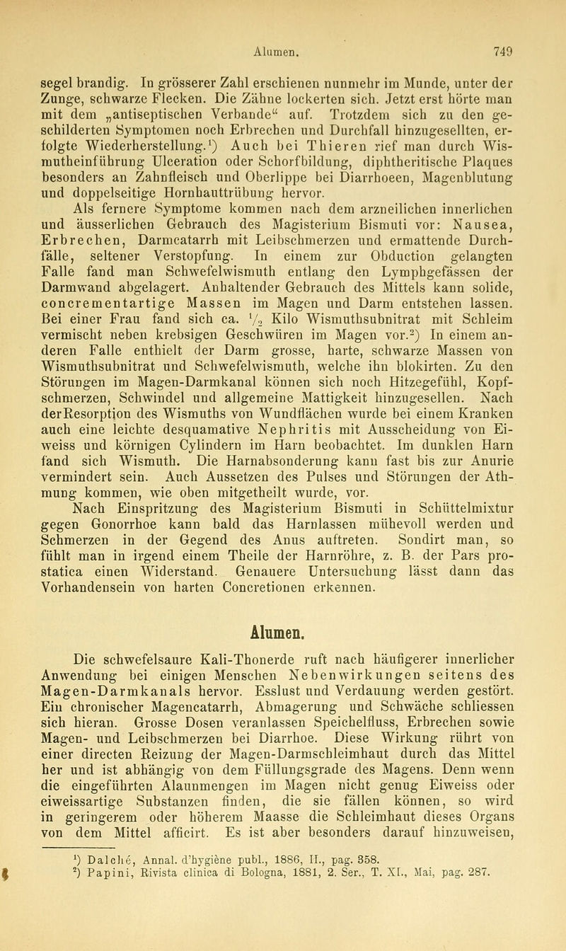 segel brandig. In grösserer Zahl erschienen nunmehr im Munde, unter der Zunge, schwarze Flecken. Die Zähne lockerten sich. Jetzt erst hörte man mit dem „antiseptischen Verbände auf. Trotzdem sich zu den ge- schilderten Symptomen noch Erbrechen und Durchfall hinzugesellten, er- folgte Wiederherstellung.1) Auch bei Thieren rief man durch Wis- mutheinführung Ulceration oder Schorfbildung, diphtherische Plaques besonders an Zahnfleisch und Oberlippe bei Diarrhoeen, Magenblutung und doppelseitige Hornhauttrübung hervor. Als fernere Symptome kommen nach dem arzneilichen innerlichen und äusserlichen Gebrauch des Magisterium Bismuti vor: Nausea, Erbrechen, Darmcatarrh mit Leibschmerzen und ermattende Durch- fälle, seltener Verstopfung. In einem zur Obduction gelangten Falle fand man Schwefelwismuth entlang den Lymphgefässen der Darmwand abgelagert. Anhaltender Gebrauch des Mittels kann solide, concrementartige Massen im Magen und Darm entstehen lassen. Bei einer Frau fand sich ca. l/2 Kilo Wismuthsubnitrat mit Schleim vermischt neben krebsigen Geschwüren im Magen vor.2) In einem an- deren Falle enthielt der Darm grosse, harte, schwarze Massen von Wismuthsubnitrat und Schwefelwismuth, welche ihn blokirten. Zu den Störungen im Magen-Darmkanal können sich noch Hitzegefühl, Kopf- schmerzen, Schwindel und allgemeine Mattigkeit hinzugesellen. Nach derResorption des Wismuths von Wundflächen wurde bei einem Kranken auch eine leichte desquamative Nephritis mit Ausscheidung von Ei- weiss und körnigen Cylindern im Harn beobachtet. Im dunklen Harn fand sich Wismuth. Die Harnabsonderung kann fast bis zur Anurie vermindert sein. Auch Aussetzen des Pulses und Störungen der Ath- mung kommen, wie oben mitgetheilt wurde, vor. Nach Einspritzung des Magisterium Bismuti in Schüttelmixtur gegen Gonorrhoe kann bald das Harnlassen mühevoll werden und Schmerzen in der Gegend des Anus auftreten. Sondirt man, so fühlt man in irgend einem Theile der Harnröhre, z. B. der Pars pro- statica einen Widerstand. Genauere Untersuchung lässt dann das Vorhandensein von harten Concretionen erkennen. Alumen. Die schwefelsaure Kali-Thonerde ruft nach häufigerer innerlicher Anwendung bei einigen Menschen Nebenwirkungen seitens des Magen-Darmkanals hervor. Esslust und Verdauung werden gestört. Ein chronischer Magencatarrh, Abmagerung und Schwäche schliessen sich hieran. Grosse Dosen veranlassen Speichelfluss, Erbrechen sowie Magen- und Leibschmerzen bei Diarrhoe. Diese Wirkung rührt von einer directen Reizung der Magen-Darmschleimhaut durch das Mittel her und ist abhängig von dem Füllungsgrade des Magens. Denn wenn die eingeführten Alaunmengen im Magen nicht genug Eiweiss oder eiweissartige Substanzen finden, die sie fällen können, so wird in geringerem oder höherem Maasse die Schleimhaut dieses Organs von dem Mittel afficirt. Es ist aber besonders darauf hinzuweisen, *) Dalche, Annal. d'hygiene publ., 1886, IT., pag. 358. 2) Papini, Eivista clinica di Bologna, 1881, 2. Ser., T. XL, Mai, pag. 287.