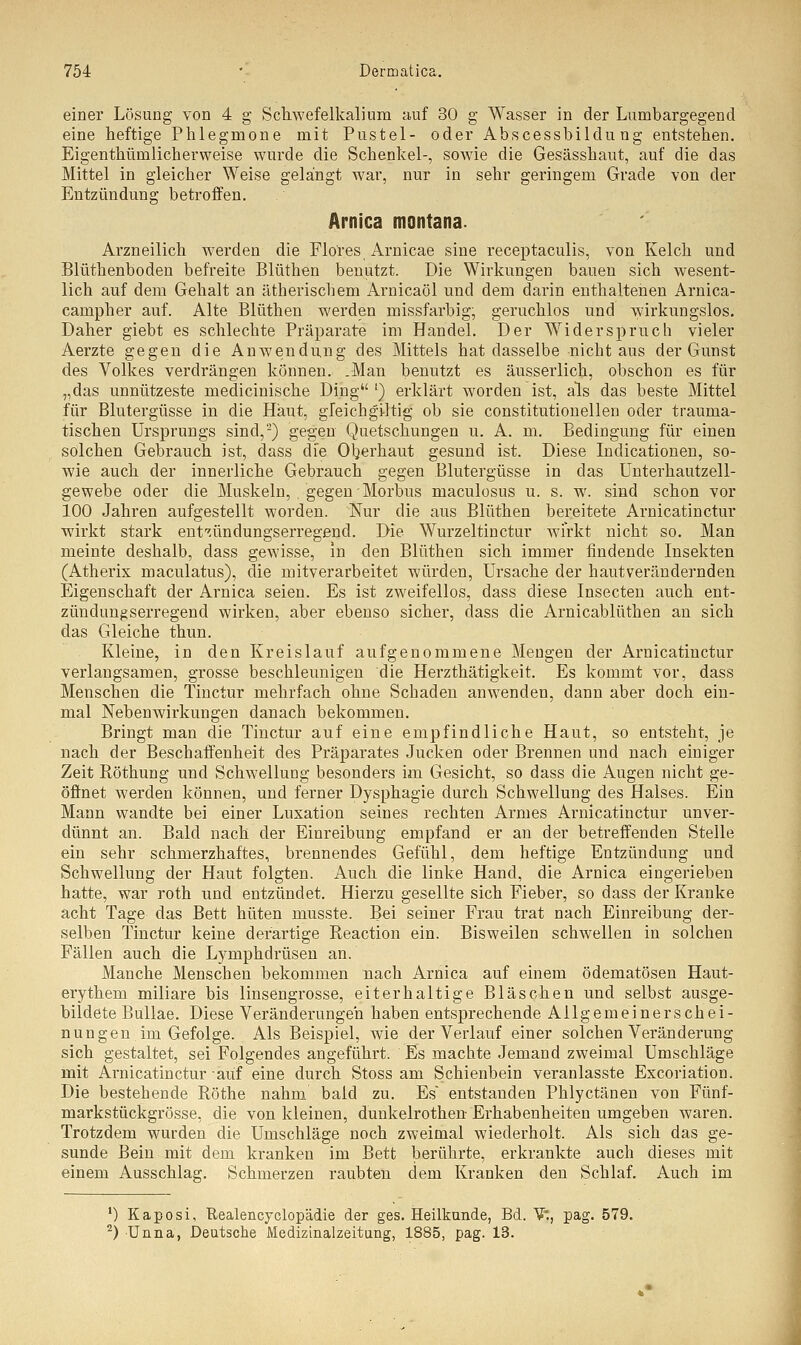 einer Lösung von 4 g Schwefelkalium auf 30 g Wasser in der Lumbargegend eine heftige Phlegmone mit Pustel- oder Abscessbildung entstehen. Eigenthümlicherweise wurde die Schenkel-, sowie die Gesässhaut, auf die das Mittel in gleicher Weise gelängt war, nur in sehr geringem Grade von der Entzündung betroffen. Arnica montana. Arzneilich werden die Flo'res Arnicae sine receptaculis, von Kelch und Blüthenboden befreite Blüthen benutzt. Die Wirkungen bauen sich wesent- lich auf dem Gehalt an ätherischem Arnicaöl und dem darin enthaltenen Arnica- campher auf. Alte Blüthen werden missfarbig; geruchlos und wirkungslos. Daher giebt es schlechte Präparate im Handel. Der Widerspruch vieler Aerzte gegen die Anwendung des Mittels hat dasselbe nicht aus der Gunst des Volkes verdrängen können. .Man benutzt es äusserlich, obschon es für „das unnützeste medicinische Ding l) erklärt worden ist, als das beste Mittel für Blutergüsse in die Haut, gfeichgiltig ob sie constitutionellen oder trauma- tischen Ursprungs sind,2) gegen Quetschungen u. A. m. Bedingung für einen solchen Gebrauch ist, dass die Oberhaut gesund ist. Diese Indicationen, so- wie auch der innerliche Gebrauch gegen Blutergüsse in das Unterhautzell- gewebe oder die Muskeln, , gegen Morbus maculosus u. s. w. sind schon vor 100 Jahren aufgestellt worden. Nur die aus Blüthen bereitete Arnicatinctur wirkt stark ent^ündungserregend. Die Wurzeltinctur wirkt nicht so. Man meinte deshalb, dass gewisse, in den Blüthen sich immer findende Insekten (Atherix maculatus), die mitverarbeitet würden, Ursache der hautverändernden Eigenschaft der Arnica seien. Es ist zweifellos, dass diese Insecten auch ent- zündung serregen d wirken, aber ebenso sicher, dass die Arnicablüthen an sich das Gleiche thun. Kleine, in den Kreislauf aufgenommene Mengen der Arnicatinctur verlangsamen, grosse beschleunigen die Herzthätigkeit. Es kommt vor, dass Menschen die Tinctur mehrfach ohne Schaden anwenden, dann aber doch ein- mal Nebenwirkungen danach bekommen. Bringt man die Tinctur auf eine empfindliche Haut, so entsteht, je nach der Beschaffenheit des Präparates Jucken oder Brennen und nach einiger Zeit Röthung und Schwellung besonders im Gesicht, so dass die Augen nicht ge- öffnet werden können, und ferner Dysphagie durch Schwellung des Halses. Ein Mann wandte bei einer Luxation seines rechten Armes Arnicatinctur unver- dünnt an. Bald nach der Einreibung empfand er an der betreffenden Stelle ein sehr schmerzhaftes, brennendes Gefühl, dem heftige Entzündung und Schwellung der Haut folgten. Auch die linke Hand, die Arnica eingerieben hatte, war roth und entzündet. Hierzu gesellte sich Fieber, so dass der Kranke acht Tage das Bett hüten musste. Bei seiner Frau trat nach Einreibung der- selben Tinctur keine derartige Reaction ein. Bisweilen schwellen in solchen Fällen auch die Lymphdrüsen an. Manche Menschen bekommen nach Arnica auf einem ödematösen Haut- erythem miliare bis linsengrosse, eiterhaltige Bläschen und selbst ausge- bildete Bullae. Diese Veränderungen haben entsprechende Allgemeinerschei- nungen im Gefolge. Als Beispiel, wie der Verlauf einer solchen Veränderung sich gestaltet, sei Folgendes angeführt. Es machte Jemand zweimal Umschläge mit Arnicatinctur auf eine durch Stoss am Schienbein veranlasste Excoriation. Die bestehende Röthe nahm bald zu. Es entstanden Phlyctänen von Fünf- markstückgrösse, die von kleinen, dunkelrothen Erhabenheiten umgeben waren. Trotzdem wurden die Umschläge noch zweimal wiederholt. Als sich das ge- sunde Bein mit dem kranken im Bett berührte, erkrankte auch dieses mit einem Ausschlag. Schmerzen raubten dem Kranken den Schlaf. Auch im ') Kaposi, Realencyclopädie der ges. Heilkunde, Bd. V*., pag. 579. 2) Unna, Deutsche Medizinalzeitung, 1885, pag. 13.