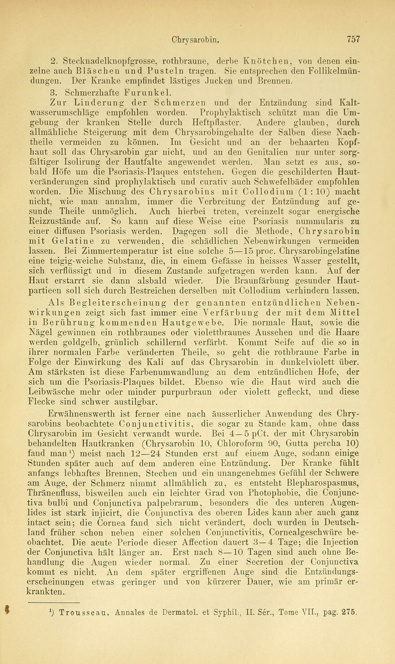 2. Stecknadelknopfgrosse, rothbraune, derbe Knötchen, von denen ein- zelne auch Bläschen und Pusteln tragen. Sie entsprechen den Follikelmün- dungen. Der Kranke empfindet lästiges Jucken und Brennen. 3. Schmerzhafte Furunkel. Zur Linderung der Schmerzen und der Entzündung sind Kalt- wasserumschläge empfohlen worden. Prophylaktisch schützt man die Um- gebung der kranken Stelle durch Heftpflaster. Andere glauben, durch allmähliche Steigerung mit dem Chrysarobingehalte der Salben diese Nach- theile vermeiden zu können. Im Gesicht und an der behaarten Kopf- haut soll das Chrysarobin gar nicht, und an den Genitalien nur unter sorg- fältiger Isolirung der Hautfalte angewendet werden. Man setzt es aus, so- bald Höfe um die Psoriasis-Plaques entstehen. Gegen die geschilderten Haut- veränderungen sind prophylaktisch und curativ auch Schwefelbäder empfohlen worden. Die Mischung des Chrysarobins mit Collodium (1:10) macht nicht, wde man annahm, immer die Verbreitung der Entzündung auf ge- sunde Theile unmöglich. Auch hierbei treten, vereinzelt sogar energische Reizzustände auf. So kann auf diese Weise eine Psoriasis nummularis zu einer diffusen Psoriasis werden. Dagegen soll die Methode, Chrysarobin mit Gelatine zu verwenden, die schädlichen Nebenwirkungen vermeiden lassen. Bei Zimmertemperatur ist eine solche 5—15 proc. Chrysarobingelatine eine teigig-weiche Substanz, die, in einem Gefässe in heisses Wasser gestellt, sich verflüssigt und in diesem Zustande aufgetragen werden kann. Auf der Haut erstarrt sie dann alsbald wieder. Die Braunfärbung gesunder Haut- partieen soll sich durch Bestreichen derselben mit Collodium verhindern lassen. Als Begleiterscheinung der genannten entzündlichen Neben- wirkungen zeigt sich fast immer eine Verfärbung der mit dem Mittel in Berührung kommenden Hautgewebe. Die normale Haut, sowie die Nägel gewinnen ein rothbraunes oder violettbraunes Aussehen und die Haare. werden goldgelb, grünlich schillernd verfärbt. Kommt Seife auf die so in ihrer normalen Farbe veränderten Theile, so geht die rothbraune Farbe in Folge der Einwirkung des Kali auf das Chrysarobin in dunkelviolett über. Am stärksten ist diese Farben Umwandlung an dem entzündlichen Hofe, der sich um die Psoriasis-Plaques bildet. Ebenso wie die Haut wird auch die Leibwäsche mehr oder minder purpurbraun oder violett gefleckt, und diese Flecke sind schwer austilgbar. Erwähnenswerth ist ferner eine nach äusserlicher Anwendung des Chry- sarobins beobachtete Conjunctivitis, die sogar zu Stande kam, ohne dass Chrysarobin im Gesicht verwandt wurde. Bei 4— 5 pCt. der mit Chrysarobin behandelten Hautkranken (Chrysarobin 10, Chloroform 90, Gutta percha 10) fand man1) meist nach 12—24 Stunden erst auf einem Auge, sodann einige Stunden später auch auf dem anderen eine Entzündung. Der Kranke fühlt anfangs lebhaftes Brennen, Stechen und ein unangenehmes Gefühl der Schwere am Auge, der Schmerz nimmt allmählich zu, es entsteht Blepharospasmus, Thränenfluss, bisweilen auch ein leichter Grad von Photophobie, die Conjunc- tiva bulbi und Conjunctiva palpebrarum, besonders die des unteren Augen- lides ist stark injicirt, die Conjunctiva des oberen Lides kann aber auch ganz intact sein; die Cornea fand sich nicht verändert, doch wurden in Deutsch- land früher schon neben einer solchen Conjunctivitis, Cornealgeschwüre be- obachtet. Die acute Periode dieser Affection dauert 3—4 Tage; die Injection der Conjunctiva hält länger an. Erst nach 8—10 Tagen sind auch ohne Be- handlung die Augen wieder normal. Zu einer Secretion der Conjunctiva kommt es nicht. An dem später ergriffenen Auge sind die Entzündungs- erscheinungen etwas geringer und von kürzerer Dauer, wie am primär er- krankten. l) Trousseau, Annales de Dermatol. et Syphil., IL Ser., Tome VII., pag. 275.