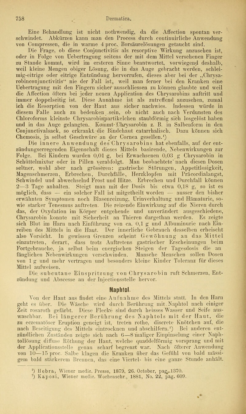 Eine Behandlung ist nicht nothwendig, da die Affection spontan ver- schwindet. Abkürzen kann man den Process durch continuirliche Anwendung von Compressen, die in warme 4 proc. Borsäurelösungen getaucht sind. Die Frage, ob diese Conjunctivitis als resorptive Wirkung anzusehen ist, oder in Folge von Uebertragung seitens der mit dem Mittel versehenen Finger zu Stande kommt, wird im ersteren Sinne beantwortet, vorwiegend deshalb, weil kleine Mengen obiger Lösung, die in das Auge gebracht werden, schlei- mig-eitrige oder eitrige Entzündung hervorrufen, dieses aber bei der „Chrysa- robinconjunctivitis nie der Fall ist, weil man ferner bei den Kranken eine Uebertragung mit den Fingern sicher ausschliessen zu können glaubte und weil die Affection öfters bei jeder neuen Application des Chrysarobins auftritt und immer doppelseitig ist. Diese Ann-ähme ist als zutreffend anzusehen, zumal ich die Resorption von der Haut aus sicher nachwies. Indessen würde in diesem Falle auch zu bedenken sein, ob nicht auch nach Verdunsten des Chloroforms kleinste Chrysarobinpartikelchen staubförmig sich losgelöst haben und in das Auge gelangten.. Kommt-Chrysarobin z. B. in Salbenform in den Conjunctivalsack, so erkrankt die Bindehaut catarrhalisch. Dazu können sich Chemosis, ja selbst Geschwüre' an der Cornea gesellen.1) Die innere Anwendung des'Chrysarobins hat ebenfalls, auf der ent- zündungserregenden Eigenschaft dieses Mittels basirende, Nebenwirkungen zur Folge. Bei Kindern wurden 0,01 g, bei Erwachsenen 0,03 g Chrysarobin in Schüttelmixtur oder in Pillen verabfolgt. Man beobachtete' nach diesen Dosen seltner, wohl aber nach grösseren: gastrische Störungen, Appetitlosigkeit, Magenschmerzen, Erbrecheu, Durchfälle, Herzklopfen mit Präcordialangst, Schwindel und abwechselnd Frost und Hitze. Erbrechen und Durchfall können 2—3 Tage anhalten. Steigt man mit der Dosis bis etwa 0,18 g, so ist es möglich, dass — ein solcher Fall ist mitgetheilt worden — ausser den bisher erwähnten Symptomen noch Blasenreizung, Urin verhaltung und Hämaturie, so- wie starker Tenesmus auftreten. Die reizende Einwirkung auf die Nieren durch das, der Oxydation im Körper entgehende und unverändert ausgeschiedene, Chrysarobin konnte mit Sicherheit an Thieren dargethan werden. Es zeigte sich Blut im Harn nach Einführung von ca. 0,1 g und Albuminurie nach Ein- reiben des Mittels in die Haut. Der innerliche Gebrauch desselben erheischt also Vorsicht. In gewissen Grenzen scheint Gewöhnung an das Mittel einzutreten, derart, dass trotz Auftretens gastrischer Erscheinungen beim Fortgebrauche, ja selbst beim energischen Steigen der Tagesdosis die an fänglichen Nebenwirkungen verschwinden. Mansche Menschen sollen Dosen von 1 g und mehr vertragen und besonders kleine Kinder Tolei'anz für dieses Mittel aufweisen. Die. subcutane Einspritzung, von Chrysarobin ruft Schmerzen, Ent- zündung und Abscesse an der Injectionsstelle hervor. Naphtol. Von der Haut aus findet eine Aufnahme des Mittels statt. In den Harn geht es über. Die Wäsche wird durch Berührung mit Naphtol nach einiger Zeit rosaroth gefärbt. Diese Flecke sind durch heisses Wasser und Seife aus- waschbar. Bei längerer Berührung des Naphtols mit der Haut, die zu eczematöser Eruption geneigt ist, treten rothe, discrete Knötchen auf, die nach Beseitigung des Mittels eintrocknen und abschilfern.') Bei anderen ent- zündlichen Zuständen zeigte sich nach 6—.8 maliger Einpinselung einer Naph- tollösung diffuse Röthung der Haut, welche quaddeiförmig vorsprang und mit der Applicationsstelle genau scharf begrenz-t war. Nach öfterer Anwendung von 10—15 proc. Salbe klagen die Kranken über das Gefühl von bald massi- gem bald stärkerem Brennen, das eine Viertel- bis eine ganze Stunde anhält. *) Hebra, Wiener medic. Presse, 1879, 26. Ootober, pag..l370. 2) Kaposi, Wiener medic. Wochenschr., 1881, No. 22, pag. 609.