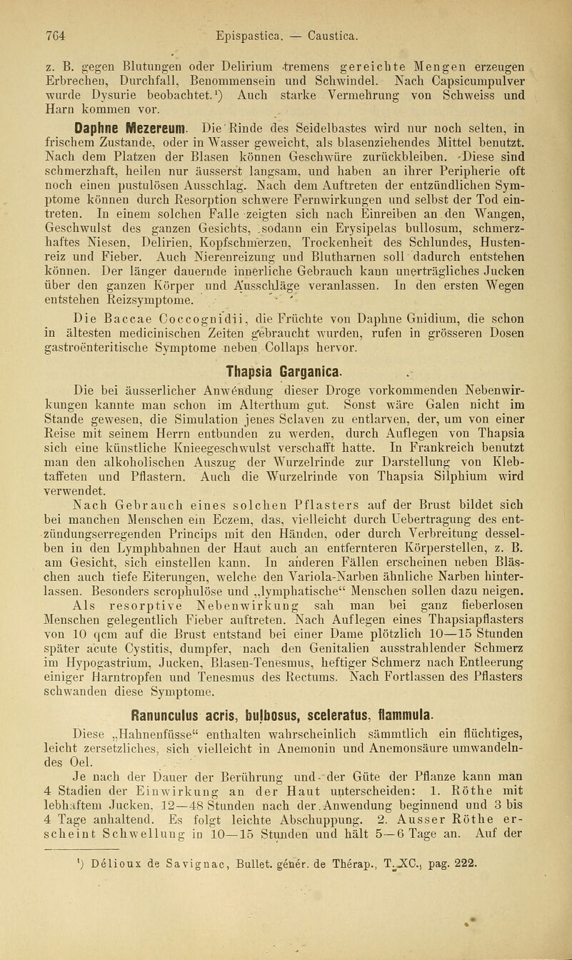 z. B. gegen Blutungen oder Delirium -tremens gereichte Mengen erzeugen Erbrechen, Durchfall, Benommensein und Schwindel. Nach Capsicurnpulver wurde Dysurie beobachtet.1) Auch starke Vermehrung von Schweiss und Harn kommen vor. Oaphne Mezereum. Die'Rinde des Seidelbastes wird nur noch selten, in frischem Zustande, oder in Wasser geweicht, als blasenziehendes Mittel benutzt. Nach dem Platzen der Blasen können Geschwüre zurückbleiben. -Diese sind schmerzhaft, heilen nur äusserst langsam, und haben an ihrer Peripherie oft noch einen pustulösen Ausschlag. Nach dem Auftreten der entzündlichen Sym- ptome können durch Resorption schwere Fernwirkungen und selbst der Tod ein- treten. In einem solchen Falle zeigten sich nach Einreiben an den Wangen, Geschwulst des ganzen Gesichts, , sodann ein Erysipelas bullosum, schmerz- haftes Niesen, Delirien, Kopfschmerzen, Trockenheit des Schlundes, Husten- reiz und Fieber. Auch Nierenreizung und Blutharnen soll dadurch entstehen können. Der länger dauernde innerliche Gebrauch kann unerträgliches Jucken über den ganzen Körper und Ausschläge veranlassen. In den ersten Wegen entstehen Reizsymptome. ' - ' Die Baccae Coccognidii, die Früchte von Daphne Gnidium, die schon in ältesten medicinischen Zeiten gebraucht wurden, rufen in grösseren Dosen gastroenteritische Symptome neben. Collaps hervor. Thapsia Garganica- Die bei äusserlicher Anwendung dieser Droge vorkommenden Nebenwir- kungen kannte man schon im Alterthum gut. Sonst wäre Galen nicht im Stande gewesen, die Simulation jenes Sclaven zu entlarven, der, um von einer Reise mit seinem Herrn entbunden zu werden, durch Auflegen von Thapsia sich eine künstliche Knieegeschwulst verschafft hatte. In Frankreich benutzt man den alkoholischen Auszug der Wurzelrinde zur Darstellung von Kleb- taffeten und Pflastern. Auch die Wurzelrinde von Thapsia Silphium wird verwendet. Nach Gebrauch eines solchen Pflasters auf der Brust bildet sich bei manchen Menschen ein Eczem, das, vielleicht durch Uebertragung des ent- zündungserregenden Princips mit den Händen, oder durch Verbreitung dessel- ben in den Lymphbahnen der Haut auch an entfernteren Körperstellen, z. B. am Gesicht, sich einstellen kann. In anderen Fällen erscheinen neben Bläs- chen auch tiefe Eiterungen, welche den Variola-Narben ähnliche Narben hinter- lassen. Besonders scrophulöse und „lymphatische Menschen sollen dazu neigen. Als resorptive Nebenwirkung sah man bei ganz fieberlosen Menschen gelegentlich Fieber auftreten. Nach Auflegen eines Thapsiapflasters von 10 qcm auf die Brust entstand bei einer Dame plötzlich 10—15 Stunden später acute Cystitis, dumpfer, nach den Genitalien ausstrahlender Schmerz im Hypogastrium, Jucken, Blasen-Tenesmus, heftiger Schmerz nach Entleerung einiger Harntropfen und Tenesmus des Rectums. Nach Fortlassen des Pflasters schwanden diese Symptome. Ranunculus acris, hujbosus, sceleratus, flammula. Diese „Hahnenfüsse enthalten wahrscheinlich sämmtlich ein flüchtiges, leicht zersetzliches, sich vielleicht in Anemonin und Anemonsäure umwandeln- des Oel. Je nach der Dauer der Berührung und-der Güte der Pflanze kann man 4 Stadien der Einwirkung an der Haut unterscheiden: 1. Röthe mit lebhaftem Jucken, 12—48 Stunden nach der.Anwendung beginnend und 3 bis 4 Tage anhaltend. Es folgt leichte Abschuppung. 2. Ausser Röthe er- scheint Schwellung in 10—15 Stunden und hält 5—6 Tage an. Auf der ') Delioux de Savignac, Bullet, geüer. de Therap., T.JCC, pag. 222.