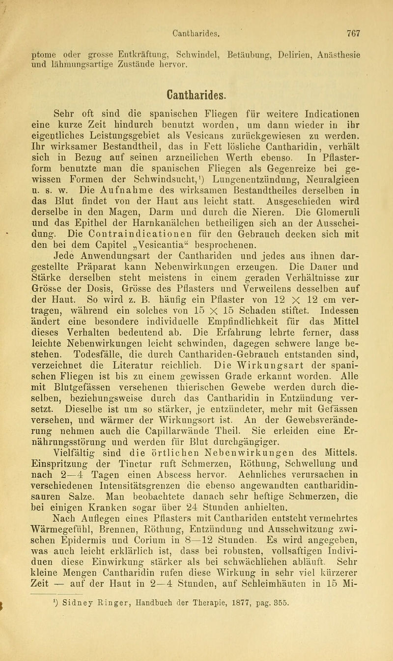ptome oder grosse Entkräftung, Schwindel, Betäubung, Delirien, Anästhesie und lähmungsartige Zustände hervor. Cantharides. Sehr oft sind die spanischen Fliegen für weitere Indicationen eine kurze Zeit hindurch benutzt worden, um dann wieder in ihr eigentliches Leistungsgebiet als Vesicans zurückgewiesen zu werden. Ihr wirksamer Bestandtheil, das in Fett lösliche Cantharidin, verhält sich in Bezug auf seinen arzneilichen Werth ebenso. In Pflaster- form benutzte man die spanischen Fliegen als Gegenreize bei ge- wissen Formen der Schwindsucht,') Lungenentzündung, Neuralgieen u. s. w. Die Aufnahme des wirksamen Bestandteiles derselben in das Blut findet von der Haut aus leicht statt. Ausgeschieden wird derselbe in den Magen, Darm und durch die Nieren. Die Glomeruli und das Epithel der Harnkanälchen betheiligen sich an der Ausschei- dung. Die Contraindicationen für den Gebrauch decken sich mit den bei dem Capitel „Vesicantia besprochenen. Jede Anwendungsart der Canthariden und jedes aus ihnen dar- gestellte Präparat kann Nebenwirkungen erzeugen. Die Dauer und Stärke derselben steht meistens in einem geraden Verhältnisse zur Grösse der Dosis, Grösse des Pflasters und Verweilens desselben auf der Haut. So wird z. B. häufig ein Pflaster von 12 X 12 cm ver- tragen, während ein solches von 15 X 15 Schaden stiftet. Indessen ändert eine besondere individuelle Empfindlichkeit für das Mittel dieses Verhalten bedeutend ab. Die Erfahrung lehrte ferner, dass leichte Nebenwirkungen leicht schwinden, dagegen schwere lange be- stehen. Todesfälle, die durch Canthariden-Gebrauch entstanden sind, verzeichnet die Literatur reichlich. Die Wirkungsart der spani- schen Fliegen ist bis zu einem gewissen Grade erkannt worden. Alle mit Blutgefässen versehenen thierischen Gewebe werden durch die- selben, beziehungsweise durch das Cantharidin in Entzündung ver- setzt. Dieselbe ist um so stärker, je entzündeter, mehr mit Gefässen versehen, und wärmer der Wirkungsort ist. An der Gewebsverände- rung nehmen auch die Capillarwände Theil. Sie erleiden eine Er- nährungsstörung und werden für Blut durchgängiger. Vielfältig sind die örtlichen Nebenwirkungen des Mittels. Einspritzung der Tinctur ruft Schmerzen, Röthung, Schwellung und nach 2—4 Tagen einen Abscess hervor. Aehnliches verursachen in verschiedenen Intensitätsgrenzen die ebenso angewandten cantharidin- sauren Salze. Man beobachtete danach sehr heftige Schmerzen, die bei einigen Kranken sogar über 24 Stunden anhielten. Nach Auflegen eines Pflasters mit Canthariden entsteht vermehrtes Wärmegefühl, Brennen, Röthung, Entzündung und Ausschwitzung zwi- schen Epidermis und Corium in 8—12 Stunden. Es wird angegeben, was auch leicht erklärlich ist, dass bei robusten, vollsaftigen Indivi- duen diese Einwirkung stärker als bei schwächlichen abläuft. Sehr kleine Mengen Cantharidin rufen diese Wirkung in sehr viel kürzerer Zeit — auf der Haut in 2—4 Stunden, auf Schleimhäuten in 15 Mi- l) Sidney Ringer, Handbuch der Therapie, 1877, pag. 855.