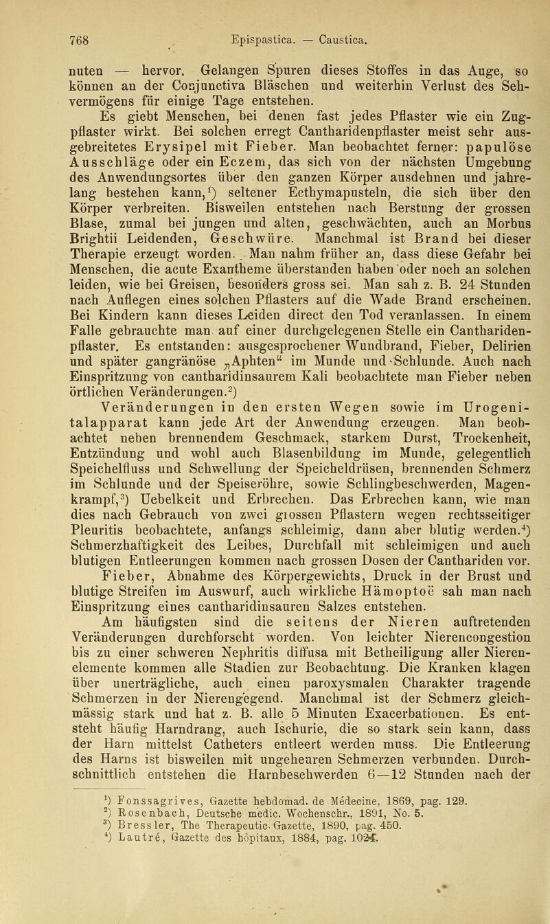 nuten — hervor. Gelangen Spuren dieses Stoffes in das Auge, so können an der Conjunctiva Bläschen und weiterhin Verlust des Seh- vermögens für einige Tage entstehen. Es giebt Menschen, bei denen fast jedes Pflaster wie ein Zug- pflaster wirkt. Bei solchen erregt Cantharidenpflaster meist sehr aus- gebreitetes Erysipel mit Fieber. Man beobachtet ferner: papulöse Ausschläge oder ein Eczem, das sich von der nächsten Umgebung des Anwendungsortes über den ganzen Körper ausdehnen und jahre- lang bestehen kann,1) seltener Ecthymapusteln, die sich über den Körper verbreiten. Bisweilen entstehen nach Berstung der grossen Blase, zumal bei jungen und alten, geschwächten, auch an Morbus Brightii Leidenden, Geschwüre. Manchmal ist Brand bei dieser Therapie erzeugt worden.. Man nahm früher an, dass diese Gefahr bei Menschen, die acute Exantheme überstanden haben oder noch an solchen leiden, wie bei Greisen, besonders gross sei. Man sah z. B. 24 Stunden nach Auflegen eines solchen Pflasters auf die Wade Brand erscheinen. Bei Kindern kann dieses Leiden direct den Tod veranlassen. In einem Falle gebrauchte man auf einer durchgelegenen Stelle ein Canthariden- pflaster. Es entstanden: ausgesprochener Wundbrand, Fieber, Delirien und später gangränöse ;,Aphten im Munde und-Schlünde. Auch nach Einspritzung von cantharidinsaurem Kali beobachtete man Fieber neben örtlichen Veränderungen.2) Veränderungen in den ersten Wegen sowie im Urogeni- talapparat kann jede Art der Anwendung erzeugen. Man beob- achtet neben brennendem Geschmack, starkem Durst, Trockenheit, Entzündung und wohl auch Blasenbildung im Munde, gelegentlich Speichelfluss und Schwellung der Speicheldrüsen, brennenden Schmerz im Schlünde und der Speiseröhre, sowie Schlingbeschwerden, Magen- krampf,3) Uebelkeit und Erbrechen. Das Erbrechen kann, wie man dies nach Gebrauch von zwei giossen Pflastern wegen rechtsseitiger Pleuritis beobachtete, anfangs schleimig, dann aber blutig werden.4) Schmerzhaftigkeit des Leibes, Durchfall mit schleimigen und auch blutigen Entleerungen kommen nach grossen Dosen der Canthariden vor. Fieber, Abnahme des Körpergewichts, Druck in der Brust und blutige Streifen im Auswurf, auch wirkliche Hämoptoe sah man nach Einspritzung eines cantharidinsauren Salzes entstehen. Am häufigsten sind die seitens der Nieren auftretenden Veränderungen durchforscht worden. Von leichter Nierencongestion bis zu einer schweren Nephritis diffusa mit Betheiligung aller Nieren- elemente kommen alle Stadien zur Beobachtung. Die Kranken klagen über unerträgliche, auch einen paroxysmalen Charakter tragende Schmerzen in der Nierengegend. Manchmal ist der Schmerz gleich- massig stark und hat z. B. alle 5 Minuten Exacerbationen. Es ent- steht häufig Harndrang, auch Ischurie, die so stark sein kann, dass der Harn mittelst Catheters entleert werden muss. Die Entleerung des Harns ist bisweilen mit ungeheuren Schmerzen verbunden. Durch- schnittlich entstehen die Harnbesohwerden 6—12 Stunden nach der *) Fonssagrives, Gazette hebdomad. de Medecine, 1869, pag. 129. 2) Rosenbach, Deutsche medic. Wochenschr., 1891, No. 5. 3) Bressler, The Therapeutic. Gazette, 1890, pag. 450. 4) Lautre, Gazette des höpitaux, 1884, pag. 10-M.