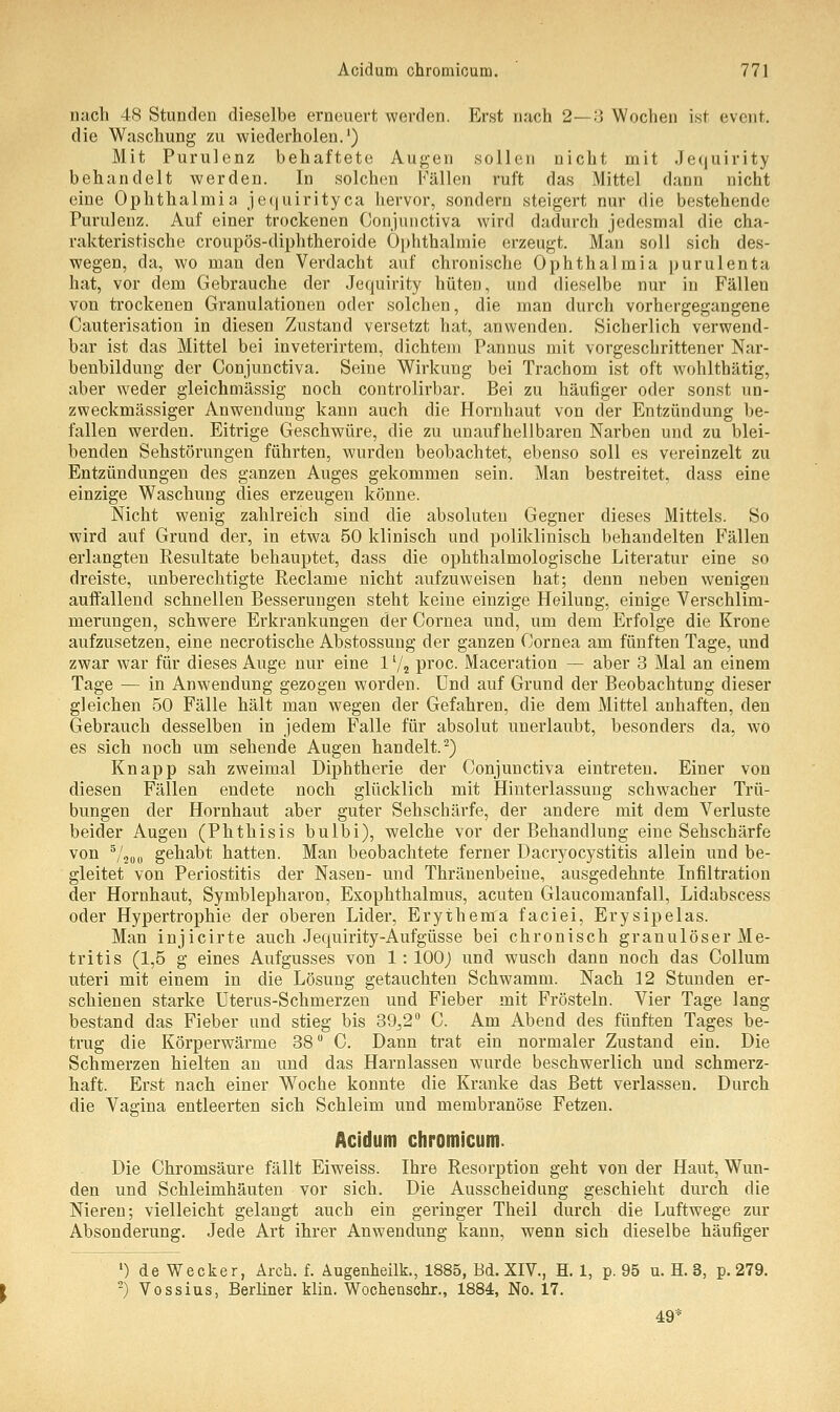 nach 48 Stunden dieselbe erneuert werden. Erst nach 2—3 Wochen ist evcnt. die Waschung zu wiederholen.1) Mit Purulenz behaftete Augen sollen nicht mit Jequirity behandelt werden. In solchen Fällen ruft das Mittel dann nicht eine Ophthalmia jequirityca hervor, sondern steigert nur die bestehende Purulenz. Auf einer trockenen Conjunctiva wird dadurch jedesmal die cha- rakteristische croupös-diphtheroide Ophthalmie erzeugt. Man soll sich des- wegen, da, wo man den Verdacht auf chronische Ophthalmia purulenta hat, vor dem Gebrauche der Jequirity hüten, und dieselbe nur in Fällen von trockenen Granulationen oder solchen, die man durch vorhergegangene Cauterisation in diesen Zustand versetzt hat, anwenden. Sicherlich verwend- bar ist das Mittel bei inveterirtem, dichtem Pannus mit vorgeschrittener Nar- benbildung der Conjunctiva. Seine Wirkung bei Trachom ist oft wohlthätig, aber weder gleichmässig noch controlirbar. Bei zu häufiger oder sonst un- zweckmässiger Anwendung kann auch die Hornhaut von der Entzündung be- fallen werden. Eitrige Geschwüre, die zu unaufhellbaren Narben und zu blei- benden Sehstörungen führten, wurden beobachtet, ebenso soll es vereinzelt zu Entzündungen des ganzen Auges gekommen sein. Man bestreitet, dass eine einzige Waschung dies erzeugen könne. Nicht wenig zahlreich sind die absoluten Gegner dieses Mittels. So wird auf Grund der, in etwa 50 klinisch und poliklinisch behandelten Fällen erlangten Resultate behauptet, dass die ophthalmologische Literatur eine so dreiste, unberechtigte Reclame nicht aufzuweisen hat; denn neben wenigen auffallend schnellen Besserungen steht keine einzige Heilung, einige Verschlim- merungen, schwere Erkrankungen der Cornea und, um dem Erfolge die Krone aufzusetzen, eine necrotische Abstossung der ganzen Cornea am fünften Tage, und zwar war für dieses Auge nur eine 11/2 proc. Maceration — aber 3 Mal an einem Tage — in Anwendung gezogen worden. Und auf Grund der Beobachtung dieser gleichen 50 Fälle hält man wegen der Gefahren, die dem Mittel anhaften, den Gebrauch desselben in jedem Falle für absolut unerlaubt, besonders da, wo es sich noch um sehende Augen handelt.2) Knapp sah zweimal Diphtherie der Conjunctiva eintreten. Einer von diesen Fällen endete noch glücklich mit Hinterlassung schwacher Trü- bungen der Hornhaut aber guter Sehschärfe, der andere mit dem Verluste beider Augen (Phthisis bulbi), welche vor der Behandlung eine Sehschärfe von 5/2U0 gehabt hatten. Man beobachtete ferner Dacryocystitis allein und be- gleitet von Periostitis der Nasen- und Thränenbeine, ausgedehnte Infiltration der Hornhaut, Symblepharon, Exophthalmus, acuten Glaucomanfall, Lidabscess oder Hypertrophie der oberen Lider, Erythema faciei, Erysipelas. Man injicirte auch Jequirity-Aufgüsse bei chronisch granulöser Me- tritis (1,5 g eines Aufgusses von 1: 100) und wusch dann noch das Collum uteri mit einem in die Lösung getauchten Schwamm. Nach 12 Stunden er- schienen starke Uterus-Schmerzen und Fieber mit Frösteln. Vier Tage lang bestand das Fieber und stieg bis 39,2° C. Am Abend des fünften Tages be- trug die Körperwärme 38° C. Dann trat ein normaler Zustand ein. Die Schmerzen hielten an und das Harnlassen wurde beschwerlich und schmerz- haft. Erst nach einer W^oche konnte die Kranke das Bett verlassen. Durch die Vagina entleerten sich Schleim und membranöse Fetzen. Acidum chromicum. Die Chromsäure fällt Eiweiss. Ihre Resorption geht von der Haut, Wun- den und Schleimhäuten vor sich. Die Ausscheidung geschieht durch die Nieren; vielleicht gelangt auch ein geringer Theil durch die Luftwege zur Absonderung. Jede Art ihrer Anwendung kann, wenn sich dieselbe häufiger 1) de Wecker, Arch. f. Augenheilk., 1885, Bd. XIV., H. 1, p. 95 u. H. 3, p. 279. 2) Vossius, Berliner klin. Wochenschr., 1884, No. 17. 49*
