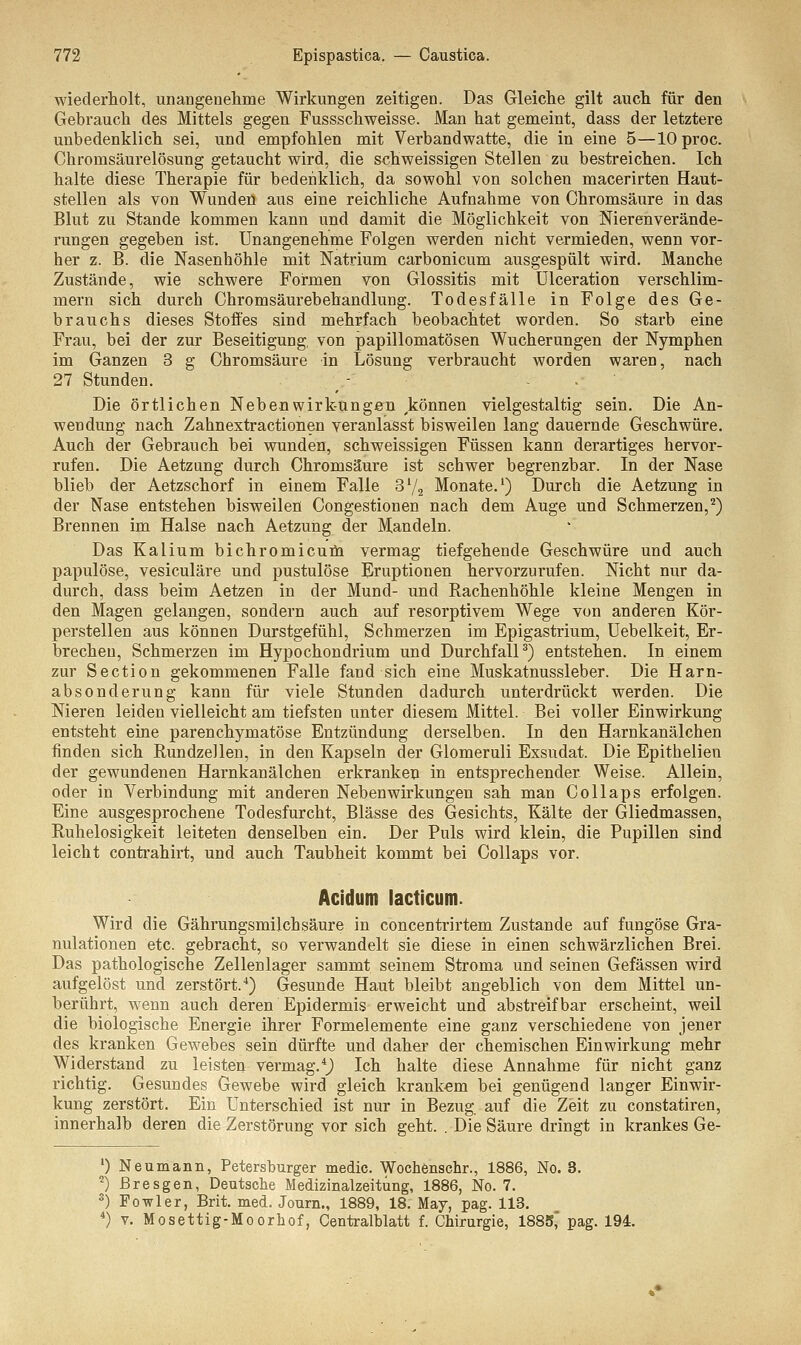 wiederholt, unangenehme Wirkungen zeitigen. Das Gleiche gilt auch für den Gebrauch des Mittels gegen Fussschweisse. Man hat gemeint, dass der letztere unbedenklich sei, und empfohlen mit Verbandwatte, die in eine 5—lOproc. Chromsäurelösung getaucht wird, die schweissigen Stellen zu bestreichen. Ich halte diese Therapie für bedenklich, da sowohl von solchen macerirten Haut- stellen als von Wunden aus eine reichliche Aufnahme von Chromsäure in das Blut zu Stande kommen kann und damit die Möglichkeit von Nierenverände- rungen gegeben ist. Unangenehme Folgen werden nicht vermieden, wenn vor- her z. B. die Nasenhöhle mit Natrium carbonicum ausgespült wird. Manche Zustände, wie schwere Formen von Glossitis mit Ulceration verschlim- mern sich dureh Chromsäurebehandlung. Todesfälle in Folge des Ge- brauchs dieses Stoffes sind mehrfach beobachtet worden. So starb eine Frau, bei der zur Beseitigung, von papillomatösen Wucherungen der Nymphen im Ganzen 3 g Chromsäure in Lösung verbraucht worden waren, nach 27 Stunden. - .-/'.;• Die örtlichen Nebenwirkungen ykönnen vielgestaltig sein. Die An- wendung nach Zahnextractionen veranlasst bisweilen lang dauernde Geschwüre. Auch der Gebrauch bei wunden, schweissigen Füssen kann derartiges hervor- rufen. Die Aetzung durch Chromsäure ist schwer begrenzbar. In der Nase blieb der Aetzschorf in einem Falle Sl/2 Monate.1) Durch die Aetzung in der Nase entstehen bisweilen Congestionen nach dem Auge und Schmerzen,2) Brennen im Halse nach Aetzung der Mandeln. Das Kalium bichromicum vermag tiefgehende Geschwüre und auch papulöse, vesiculäre und pustulöse Eruptionen hervorzurufen. Nicht nur da- durch, dass beim Aetzen in der Mund- und Rachenhöhle kleine Mengen in den Magen gelangen, sondern auch auf resorptivem Wege von anderen Kör- perstellen aus können Durstgefühl, Schmerzen im Epigastrium, Uebelkeit, Er- brechen, Schmerzen im Hypochondrium und Durchfall3) entstehen. In einem zur Section gekommenen Falle fand sich eine Muskatnussleber. Die Harn- absonderung kann für viele Stunden dadurch unterdrückt werden. Die Nieren leiden vielleicht am tiefsten unter diesem Mittel. Bei voller Einwirkung entsteht eine parenchymatöse Entzündung derselben. In den Harnkanälchen finden sich Rundzellen, in den Kapseln der Glomeruli Exsudat. Die Epithelien der gewundenen Harnkanälchen erkranken in entsprechender. Weise. Allein, oder in Verbindung mit anderen Nebenwirkungen sah man Collaps erfolgen. Eine ausgesprochene Todesfurcht, Blässe des Gesichts, Kälte der Gliedmassen, Ruhelosigkeit leiteten denselben ein. Der Puls wird klein, die Pupillen sind leicht contrahirt, und auch Taubheit kommt bei Collaps vor. Acidum lacticum. Wird die Gährungsmüchsäure in concentrirtem Zustande auf fungöse Gra- nulationen etc. gebracht, so verwandelt sie diese in einen schwärzlichen Brei. Das pathologische Zellenlager sammt seinem Stroma und seinen Gefässen wird aufgelöst und zerstört.4) Gesunde Haut bleibt angeblich von dem Mittel un- berührt, wenn auch deren Epidermis erweicht und abstreifbar erscheint, weil die biologische Energie ihrer Formelemente eine ganz verschiedene von jener des kranken Gewebes sein dürfte und daher der chemischen Einwirkung mehr Widerstand zu leisten vermag.4) Ich halte diese Annahme für nicht ganz richtig. Gesundes Gewebe wird gleich krankem bei genügend langer Einwir- kung zerstört. Ein Unterschied ist nur in Bezug auf die Zeit zu constatiren, innerhalb deren die Zerstörung vor sich geht. . Die Säure dringt in krankes Ge- ') Neumann, Petersburger medic. Wochenschr., 1886, No. 8. *) ßresgen, Deutsche Medizinalzeitüng, 1886, No. 7. 3) Fowler, Brit. med. Journ., 1889, 18. May, pag. 113. 4) v. Mosettig-Moorhof, Centralblatt f. Chirurgie, 1885, pag. 194.