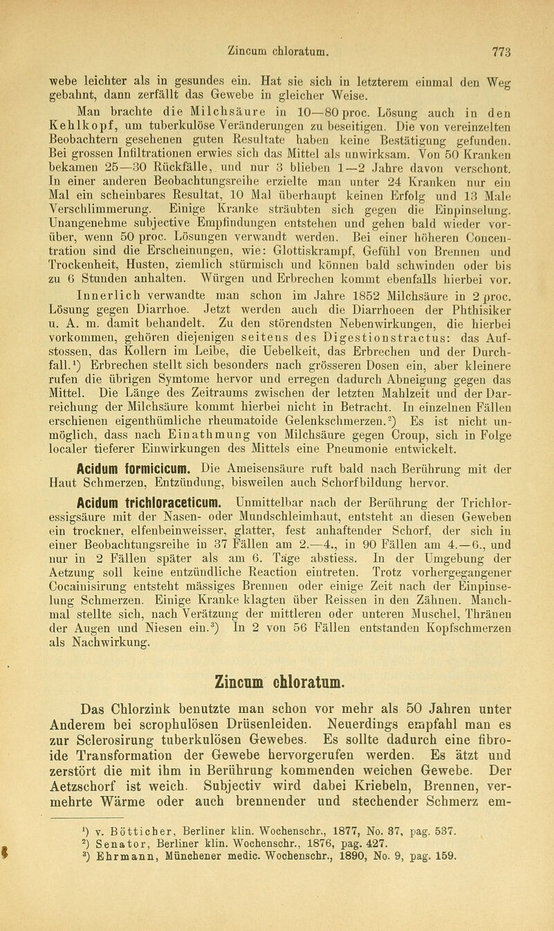 webe leichter als in gesundes ein. Hat sie sich in letzterem einmal den Weg gebahnt, dann zerfällt das Gewebe in gleicher Weise. Man brachte die Milchsäure in 10—80 proc. Lösung auch in den Kehlkopf, um tuberkulöse Veränderungen zu beseitigen. Die von vereinzelten Beobachtern gesehenen guten Resultate haben keine Bestätigung gefunden. Bei grossen Infiltrationen erwies sich das Mittel als unwirksam. Von 50 Kranken bekamen 25—30 Rückfälle,. und nur 3 blieben 1—2 Jahre davon verschont. In einer anderen Beobachtungsreihe erzielte man unter 24 Kranken nur ein Mal ein scheinbares Resultat, 10 Mal überhaupt keinen Erfolg und 13 Male Verschlimmerung. Einige Kranke sträubten sich gegen die Einpinselung. Unangenehme subjective Empfindungen entstehen und gehen bald wieder vor- über, wenn 50 proc. Lösungen verwandt werden. Bei einer höheren Concen- tration sind die Erscheinungen, wie: Glottiskrampf, Gefühl von Brennen und Trockenheit, Husten, ziemlich stürmisch und können bald schwinden oder bis zu 6 Stunden anhalten. Würgen und Erbrechen kommt ebenfalls hierbei vor. Innerlich verwandte man schon im Jahre 1852 Milchsäure in 2 proc. Lösung gegen Diarrhoe. Jetzt werden auch die Diarrhoeen der Phthisiker u. A. m. damit behandelt. Zu den störendsten Nebenwirkungen, die hierbei vorkommen, gehören diejenigen seitens des Digestionstractus: das Auf- stossen, das Kollern im Leibe, die Uebelkeit, das Erbrechen und der Durch- fall. *) Erbrechen stellt sich besonders nach grösseren Dosen ein, aber kleinere rufen die übrigen Symtome hervor und erregen dadurch Abneigung gegen das Mittel. Die Länge des Zeitraums zwischen der letzten Mahlzeit und der Dar- reichung der Milchsäure kommt hierbei nicht in Betracht. In einzelnen Fällen erschienen eigenthümliche rheumatoide Gelenkschmerzen.2) Es ist nicht un- möglich, dass nach Einathmung von Milchsäure gegen Croup, sich in Folge localer tieferer Einwirkungen des Mittels eine Pneumonie entwickelt. Acidum fOrmiciCUm. Die Ameisensäure ruft bald nach Berührung mit der Haut Schmerzen, Entzündung, bisweilen auch Schorf bildung hervor. Acidtim trichloracetiClim. Unmittelbar nach der Berührung der Trichlor- essigsäure mit der Nasen- oder Mundschleimhaut, entsteht an diesen Geweben ein trockner, elfenbeinweisser, glatter, fest anhaftender Schorf, der sich in einer Beobachtungsreihe in 37 Fällen am 2.—4., in 90 Fällen am 4.—6., und nur in 2 Fällen später als am 6. Tage abstiess. In der Umgebung der Aetzung soll keine entzündliche Reaction eintreten. Trotz vorhergegangener Cocainisirung entsteht massiges Brennen oder einige Zeit nach der Einpinse- lung Schmerzen. Einige Kranke klagten über Reissen in den Zähnen. Manch- mal stellte sich, nach Verätzung der mittleren oder unteren Muschel, Thränen der Augen und Niesen ein.3) In 2 von 56 Fällen entstanden Kopfschmerzen als Nachwirkung. Zincum chloratum. Das Chlorzink benutzte man schon vor mehr als 50 Jahren unter Anderem bei scrophulösen Drüsenleiden. Neuerdings empfahl man es zur Sclerosirung tuberkulösen Gewebes. Es sollte dadurch eine fibro- ide Transformation der Gewebe hervorgerufen werden. Es ätzt und zerstört die mit ihm in Berührung kommenden weichen Gewebe. Der Aetzschorf ist weich. Subjectiv wird dabei Kriebeln, Brennen, ver- mehrte Wärme oder auch brennender und stechender Schmerz em- x) v. Bötticher, Berliner klin. Wochenschr., 1877, No. 37, pag. 537. 2) Senator, Berliner klin. Wochenschr., 1876, pag. 427. 3) Ehrmann, Münchener medic. Wochenschr., 1890, No. 9, pag. 159.