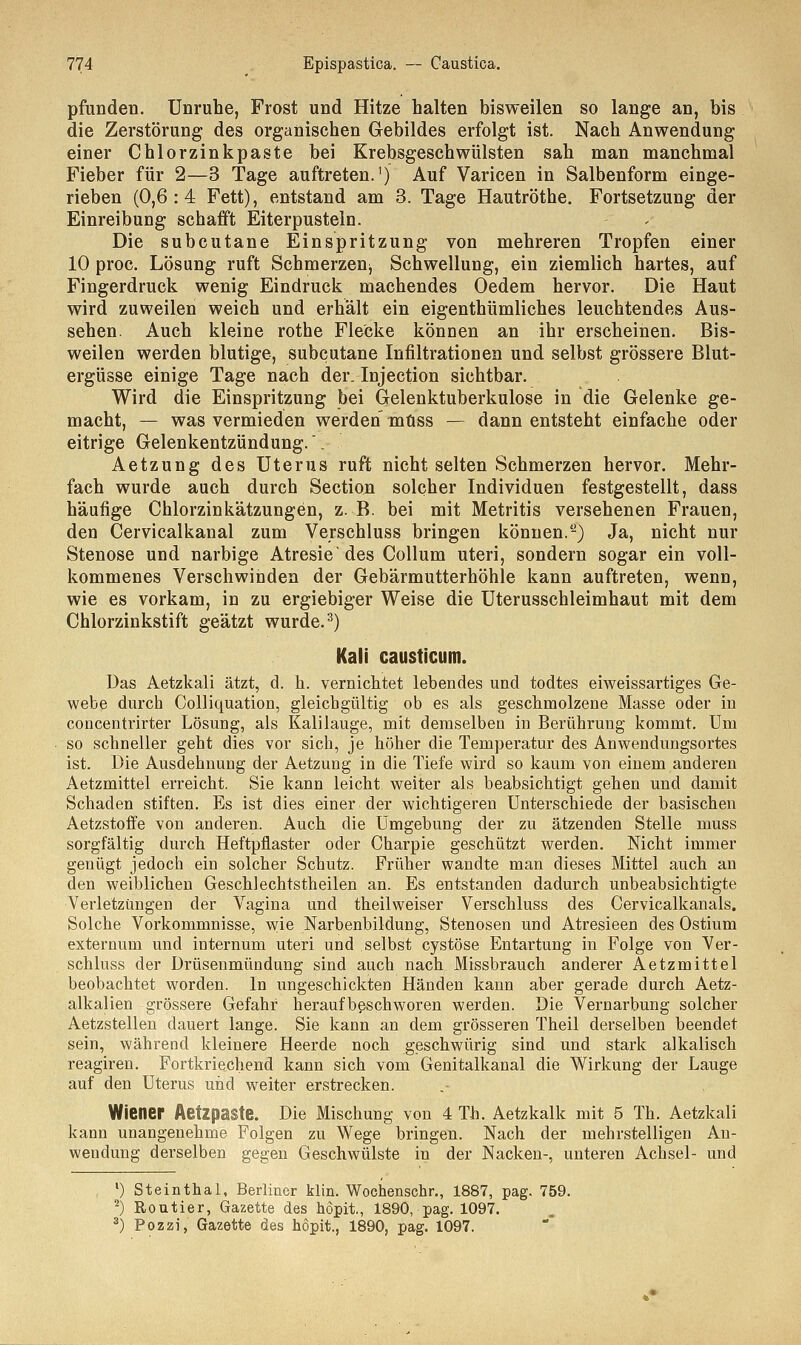 pfunden. Unruhe, Frost und Hitze halten bisweilen so lange an, bis die Zerstörung des organischen Gebildes erfolgt ist. Nach Anwendung einer Chlorzinkpaste bei Krebsgeschwülsten sah man manchmal Fieber für 2—3 Tage auftreten.1) Auf Varicen in Salbenform einge- rieben (0,6:4 Fett), entstand am 3. Tage Hautröthe. Fortsetzung der Einreibung schafft Eiterpusteln. Die subcutane Einspritzung von mehreren Tropfen einer 10 proc. Lösung ruft Schmerzenj Schwellung, ein ziemlich hartes, auf Fingerdruck wenig Eindruck machendes Oedem hervor. Die Haut wird zuweilen weich und erhält ein eigenthümliches leuchtendes Aus- sehen Auch kleine rothe Flecke können an ihr erscheinen. Bis- weilen werden blutige, subcutane Infiltrationen und selbst grössere Blut- ergüsse einige Tage nach der. Injection sichtbar. Wird die Einspritzung bei Gelenktuberkulose in die Gelenke ge- macht, — was vermieden werden müss — dann entsteht einfache oder eitrige Gelenkentzündung.'. Aetzung des Uterus ruft nicht selten Schmerzen hervor. Mehr- fach wurde auch durch Section solcher Individuen festgestellt, dass häufige Chlorzinkätzungen, z. B. bei mit Metritis versehenen Frauen, den Cervicalkanal zum Verschluss bringen können.-) Ja, nicht nur Stenose und narbige Atresie'des Collum uteri, sondern sogar ein voll- kommenes Verschwinden der Gebärmutterhöhle kann auftreten, wenn, wie es vorkam, in zu ergiebiger Weise die Uterusschleimhaut mit dem Chlorzinkstift geätzt wurde.3) Kali causticum. Das Aetzkali ätzt, d. h. vernichtet lebendes und todtes eiweissartiges Ge- webe durch Colliquation, gleichgültig ob es als geschmolzene Masse oder in concentrirter Lösung, als Kalilauge, mit demselben in Berührung kommt. Um so schneller geht dies vor sich, je höher die Temperatur des Anwendungsortes ist. Die Ausdehnung der Aetzung in die Tiefe wird so kaum von einem anderen Aetzmittel erreicht. Sie kann leicht weiter als beabsichtigt gehen und damit Schaden stiften. Es ist dies einer der wichtigeren Unterschiede der basischen Aetzstoffe von anderen. Auch die Umgebung der zu ätzenden Stelle muss sorgfältig durch Heftpflaster oder Charpie geschützt werden. Nicht immer genügt jedoch ein solcher Schutz. Früher wandte man dieses Mittel auch an den weiblichen Geschlechtstheilen an. Es entstanden dadurch unbeabsichtigte Verletzungen der Vagina und theilweiser Verschluss des Cervicalkanals. Solche Vorkommnisse, wie Narbenbildung, Stenosen und Atresieen des Ostium externum und internum uteri und selbst cystöse Entartung in Folge von Ver- schluss der Drüsenmündung sind auch nach Missbrauch anderer Aetzmittel beobachtet worden. In ungeschickten Händen kann aber gerade durch Aetz- alkalien grössere Gefahr heraufbeschworen werden. Die Vernarbung solcher Aetzstellen dauert lange. Sie kann an dem grösseren Theil derselben beendet sein, während kleinere Heerde noch geschwürig sind und stark alkalisch reagiren. Fortkriechend kann sich vom Genitalkanal die Wirkung der Lauge auf den Uterus und weiter erstrecken. Wiener Aetzpaste. Die Mischung von 4 Th. Aetzkalk mit 5 Th. Aetzkali kann unangenehme Folgen zu Wege bringen. Nach der mehrstelligen An- wendung derselben gegen Geschwülste in der Nacken-, unteren Achsel- und 1) Steinthal, Berliner klin. Wochenschr., 1887, pag. 759. 2) Routier, Gazette des hopit., 1890, pag. 1097. 3) Pozzi, Gazette des hopit., 1890, pag. 1097.
