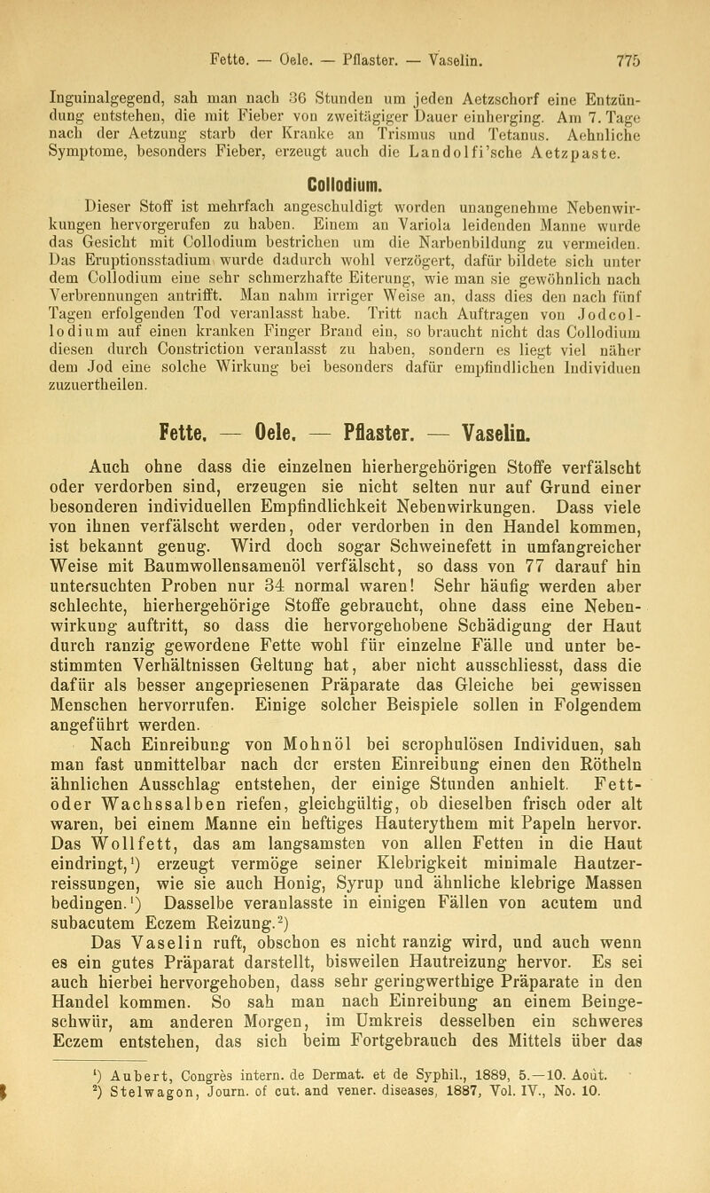 Inguinalgegend, sah man nach 36 Stunden um jeden Aetzschorf eine Entzün- dung entstehen, die mit Fieber von zweitägiger Dauer einherging. Am 7. Tage nach der Aetzung starb der Kranke an Trismus und Tetanus. Aehnliche Symptome, besonders Fieber, erzeugt auch die Landolfi'sche Aetzpaste. Collodium. Dieser Stoff ist mehrfach angeschuldigt worden unangenehme Nebenwir- kungen hervorgerufen zu haben. Einem an Variola leidenden Manne wurde das Gesicht mit Collodium bestrichen um die Narbenbildung zu vermeiden. Das Eruptionsstadium wurde dadurch wohl verzögert, dafür bildete sich unter dem Collodium eine sehr schmerzhafte Eiterung, wie man sie gewöhnlich nach Verbrennungen antrifft. Man nahm irriger Weise an, dass dies den nach fünf Tagen erfolgenden Tod veranlasst habe. Tritt nach Auftragen von Jod col- lodium auf einen kranken Finger Brand ein, so braucht nicht das Collodium diesen durch Constriction veranlasst zu haben, sondern es liegt viel näher dem Jod eine solche Wirkung bei besonders dafür empfindlichen Individuen zuzuertheilen. Fette, — Oele. — Pflaster. — Vaselin. Auch ohne dass die einzelnen hierhergehörigen Stoffe verfälscht oder verdorben sind, erzeugen sie nicht selten nur auf Grund einer besonderen individuellen Empfindlichkeit Nebenwirkungen. Dass viele von ihnen verfälscht werden, oder verdorben in den Handel kommen, ist bekannt genug. Wird doch sogar Schweinefett in umfangreicher Weise mit Baumwollensamenöl verfälscht, so dass von 77 darauf hin untersuchten Proben nur 34 normal waren! Sehr häufig werden aber schlechte, hierhergehörige Stoffe gebraucht, ohne dass eine Neben- wirkung auftritt, so dass die hervorgehobene Schädigung der Haut durch ranzig gewordene Fette wohl für einzelne Fälle und unter be- stimmten Verhältnissen Geltung hat, aber nicht ausschliesst, dass die dafür als besser angepriesenen Präparate das Gleiche bei gewissen Menschen hervorrufen. Einige solcher Beispiele sollen in Folgendem angeführt werden. Nach Einreibung von Mohnöl bei scrophulösen Individuen, sah man fast unmittelbar nach der ersten Einreibung einen den Röthein ähnlichen Ausschlag entstehen, der einige Stunden anhielt. Fett- oder Wachssalben riefen, gleichgültig, ob dieselben frisch oder alt waren, bei einem Manne ein heftiges Hauterythem mit Papeln hervor. Das Wollfett, das am langsamsten von allen Fetten in die Haut eindringt,1) erzeugt vermöge seiner Klebrigkeit minimale Hautzer- reissungen, wie sie auch Honig, Syrup und ähnliche klebrige Massen bedingen.1) Dasselbe veranlasste in einigen Fällen von acutem und subacutem Eczem Reizung.2) Das Vaselin ruft, obschon es nicht ranzig wird, und auch wenn es ein gutes Präparat darstellt, bisweilen Hautreizung hervor. Es sei auch hierbei hervorgehoben, dass sehr geringwerthige Präparate in den Handel kommen. So sah man nach Einreibung an einem Beinge- schwür, am anderen Morgen, im Umkreis desselben ein schweres Eczem entstehen, das sich beim Fortgebrauch des Mittels über das 1) Aubert, Congres intern, de Dermal et de Syphil., 1889, 5. —10. Aoiit. 2) Stelwagon, Journ. of cut. and vener. diseases, 1887, Vol. IV., No. 10.