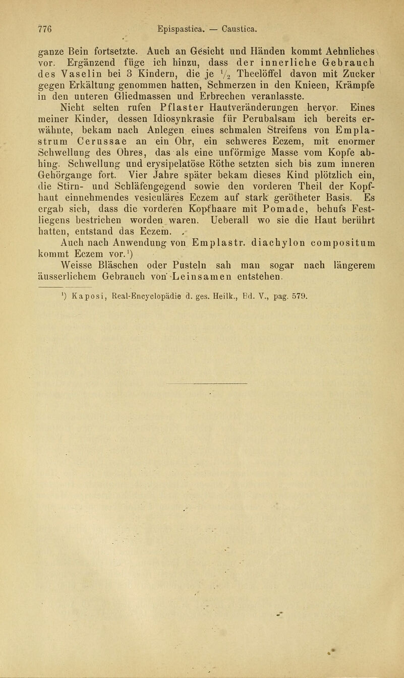 ganze Bein fortsetzte. Auch an Gesicht und Händen kommt Aehnliches vor. Ergänzend füge ich hinzu, dass der innerliche Gebrauch des Vaselin bei 3 Kindern, die je l/2 Theelöflfel davon mit Zucker gegen Erkältung genommen hatten, Schmerzen in den Knieen, Krämpfe in den unteren Gliedmassen und Erbrechen veranlasste. Nicht selten rufen Pflaster Hautveränderucgen hervor. Eines meiner Kinder, dessen Idiosynkrasie für Perubalsam ich bereits er- wähnte, bekam nach Anlegen, eines schmalen Streifens von Empla- strum Cerussae an ein Ohr, ein schweres Eczem, mit enormer Schwellung des Ohres, das als eine unförmige Masse vom Kopfe ab- hing. Schwellung und erysipelatöse Röthe setzten sich bis zum inneren Gehörgange fort. Vier Jahre später bekam dieses Kind plötzlich ein, die Stirn- und Schläfengegend sowie den vorderen Theil der Kopf- haut einnehmendes vesiculäres Eczem auf stark gerötheter Basis. Es ergab sich, dass die vorderen Kopfhaare mit Pomade, behufs Fest- liegens bestrichen worden waren. Ueberall wo sie die Haut berührt hatten, entstand das Eczem. . Auch nach Anwendung von Emplastr. diachylon compositum kommt Eczem vor.1) Weisse Bläschen oder Pusteln sah man sogar nach längerem äusserlichem Gebrauch von'Leinsamen entstehen. 0 Kaposi, Real-Encyclopädie d. ges. Heilk., Bd. V., pag. 579.
