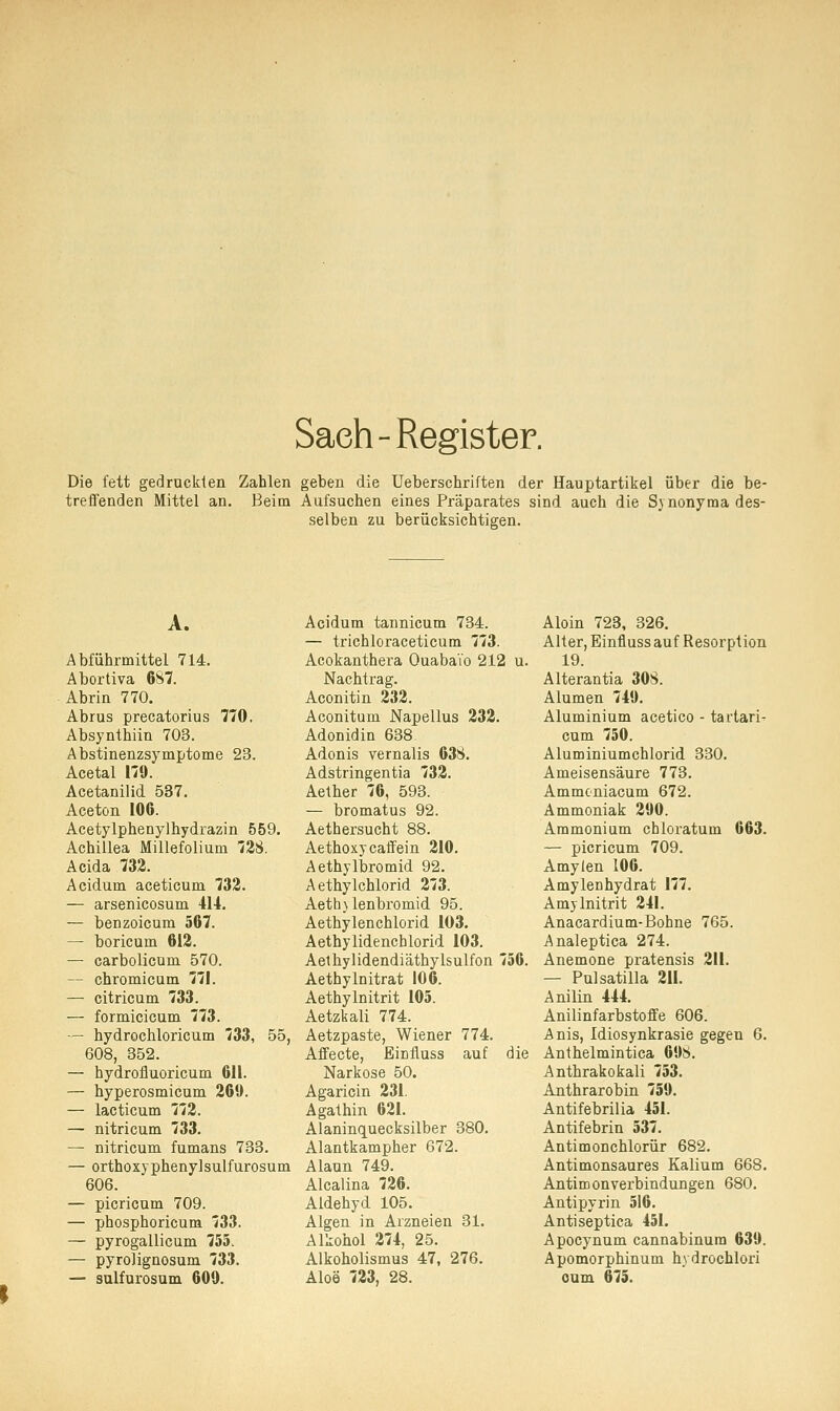 Saeh-Register. Die fett gedruckten Zahlen geben die Ueberschriften der Hauptartikel über die be- treffenden Mittel an. Beim Aufsuchen eines Präparates sind auch die Synonyma des- selben zu berücksichtigen. A. Abführmittel 714. Abortiva 687. Abrin 770. Abrus precatorius 770. Absynthiin 703. Abstinenzsymptome 23. Acetal 179. Acetanilid 537. Aceton 106. Acetylphenylhydrazin 559. Achillea Millefolium 728. Acida 732. Acidum aceticum 732. — arsenicosum 414. — benzoicum 567. — boricum 612. — carbolicum 570. — chromicum 771. — citricum 733. — formicicum 773. — hydrochloricum 733, 55, 608, 352. — hydrofluoricum 611. — hyperosmicum 260. — lacticum 772. — nitricum 733. — nitricum fumans 733. — orthoxyphenylsulfurosum 606. — picricum 709. — phosphoricum 733. — pyrogallicum 755. — pyrolignosum 733. — sulfurosum 600. Acidum tannicum 734. — trichloraceticum 773. Acokanthera Ouabai'o 212 u. Nachtrag. Aconitin 232. Aconitum Napellus 232. Adonidin 638. Adonis vernalis 638. Adstringentia 732. Aether 76, 593. — bromatus 92. Aethersucht 88. Aethoxycaffein 210. Aethylbromid 92. Aethylchlorid 273. Aeth)lenbromid 95. Aethylenchlorid 103. Aethylidenchlorid 103. Aethylidendiäthylsulfon 756. Aethy Initrat 106. Aethylnitrit 105. Aetzbali 774. Aetzpaste, Wiener 774. Affecte, Einfluss auf die Narkose 50. Agaricin 231. Agathin 621. Alaninquecksilber 380. Alantkampher 672. Alaun 749. Alcalina 726. Aldehyd 105. Algen in Arzneien 31. Alkohol 274, 25. Alkoholismus 47, 276. Aloe 723, 28. Aloin 723, 326. Alter, Einfluss auf Resorption 19. Alterantia 308. Alumen 740. Aluminium acetico - tartari- cum 750. Aluminiumchlorid 330. Ameisensäure 773. Ammoniacum 672. Ammoniak 290. Ammonium chloratum 663. — picricum 709. Amylen 106. Amylenhydrat 177. Amylnitrit 241. Anacardium-Bohne 765. Analeptica 274. Anemone pratensis 211. — Pulsatilla 211. Anilin 444. Anilinfarbstoffe 606. Anis, Idiosynkrasie gegen 6. Anthelmintica 69$. Anthrakokali 753. Anthrarobin 759. Antifebrilia 451. Antifebrin 537. Antimonchlorür 682. Antimonsaures Kalium 668. Antimon Verbindungen 680. Antipyrin 516. Antiseptica 451. Apocynum cannabinura 639. Apomorphinum hydrochlori oum 675.