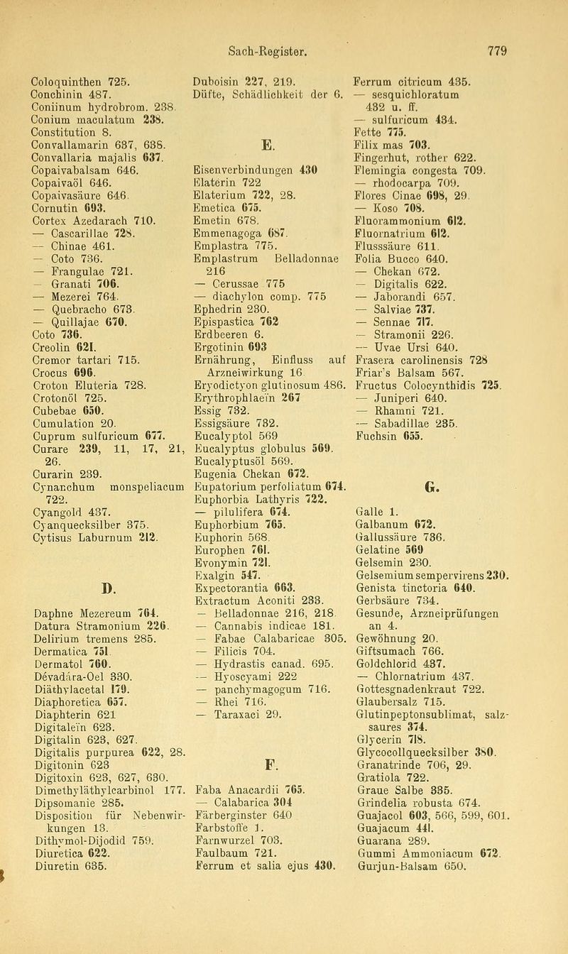 Coloquinthen 725. Conchinin 487. Coniinum hydrobrom. 238. Gonium inaculatum 238. Constitution 8. Convallamarin 637, 638. Convallaria majalis 037. Copaivabalsam 646. Copaivaöl 646. Copaivasäure 646. Cornutin 693. Cortex Azedarach 710. — Cascarillae 728. - Chinae 461. - Coto 736. — Frangulae 721. Granati 706. — Mezerei 764. — Quebracho 673. — Quillajae 670. Coto 736. Creolin 621. Cremor tartari 715. Crocus 696. Croton Eluteria 728. Crotonöl 725. Cubebae 650. Cumulation 20. Cupram sulfuricum 677. Curare 239, 11, 17, 21, 26. Curarin 239. Cynanchum monspeliacum 722. Cyangold 437. Cyanquecksilber 375. Cytisus Laburnum 212. D. Daphne Mezereum 764. Datura Stramonium 226. Delirium tremens 285. Dermatica 751. DermatoL 760. Devadära-Oel 330. Diäthylacetal 179. Diapboretica 657. Diaphterin 621 Digitalem 623. Digitalin 623, 627. Digitalis purpurea 622, 28. Digitonin 623 Digitoxin 623, 627, 630. Dimethyläthylcarbinol 177. Dipsomanie 285. Disposition für Nebenwir- kungen 13. Dithymol-Dijodid 759. Diuretica 622. Diuretin 635. Duboisin 227, 219. Düfte, Schädlichkeit der 6. E. Eisenverbindungen 430 Elaterin 722 Elaterium 722, 28. Emetica 675. Emetin 678. Emmenagoga 687. Emplastra 775. Emplastrum Belladonnae 216 — Cerussae 775 — diachylon comp. 775 Ephedrin 230. Epispastica 762 Erdbeeren 6. Ergotinin 693 Ernährung, Einfluss auf Arzneiwirkung 16 Eryodictyon glutinosum 486. Erythrophlaei'n 267 Essig 732. Essigsäure 732. Eucalyptol 569 Eucalyptus globulus 569. Eucalyptusöl 569. Eugenia Chekan 672. Eupatorium perfoliatum 674. Euphorbia Lathyris 722. — pilulifera 674. Euphorbium 765. Euphorin 568. Europhen 761. Evonymin 721. Exalgin 547. Expectorantia 663. Extractum Aconiti 233. — Belladonnae 216, 218. — Cannabis indicae 181. — Fabae Calabaricae 305. — Filicis 704. — Hydrastis canad. 695. — Byoscyami 222 — panchymagogum 716. — Rhei 716/ — Taraxaci 29. F. Faba Anacardii 765. — Calabarica 304 Färberginster 640 Farbstoffe 1. Farnwurzel 703. Faulbaum 721. Ferrum et salia ejus 430. Ferrum citricum 435. — sesquichloratum 432 u. ff. — sulfuricum 434. Fette 775. Filix mas 703. Fingerhut, rother 622. Flemingia congesta 709. — rhodocarpa 709. Flores Cinae 698, 29. — Koso 708. Fluorammonium 612. Fluornatrium 612. Flusssäure 611. Folia Bucco 640. — Chekan 072. — Digitalis 622. — Jaborandi 657. — Salviae 737. — Sennae 717. — Stramonii 226. — Uvae Ursi 640. Frasera carolinensis 728 Friar's Balsam 567. Fructus Colocynthidis 725. — Juniperi 640. — Rhamni 721. -- Sabadillae 235. Fuchsin 655. G. Galle 1. Galbanum 672. Gallussäure 736. Gelatine 569 Gelsemin 230. Gelsemium sempervirens 230. Genista tinctoria 640. Gerbsäure 734. Gesunde, Arzneiprüfungen an 4. Gewöhnung 20. Giftsumach 766. Goldchlorid 437. — Chlornatrium 437. Gottesgnadenkraut 722. Glaubersalz 715. Glutinpeptonsublimat, salz- saures 374. Glycerin 718. Glycocollquecksilber 380. Granatrinde 706, 29. Gratiola 722. Graue Salbe 335. Grindelia robusta 674. Guajacol 603, 566, 599, 601. Guajacum 441. Guarana 289. Gummi Ammoniacum 672. Gurjun-Balsam 650.