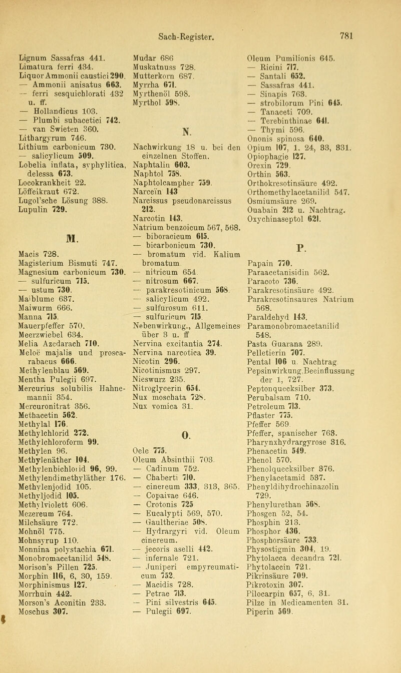 Lignum Sassafras 441. Limatura f'erri 434. Liquor Ammonii caustici290. — Ammonii anisatus 603. — ferri sesquichlorati 432 u. ff. — Hollandicus 103. — Plumbi subacetici 742. — van Swieten 360. Lithargyrum 746. Lithium carbonicum 730. — salicylicum 509. Lobelia inflata, syphilitica, delessa 673. Locokrankheit 22. Löffelkraut 672. Lugol'sche Lösung 388. Lupulin 729. M. Macis 728. Magisterium Bismuti 747. Magnesium carbonicum 730. — sulfuricum 715. — ustum 730. Maiblume 637. Maiwurm 666. Manna 715. Mauerpfeffer 570. Meerzwiebel 634. Melia Azedarach 710. Meloe majalis und prosca- rabaeus 666. Methylenblau 569. Mentha Pulegii 697. Mercurius solubilis Hahne- mannii 354. Mercuronitrat 356. Methacetin 562. Methylal 176. Methylchlorid 272. Methylchloroform 99. Methylen 96. Methylenäther 104. Melhylenbichloiid 96, 99. Methylendimethyläther 176. Methylenjodid 105. Methyljodid 105. Methylviolett 606. Mezereum 764. Milchsäure 772. Mohnöl 775. Mohnsyrup 110. Monnina polystachia 671. Monobromacetanüid 548. Morison's Pillen 725. Morphin 116, 6, 30, 159. Morphinismus 127. Morrhuin 442. Morson's Aconitin 233. Moschus 307. Mudar 686 Muskatnuss 728. Mutterkorn 687. Myrrha 671. Myrthenöl 598. Myrthol 59S. N. Nachwirkung 18 u. bei den einzelnen Stoffen. Naphtaliu 603. Naphtol 758. Naphtolcampher 759. Narcein 143 Narcissus pseudonarcissus 212. Narcotin 143. Natrium benzoicum 567, 568. — biboracicum 615. — bicarbonicum 730. — bromatum vid. Kalium bromatum — nitricum 654. — nitrosum 667. — parakresotinicum 568. — salicylicum 492. — sulfurosum 611. — sulfuricum 715. Nebenwirkung., Allgemeines über 3 u. ff Nervina excitantia 274. Nervina narcotica 39. Nicotin 296. Nicotinismus 297. Nieswurz 235. Nitroglycerin 654. Nux moschata 728. Nux vomica 31. 0. Oele 775. Oleum Absinthii 703. — Cadinum 752. — Chaberti 710. — cinereum 333, 313, 365. — Copaivae 646. — Crotonis 725 — Eucalypti 569, 570. — Gaultheriae 508. — Hydrargyri vid. Oleum cinereum. — jecoris aselli 442. — infernale 721. — Juniperi empyreumati- cum 752. — Macidis 728. — Petrae 713. — Pini silvestris 645. — Pulegii 697. Oleum Pumilionis 645. — Ricini 717. — Santali 652. — Sassafras 441. — Sinapis 763. — strobilorum Pini 645. — Tanaceti 709. — Terebinthinae 641. — Thymi 596. Ononis spinosa 640. Opium 107, 1. 24, 33, 831. Opiophagie 127. Orexin 729. Orthin 563. Orthokresotinsäure 492. Orthomethylacetanilid 547. Osmiumsäure 269. Ouabain 212 u. Nachtrag. Oxychinaseptol 621. Papain 770. Paraacetanisidin 562. Paracoto 736. Parakresotinsäure 492. Parakresotinsaures Natrium 568. Paraldehyd 143. Paramonobromacetanilid 548. Pasta Guarana 289. Pelletierin 707. Pental 106 u. Nachtrag. Pepsinwirkung.Beeinflussung der 1, 727. Peptonquecksilber 373. Perubalsam 710. Petroleum 713. Pflaster 775. Pfeffer 569. Pfeffer, spanischer 763. Pharynxhydrargyrose 316. Phenacetin 549. Phenol 570. Phenolquecksilber 376. Phenylacetamid 537. Phenyldihydrochinazolin 729. Phenylurethan 56S. Phosgen 52, 54. Phosphin 213. Phosphor 436. Phosphorsäure 733. Physostigmin 304.. 19. Phytolacca decandra 721. Phytolaccin 721. Pikrinsäure 709. Pikrotoxin 307. Pilocarpin 657, 6, 31. Pilze in Medicamenten 31. Piperin 569.