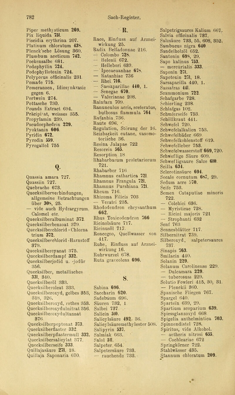 Piper methysticum 260. Pix liquida 751. Piscidia erythrina 207. Platinum chloratum 438. Plenck'sche Lösung 360, Plumbum aceticum 742. Pockensalbe 681. Podophyllin 724. Podophyllotoxin 724. Polyporus officinalis 231. Pomade 775. Pomeranzen, Idiosynkrasie gegen 6. Portwein 274. Pottasche 730. Pounds Extract 694. Präcipiiat, weisses 355. Propylamin 239. Pseudoephedrin 229. Pyoktanin 606. Pyridin 672. Pyrodin 550. Pyrogallol 755 Quassia amara 727. Qu assiin 727. Quebracho 673. Quecksilberverbindungen, allgemeine Betrachtungen über 308, 25. — vide auch Hydrargyrum. Calomel etc. Quecksilberalbuminat 372. Quecksiiberbenzoat 379. Quecksilberchlorid - Chlorna trium 372. Quecksilberchlorid -Harnstoff 379. Quecksilbercyanat 375. Quecksilberdampf 332. Quecksilberjodid u. -jodür 356. Quecksilber, metallisches 331, 340. Queoksilberöl 333. Quecksilberoleat 333. Quecksilberoxyd, gelbes 353, •318, 326. Quecksilberoxyd, rothes 353. Quecksilberoxydulnitrat 356. Quecksilberoxydultannät 376 Quecksilberpeptonat 373. Quecksilbernaster 332. Quecksilberpflastermull 332. Quecksilbersalicylat 377. Quecksilberseife 333. Quillajasäure 271, 18. Quillaja Saponaria 670, R. Race, Einfluss auf Arznei- wirkung 25. Radix Belladonnae 216. — Colombo 728. — Helenii 672. — Hellebori 639. —' Ipecacuanhae 67S. — Ratanhiae 736 — Rhei 716. — Sarsaparillae 440, 1. — Senegae 670. — Valerianae 208. Rainfarn 709. Ranunculus acris, sceleratus, bulbosus flammula 764 Ratanhia 736. Raute 696. ' Regulation, Störung der 16. Reizbarkeit cutane, vasomo- torische 36. Resina Jalapae 722 Resorcin 565. Resorption 18 Rhabarbarum proletariorum 721. Rhabarber 716 Rhamnus cathartica 721. Rhamnus Frangula 721. Rhamnus Purshiana 721. Rheum 716. Rhizoma. Filicis 703 — Veratri 235. Rhododendron chrysanthum 662. Rhus Toxicodendron 766 Ricinolsäure 717. Ricinusöl 717- Roncegno, Quellwasser von 417. Ruhe, Einfiuss auf Arznei- wirkung 16. Ruhrwurzel 678. Ruta graveolens 696. s. Sabina 696. Saccharin 620. Sadebaum 696. Säuren 732, 1. Salbei 737. . Salicin 5i0. Salicylsäure 492, 36. Salicylsäuremethylester 508. Salipyrin 537. Salmiak 663. ■ Salol 511. Salpeter, 654.' Salpetersäure 733. — rauchende 733. • Salpetrigsaures Kalium 667. Salvia officinalis 737. Salzsäure 733, 55, 608, 352. Sambucus nigra 640 Sandelholzöl' 652. Santonin 608, 29. Sapo kalinus 753. — mercürialis 333. Saponin 271. Sapotoxin 271, 18. Sarsaparilla 440, 1. Sassafras 441.' Scammonium 722. Schafgarbe 728. Schierling 238. Schlafgas 102. Schmierseife 753. Schöllkraut 441. Schwefel 720. Schwefelalkalien 753. Schwefelbäder 669. Schwefelkohlenstoff 619. Schwefelleber 753. Schwefelwasserstoff 669,720. Schweflige Säure 609. Schwefligsaure Salze 610. Scilla 634. Sclerotinsäure 694. Seeale cornutum 687, 29. Sedum acre 570. Seife 753. Semen Cataputiae minoris 722. — Colchici 636. — Myristicae 728. — Ricini majoris 721 — Strophanti 632 Senf 763 Sennesblätter 717. Silbernitrat 739. Silberoxyd, salpetersaures 737. Sinapis 763. Smilacin 440. Solanin 229. Solanum Carolinense 229. — Dulcamara 229. — tuberosum 229. Solutio Fowleri 415, 30, 31. — Plenckii 360. Spanische Fliegen 767. Spargel 640. Spartei'n 639, 29. Spartium scoparium 639. Spiessglanzoxyd 668. Spigelia anthelmintica 703. Spinnendistel 728. Spiritus, vide Alkohol. — aetheris nitrosi 655. — Cochleariae 672 Springkörner 722. Stahlwässer 435. S.tannum chloratum 209.