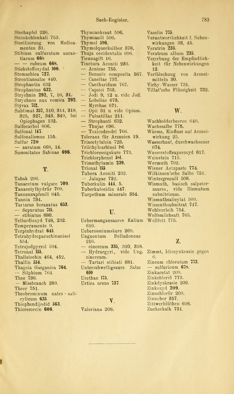 Stechapfel 226. Steinkohlenkali 753. Sterilisirung von Medica- menten 31. Stibium sulfuratum auran- tiacum 668 — — rubeixm 668. Stickstoff oxy dal 160. Stomachica 727. Strontiansalze 440. Strophantin 632. Strophantus 632. Strychnin 292, 7, 16, 81. Strychnos nux vomica 292. Styrax 712. Sublimat 357, 310, 314, 318, 325, 327, 343, 349, bei Opiophagen 132. Sulfocarbol 606. Sulfonal 147. Sulfonalismus 155. Sulfur 720 — auratum 668, 14. Summitates Sabinae 696. T. Tabak 296. Tanacetum vulgare 709. Tanacetylhydrür 709. Tannenzapfenöl 645. Tannin 734. Tartarus boraxatus 653. — depuratus 715. — stibiatus 680. Tellurdioxyd 748, 232. Temperamente 9. Terpinhydrat 645. Tetrahydroparachinanisol 554. Tetrajodpyrrol 594. Tetronal 155. Thalleiochin 464, 452. Thallin 554. Thapsia Garganica 764. — Silphium 764. Thee 736. — Missbrauch 289. Theer 751. Theobrominum natro - sali- cylicum 635. ThiophendiJodid 563. Thioresorcin 606. Thymiankraut 596. Thymianöl 596. Thymol 596. Thymolquecksilber 378. Thuja occidentalis 696. Ticunagift 16. Tinctura Aconiti 283. — Arnicae 755. — Benzoes composita 567. — Canellae 737. — Cantharidum 767. — Capsici 763. — Jodi 9, 12 u. viele Jod. — Lobeliae 678. — Myrrhae 671. — Opii 31 u vide Opium. — Pulsatillae 211. — Stropbanti 632. — Thujae 696. — Toxicodendri 766. Toleranz für Arzneien 19. Triacetylaloin 723. Triäthylcarbinol 181. Trichloressigsäure 773. Trichlorphenol 581. Trimethylamin 239. Trional 155 Tubera Aconiti 232. — Jalapae 722. Tuberkulin 444, 5. Taberkulocidin 447. Turpethum minerale 354. TJ. Uebermangansaures Kalium 616. Ueberosminmsäure 269. Unguentnm Belladonnae 216. — cinereum 335, 310, 318. — Hydrargyri, vide Ung. cinereum. — Tartari stibiati 681. Unterschwefligsaure Salze 610 Urethan 175. Urtica urens 737. Valeriana 208. Vaselin 775. Verantwortlichkeit f. Neben- wirkungen 33, 45. Veratrin 235. Veratrum album 235. Vererbung der Empfindlich- keit für Nebenwirkungen 12. Verfälschung von Arznei- mitteln 30. Vichy-Wasser 731. Villat'sche Flüssigkeit 732. w. Wachholderbeeren 640. Wacnssalbe 775. Wärme, Einfluss auf Arznei- wirkung 25. Wasserhanf, durchwachsener 674. Wasserstoffsuperoxyd 617. Weinstein 715. Wermuth 702. Wiener Aetzpaste 774. Wükinson'sche Salbe 751. Wintergreenöl 508. Wismuth, basisch salpeter- saures, vide Bismutum subnitricum. Wismuthsalicylat 509. Wismuthsubnitrat 747. Wohlverleih 754. Wolfsmilchsaft 765. Wollfett 775. z. Zimmt, Idiosynkrasie gegen 6. Zincum chloratum 773. — sulfuricum 678. Zinkacetat 209. Zinkcblorid 773. Zinkdyskrasie 209. Zinkoxyd 209. Zinnchlorür 209. Zinnober 357. Zittwerblüthen 698. Zuckerkalk 731.