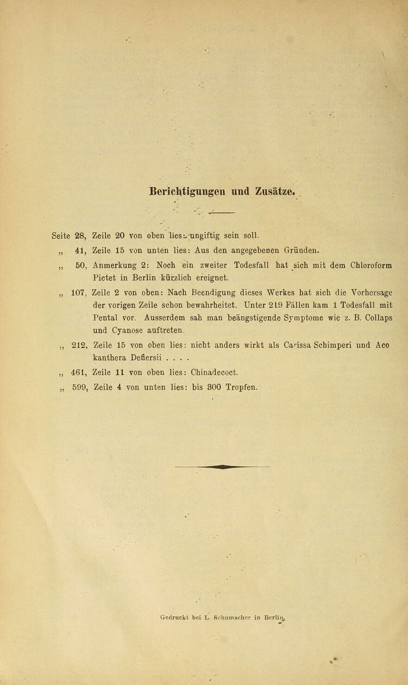 Berichtigungen und Zusätze. Seite 28, Zeile 20 von oben lies:, ungiftig sein soll. ,, 41, Zeile 15 von unten lies.: Aus den angegebenen Gründen. ,, 50, Anmerkung 2: Noch ein zweiter Todesfall hat sich mit dem Chloroform Pictet in Berlin kürzlich ereignet. „ 107, Zeile 2 von oben: Nach Beendigung dieses Werkes hat sich die Vorhersage der vorigen Zeile schon bewahrheitet. Unter 219 Fällen kam 1 Todesfall mit Pental vor. Ausserdem sah man beängstigende Symptome wie z. B. Collaps und Cyanose auftreten. ,, 212, Zeile 15 von oben lies: nicht anders wirkt als Caässa Schimperi und Aco kanthera Defiersii .... ,, 461, Zeile 11 von oben lies: Chinadecoct. „ 599, Zeile 4 von unten lies: bis 300 Tropfen. Gedruckt bei L. Schumacher in Berlin.