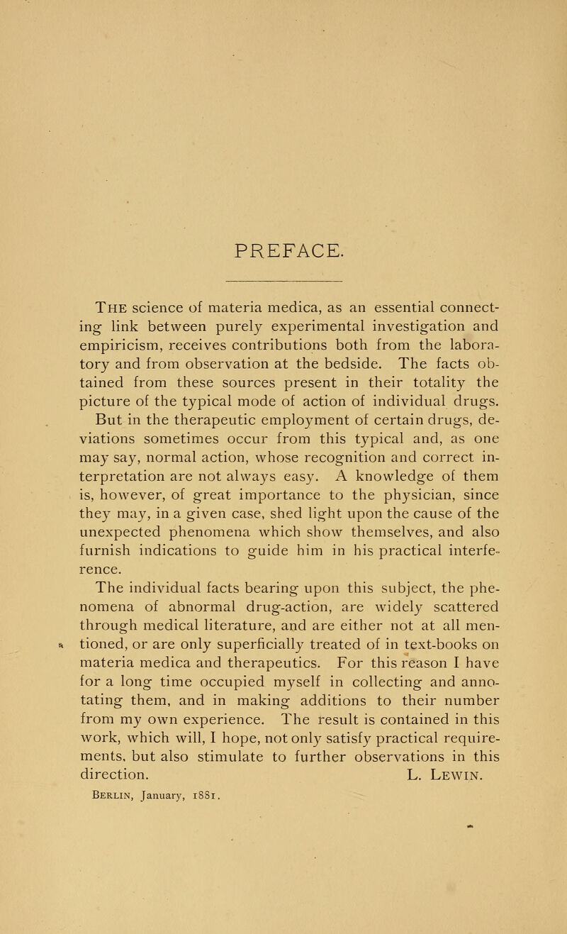 PREFACE. The science of materia medica, as an essential connect- ing link between purely experimental investigation and empiricism, receives contributions both from the labora- tory and from observation at the bedside. The facts ob- tained from these sources present in their totality the picture of the typical mode of action of individual drugs. But in the therapeutic employment of certain drugs, de- viations sometimes occur from this typical and, as one may say, normal action, whose recognition and correct in- terpretation are not always easy. A knowledge of them is, however, of great importance to the physician, since they may, in a given case, shed light upon the cause of the unexpected phenomena which show themselves, and also furnish indications to guide him in his practical interfe- rence. The individual facts bearing upon this subject, the phe- nomena of abnormal drug-action, are widely scattered through medical literature, and are either not at all men- tioned, or are only superficially treated of in text-books on materia medica and therapeutics. For this reason I have for a long time occupied myself in collecting and anno- tating them, and in making additions to their number from my own experience. The result is contained in this work, which will, I hope, not only satisfy practical require- ments, but also stimulate to further observations in this direction. L. Lewin. Berlin, January, 1881.