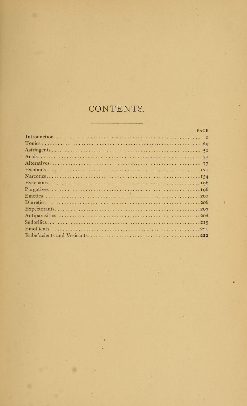 CONTENTS. PAGE Introduction I Tonics . .. , ... 29 Astringents 51 Acids 70 Alteratives 77 Excitants 131 Narcotics 134 Evacuants 196 Purgatives 196 Emetics 200 Diuretics 206 Expectorants 207 Antiparasitics 208 Sudorifics.., , .215 Emollients 221 Rubefacients and Vesicants 222