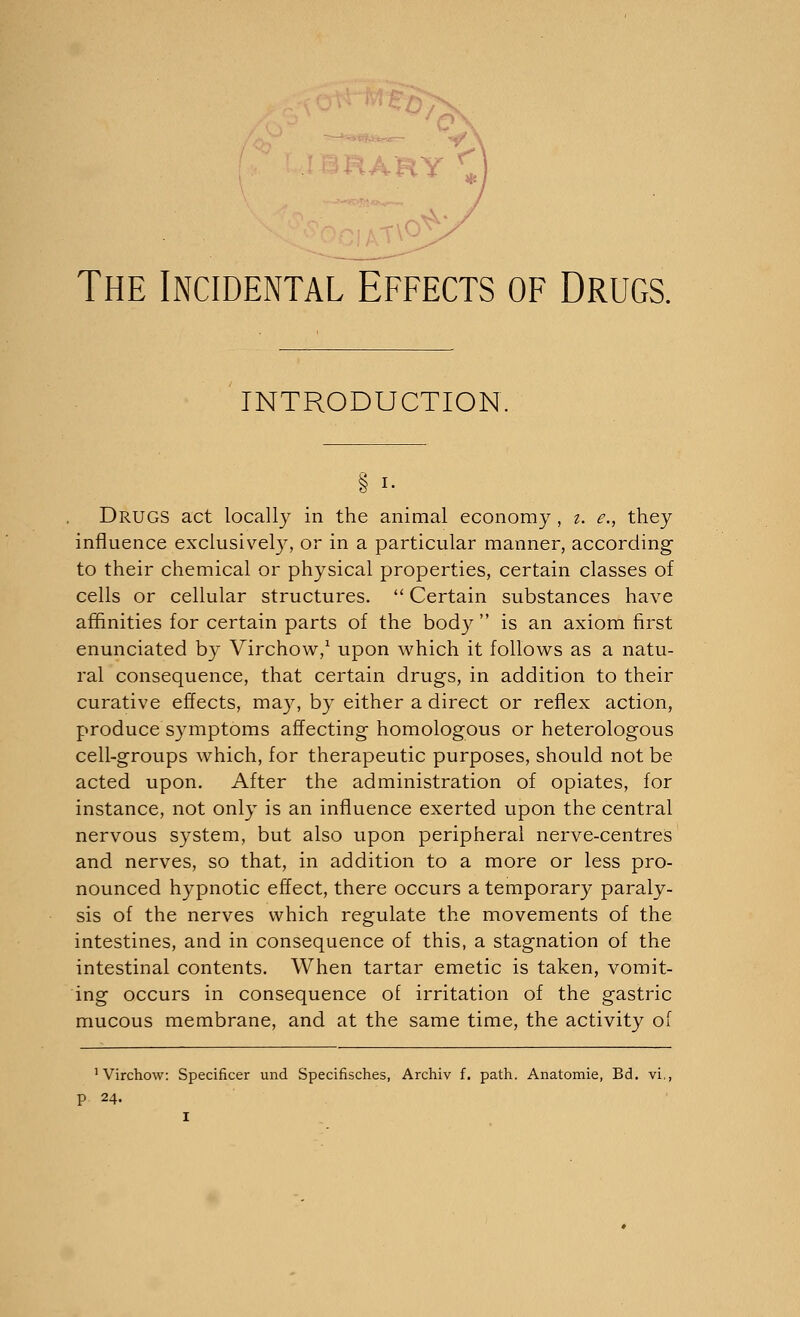 > The Incidental Effects of Drugs. INTRODUCTION Drugs act locally in the animal economy , i. e., they influence exclusively, or in a particular manner, according to their chemical or physical properties, certain classes of cells or cellular structures.  Certain substances have affinities for certain parts of the body  is an axiom first enunciated by Virchow,1 upon which it follows as a natu- ral consequence, that certain drugs, in addition to their curative effects, may, by either a direct or reflex action, produce symptoms affecting homologous or heterologous cell-groups which, for therapeutic purposes, should not be acted upon. After the administration of opiates, for instance, not only is an influence exerted upon the central nervous system, but also upon peripheral nerve-centres and nerves, so that, in addition to a more or less pro- nounced hypnotic effect, there occurs a temporary paraly- sis of the nerves which regulate the movements of the intestines, and in consequence of this, a stagnation of the intestinal contents. When tartar emetic is taken, vomit- ing occurs in consequence of irritation of the gastric mucous membrane, and at the same time, the activity of 1 Virchow: Specified und Specifisches, Archiv f. path. Anatomie, Bd. vi,, P 24.
